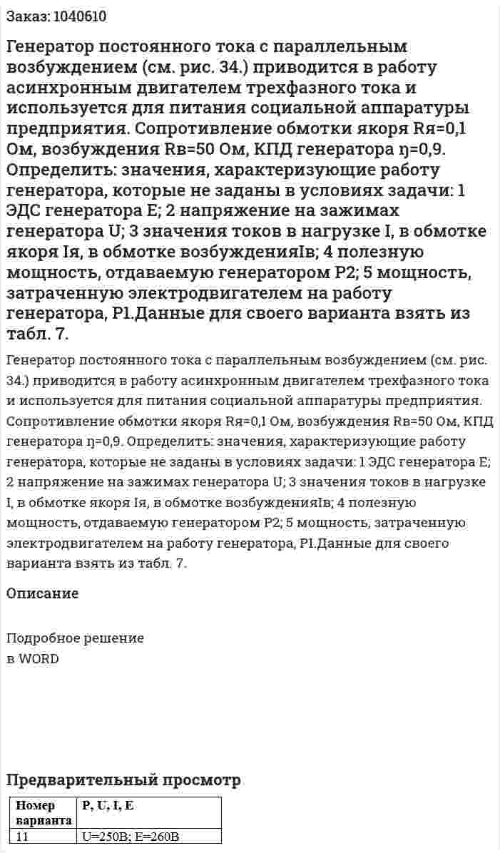 Генератор постоянного тока с параллельным возбуждением (см. рис. 34.) приводится в работу асинхронным двигателем трехфазного тока и используется для питания социальной аппаратуры предприятия. Сопротивление обмотки якоря Rя=0,1 Ом, возбуждения Rв=50 Ом, КПД генератора ŋ=0,9. Определить: значения, характеризующие работу генератора, которые не заданы в условиях задачи: 1 ЭДС генератора Е; 2 напряжение на зажимах генератора U; 3 значения токов в нагрузке I, в обмотке якоря Iя, в обмотке возбужденияIв; 4 полезную мощность, отдаваемую генератором P2; 5 мощность, затраченную электродвигателем на работу генератора, P1.Данные для своего варианта взять из табл. 7. 