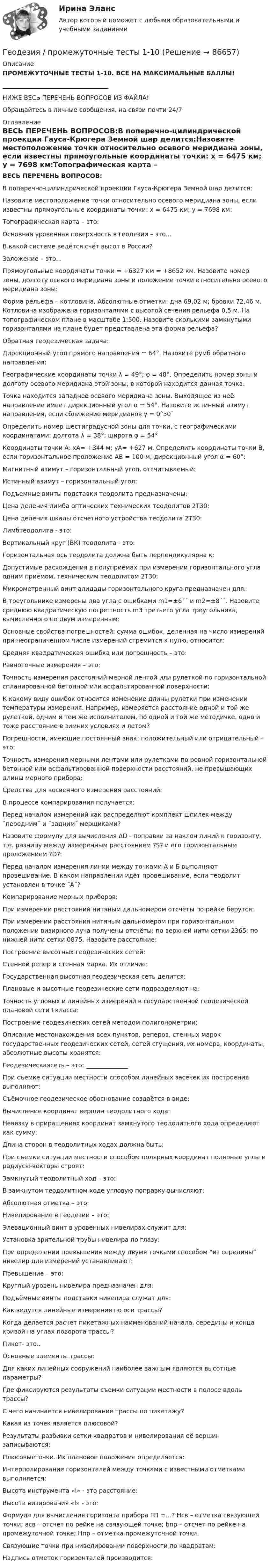      
            Описание
            ПРОМЕЖУТОЧНЫЕ ТЕСТЫ 1-10. ВСЕ НА МАКСИМАЛЬНЫЕ БАЛЛЫ!___________________________________НИЖЕ ВЕСЬ ПЕРЕЧЕНЬ ВОПРОСОВ ИЗ ФАЙЛА!Обращайтесь в личные сообщения, на связи почти 24/7 
            Оглавление
            ВЕСЬ ПЕРЕЧЕНЬ ВОПРОСОВ:В поперечно-цилиндрической проекции Гауса-Крюгера Земной шар делится:Назовите местоположение точки относительно осевого меридиана зоны, если известны прямоугольные координаты точки: x = 6475 км; y = 7698 км:Топографическая карта – это:Основная уровенная поверхность в геодезии – это…В какой системе ведётся счёт высот в России?Заложение – это…Прямоугольные координаты точки = +6327 км = +8652 км. Назовите номер зоны, долготу осевого меридиана зоны и положение точки относительно осевого меридиана зоны:Форма рельефа – котловина. Абсолютные отметки: дна 69,02 м; бровки 72,46 м. Котловина изображена горизонталями с высотой сечения рельефа 0,5 м. На топографическом плане в масштабе 1:500. Назовите сколькими замкнутыми горизонталями на плане будет представлена эта форма рельефа?Обратная геодезическая задача:Дирекционный угол прямого направления = 64°. Назовите румб обратного направления:Географические координаты точки λ = 49°; φ = 48°. Определить номер зоны и долготу осевого меридиана этой зоны, в которой находится данная точка:Точка находится западнее осевого меридиана зоны. Выходящее из неё направление имеет дирекционный угол α = 54°. Назовите истинный азимут направления, если сближение меридианов γ = 0°30`Определить номер шестиградусной зоны для точки, с географическими координатами: долгота λ = 38°; широта φ = 54°Координаты точки А: хA= +344 м; yA= +627 м. Определить координаты точки В, если горизонтальное проложение АВ = 100 м; дирекционный угол α = 60°:Магнитный азимут – горизонтальный угол, отсчитываемый:Истинный азимут – горизонтальный угол:Подъемные винты подставки теодолита предназначены:Цена деления лимба оптических технических теодолитов 2Т30:Цена деления шкалы отсчётного устройства теодолита 2Т30:Лимбтеодолита - это:Вертикальный круг (ВК) теодолита - это:Горизонтальная ось теодолита должна быть перпендикулярна к:Допустимые расхождения в полуприёмах при измерении горизонтального угла одним приёмом, техническим теодолитом 2Т30:Микрометренный винт алидады горизонтального круга предназначен для:В треугольнике измерены два угла с ошибками m1=±6´´ и m2=±8´´. Назовите среднюю квадратическую погрешность m3 третьего угла треугольника, вычисленного по двум измеренным:Основные свойства погрешностей: сумма ошибок, деленная на число измерений при неограниченном числе измерений стремится к нулю, относится:Средняя квадратическая ошибка или погрешность – это:Равноточные измерения – это:Точность измерения расстояний мерной лентой или рулеткой по горизонтальной спланированной бетонной или асфальтированной поверхности:К какому виду ошибок относится изменение длины рулетки при изменении температуры измерения. Например, измеряется расстояние одной и той же рулеткой, одним и тем же исполнителем, по одной и той же методичке, одно и тоже расстояние в зимних условиях и летом?Погрешности, имеющие постоянный знак: положительный или отрицательный – это:Точность измерения мерными лентами или рулетками по ровной горизонтальной бетонной или асфальтированной поверхности расстояний, не превышающих длины мерного прибора:Средства для косвенного измерения расстояний:В процессе компарирования получается:Перед началом измерений как распределяют комплект шпилек между ˝передним˝ и ˝задним˝ мерщиками?Назовите формулу для вычисления ΔD - поправки за наклон линий к горизонту, т.е. разницу между измеренным расстоянием ?S? и его горизонтальным проложением ?D?:Перед началом измерения линии между точками А и Б выполняют провешивание. В каком направлении идёт провешивание, если теодолит установлен в точке ˝А˝?Компарирование мерных приборов:При измерении расстояний нитяным дальномером отсчёты по рейке берутся:При измерении расстояния нитяным дальномером при горизонтальном положении визирного луча получены отсчёты: по верхней нити сетки 2365; по нижней нити сетки 0875. Назовите расстояние:Построение высотных геодезических сетей:Стенной репер и стенная марка. Их отличие:Государственная высотная геодезическая сеть делится:Плановые и высотные геодезические сети подразделяют на:Точность угловых и линейных измерений в государственной геодезической плановой сети I класса:Построение геодезических сетей методом полигонометрии:Описание местонахождения всех пунктов, реперов, стенных марок государственных геодезических сетей, сетей сгущения, их номера, координаты, абсолютные высоты хранятся:Геодезическаясеть – это: ______________При съемке ситуации местности способом линейных засечек их построения выполняют:Съёмочное геодезическое обоснование создаётся в виде:Вычисление координат вершин теодолитного хода:Невязку в приращениях координат замкнутого теодолитного хода определяют как сумму:Длина сторон в теодолитных ходах должна быть:При съемке ситуации местности способом полярных координат полярные углы и радиусы-векторы строят:Замкнутый теодолитный ход – это:В замкнутом теодолитном ходе угловую поправку вычисляют:Абсолютная отметка – это:Нивелирование в геодезии – это:Элевационный винт в уровенных нивелирах служит для:Установка зрительной трубы нивелира по глазу:При определении превышения между двумя точками способом “из середины” нивелир для измерений устанавливают:Превышение – это:Круглый уровень нивелира предназначен для:Подъёмные винты подставки нивелира служат для:Как ведутся линейные измерения по оси трассы?Когда делается расчет пикетажных наименований начала, середины и конца кривой на углах поворота трассы?Пикет- это..Основные элементы трассы:Для каких линейных сооружений наиболее важным являются высотные параметры?Где фиксируются результаты съемки ситуации местности в полосе вдоль трассы?С чего начинается нивелирование трассы по пикетажу?Какая из точек является плюсовой?Результаты разбивки сетки квадратов и нивелирования её вершин записываются:Плюсовыеточки. Их плановое положение определяется:Интерполирование горизонталей между точками с известными отметками выполняется:Высота инструмента «i» - это расстояние:Высота визирования «l» - это:Формула для вычисления горизонта прибора ГП =…? Hсв – отметка связующей точки; асв – отсчет по рейке на связующей точке; bпр – отсчет по рейке на промежуточной точке; Hпр – отметка промежуточной точки.Связующие точки при нивелировании поверхности по квадратам:Надпись отметок горизонталей производится:  
            
            
            Геодезия (ответы на тест Синергия / МТИ / МОИ / МосАП)Геодезия / промежуточные тесты 1-10💯 Геодезия.ти [4 темы...] (ответы на тест Синергия / МТИ / МосАП, март 2023)💯 Геодезия.ти [4 темы] (ответы на тест Синергия / МТИ / МосАП, март 2023)💯 Геодезия.ти (ответы на тест Синергия / МТИ / МосАП, август 2022)💯 Геодезия.ти (ответы на тест Синергия / МТИ / МосАП, сентябрь 2022)💯 Геодезия.ти (ответы на тест Синергия / МТИ / МосАП, январь 2023)Геодезия 2. Практическое задание №1 Устройство и проверки нивелира, Практическое задание №2 Геометрическое нивелирование (вариант12)Геодезия 2 РОСДИСТАНТ. КОНТРОЛЬНАЯ РАБОТА «Вертикальная планировка строительной площадки»  Вариант  10 (Б-6) Геодезия 2 РОСДИСТАНТ Практическое занятие 2 по теме «Измерение превышений способом из середины» Вариант 10Геодезия 2 РОСДИСТАНТ Практическое занятие по теме «Устройство и поверки нивелира»Геодезия 2 РОСДИСТАНТ Практическое занятие по теме «Устройство и поверки нивелира»Геодезия 2 ТГУ Росдистант задание 1 Геодезия 2 ТГУ Росдистант задание 2 