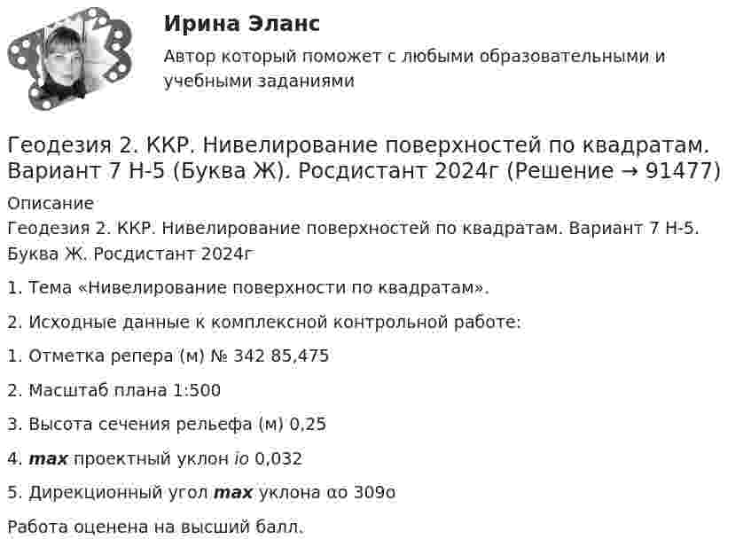     
            Описание
            Геодезия 2. ККР. Нивелирование поверхностей по квадратам. Вариант 7 H-5. Буква Ж. Росдистант 2024г1. Тема «Нивелирование поверхности по квадратам».2. Исходные данные к комплексной контрольной работе:   1. Отметка репера (м) № 342  85,475   2. Масштаб плана  1:500   3. Высота сечения рельефа (м) 0,25   4. max проектный уклон io  0,032   5. Дирекционный угол max уклона αо  309оРабота оценена на высший балл.    
            
            
            Геодезия 2/Итоговый тест/Геодезия 2. ККР. Нивелирование поверхностей по квадратам. Вариант 7 H-5 (Буква Ж). Росдистант 2024гГеодезия_2_ПР1Геодезия_2_ПР2Геодезия_2_ПР2_в17Геодезия 2. Практическое задание №1 Устройство и проверки нивелира, Практическое задание №2 Геометрическое нивелирование (вариант12)Геодезия 2 РОСДИСТАНТ. КОНТРОЛЬНАЯ РАБОТА «Вертикальная планировка строительной площадки»  Вариант  10 (Б-6) Геодезия 2ГЕОДЕЗИЯ 2022 ОТВЕТЫ СИНЕРГИЯ✅ Геодезия 265 вопросов СИНЕРГИЯ МТИ 2022Геодезия 2 (75 вопросов)Геодезия 2.Вариант 14.Построение продольного профиля линейного сооружения.Уникальная работа (НЕ ИСПОЛЬЗОВАЛАСЬ!) ВКСГеодезия 2. Вариант 19Геодезия 2. Вариант 19