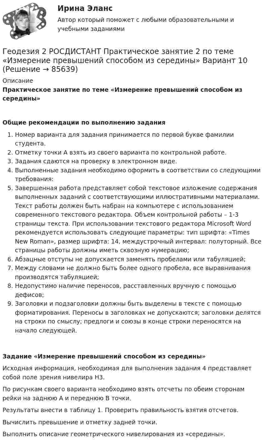     
            Описание
             Практическое занятие по теме «Измерение превышений способом из середины»Общие рекомендации по выполнению заданияНомер варианта для задания принимается по первой букве фамилии студента. Отметку точки А взять из своего варианта по контрольной работе.Задания сдаются на проверку в электронном виде.Выполненные задания необходимо оформить в соответствии со следующими требования: Завершенная работа представляет собой текстовое изложение содержания выполненных заданий с соответствующими иллюстративными материалами. Текст работы должен быть набран на компьютере с использованием современного текстового редактора. Объем контрольной работы – 1-3 страницы текста. При использовании текстового редактора Microsoft Word рекомендуется использовать следующие параметры: тип шрифта: «Times New Roman», размер шрифта: 14, междустрочный интервал: полуторный. Все страницы работы должны иметь сквозную нумерацию; Абзацные отступы не допускается заменять пробелами или табуляцией;Между словами не должно быть более одного пробела, все выравнивания производятся табуляцией;Недопустимо наличие переносов, расставленных вручную с помощью дефисов;Заголовки и подзаголовки должны быть выделены в тексте с помощью форматирования. Переносы в заголовках не допускаются; заголовки делятся на строки по смыслу; предлоги и союзы в конце строки переносятся на начало следующей. Задание «Измерение превышений способом из середины»	Исходная информация, необходимая для выполнения задания 4 представляет собой поле зрения нивелира Н3.	По рисункам своего варианта необходимо взять отсчеты по обеим сторонам рейки на заднюю А и переднюю В точки. 	Результаты внести в таблицу 1. Проверить правильность взятия отсчетов.	Вычислить превышение и отметку задней точки.	Выполнить описание геометрического нивелирования из «середины».   
            
            
            Геодезия 2 РОСДИСТАНТ. КОНТРОЛЬНАЯ РАБОТА «Вертикальная планировка строительной площадки»  Вариант  10 (Б-6) Геодезия 2 РОСДИСТАНТ Практическое занятие 2 по теме «Измерение превышений способом из середины» Вариант 10Геодезия 2 РОСДИСТАНТ Практическое занятие по теме «Устройство и поверки нивелира»Геодезия 2 РОСДИСТАНТ Практическое занятие по теме «Устройство и поверки нивелира»Геодезия 2 ТГУ Росдистант задание 1 Геодезия 2 ТГУ Росдистант задание 2 «Геодезия» Вариант 1Геодезия 2. Вариант 19Геодезия 2. Вариант 19Геодезия 2/Итоговый тест/Геодезия 2. ККР. Нивелирование поверхностей по квадратам. Вариант 7 H-5 (Буква Ж). Росдистант 2024гГеодезия_2_ПР1Геодезия_2_ПР2Геодезия_2_ПР2_в17