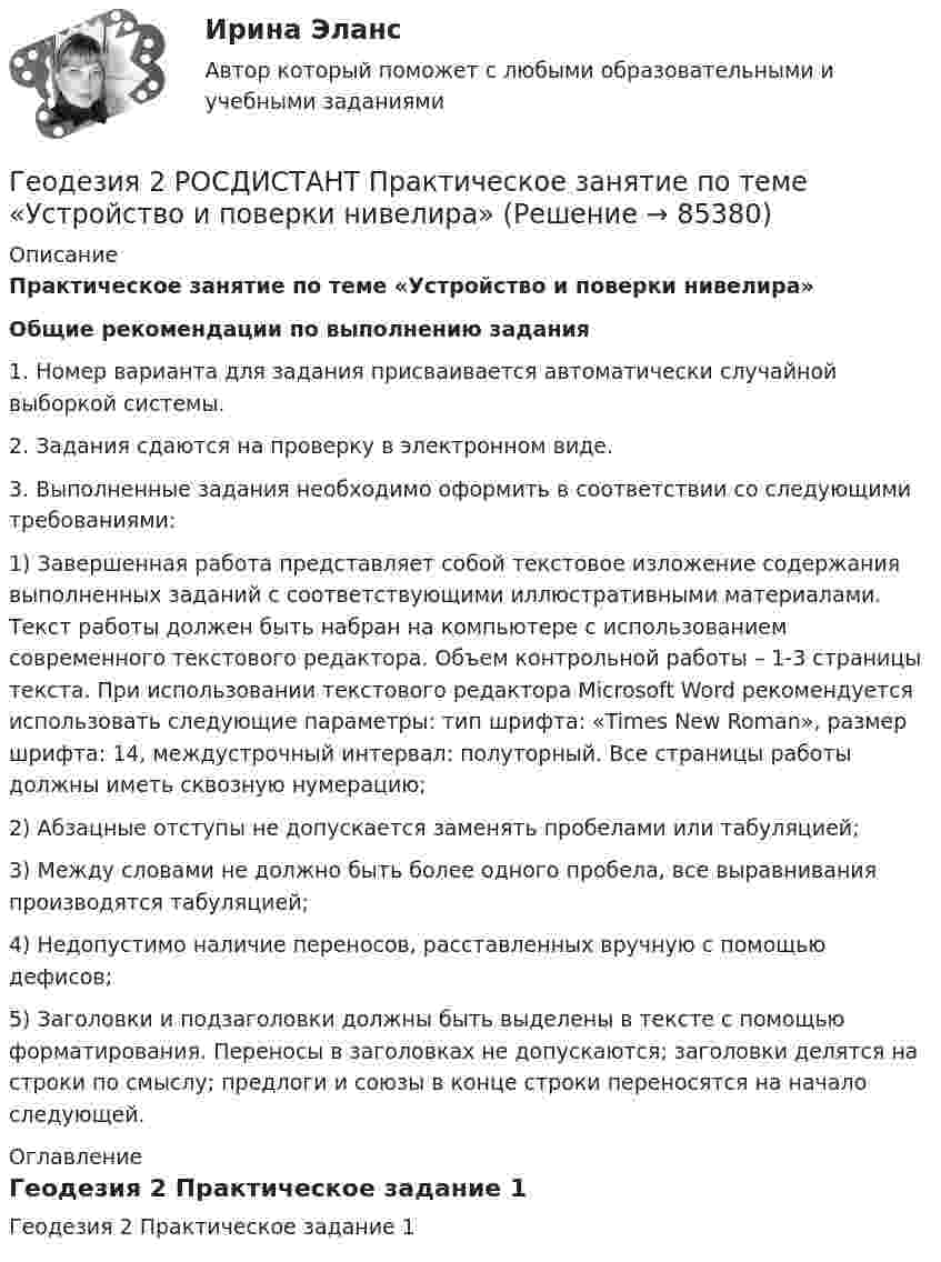      
            Описание
            Практическое занятие по теме «Устройство и поверки нивелира»Общие рекомендации по выполнению задания1. Номер варианта для задания присваивается автоматически случайной выборкой системы.2. Задания сдаются на проверку в электронном виде.3. Выполненные задания необходимо оформить в соответствии со следующими требованиями:1) Завершенная работа представляет собой текстовое изложение содержания выполненных заданий с соответствующими иллюстративными материалами. Текст работы должен быть набран на компьютере с использованием современного текстового редактора. Объем контрольной работы – 1-3 страницы текста. При использовании текстового редактора Microsoft Word рекомендуется использовать следующие параметры: тип шрифта: «Times New Roman», размер шрифта: 14, междустрочный интервал: полуторный. Все страницы работы должны иметь сквозную нумерацию;2) Абзацные отступы не допускается заменять пробелами или табуляцией;3) Между словами не должно быть более одного пробела, все выравнивания производятся табуляцией;4) Недопустимо наличие переносов, расставленных вручную с помощью дефисов;5) Заголовки и подзаголовки должны быть выделены в тексте с помощью форматирования. Переносы в заголовках не допускаются; заголовки делятся на строки по смыслу; предлоги и союзы в конце строки переносятся на начало следующей. 
            Оглавление
            Геодезия 2 Практическое задание 1  
            
            
            Геодезия 2 РОСДИСТАНТ Практическое занятие 2 по теме «Измерение превышений способом из середины» Вариант 10Геодезия 2 РОСДИСТАНТ Практическое занятие по теме «Устройство и поверки нивелира»Геодезия 2 РОСДИСТАНТ Практическое занятие по теме «Устройство и поверки нивелира»Геодезия 2 ТГУ Росдистант задание 1 Геодезия 2 ТГУ Росдистант задание 2 «Геодезия» Вариант 1Геодезия (ответы на тест Синергия / МТИ / МОИ / МосАП)Геодезия 2. Вариант 19Геодезия 2/Итоговый тест/Геодезия 2. ККР. Нивелирование поверхностей по квадратам. Вариант 7 H-5 (Буква Ж). Росдистант 2024гГеодезия_2_ПР1Геодезия_2_ПР2Геодезия_2_ПР2_в17Геодезия 2. Практическое задание №1 Устройство и проверки нивелира, Практическое задание №2 Геометрическое нивелирование (вариант12)