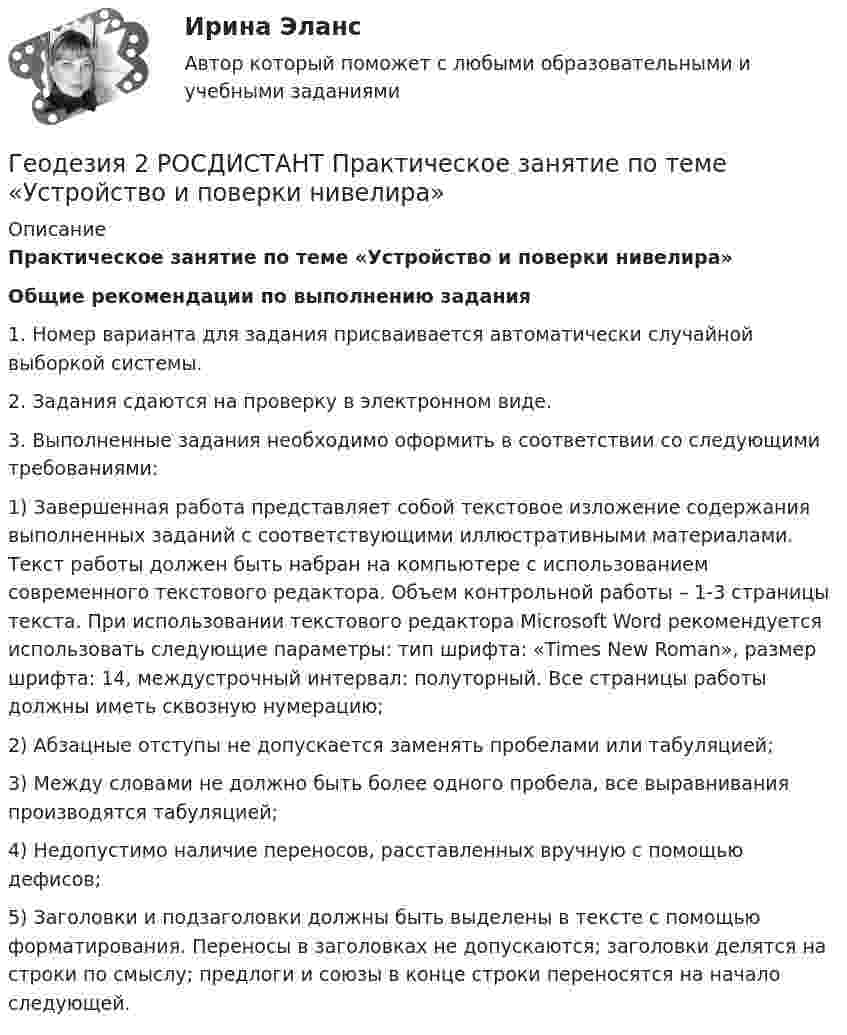     
          Описание
           Практическое занятие по теме «Устройство и поверки нивелира» Общие рекомендации по выполнению задания	1. Номер варианта для задания присваивается автоматически случайной выборкой системы. 	2. Задания сдаются на проверку в электронном виде.	3. Выполненные задания необходимо оформить в соответствии со следующими требованиями:	1)   Завершенная работа представляет собой текстовое изложение содержания выполненных заданий с соответствующими иллюстративными материалами. Текст работы должен быть набран на компьютере с использованием современного текстового редактора. Объем контрольной работы – 1-3 страницы текста. При использовании текстового редактора Microsoft Word рекомендуется использовать следующие параметры: тип шрифта: «Times New Roman», размер шрифта: 14, междустрочный интервал: полуторный. Все страницы работы должны иметь сквозную нумерацию; 	2)   Абзацные отступы не допускается заменять пробелами или табуляцией;	3)   Между словами не должно быть более одного пробела, все выравнивания производятся табуляцией;	4)   Недопустимо наличие переносов, расставленных вручную с помощью дефисов;	5)   Заголовки и подзаголовки должны быть выделены в тексте с помощью форматирования. Переносы в заголовках не допускаются; заголовки делятся на строки по смыслу; предлоги и союзы в конце строки переносятся на начало следующей.   
            
            
            Геодезия 2 РОСДИСТАНТ Практическое занятие по теме «Устройство и поверки нивелира»Геодезия 2 РОСДИСТАНТ Практическое занятие по теме «Устройство и поверки нивелира»Геодезия 2 ТГУ Росдистант задание 1 Геодезия 2 ТГУ Росдистант задание 2 «Геодезия» Вариант 1Геодезия (ответы на тест Синергия / МТИ / МОИ / МосАП)Геодезия / промежуточные тесты 1-10Геодезия 2/Итоговый тест/Геодезия 2. ККР. Нивелирование поверхностей по квадратам. Вариант 7 H-5 (Буква Ж). Росдистант 2024гГеодезия_2_ПР1Геодезия_2_ПР2Геодезия_2_ПР2_в17Геодезия 2. Практическое задание №1 Устройство и проверки нивелира, Практическое задание №2 Геометрическое нивелирование (вариант12)Геодезия 2 РОСДИСТАНТ. КОНТРОЛЬНАЯ РАБОТА «Вертикальная планировка строительной площадки»  Вариант  10 (Б-6) 