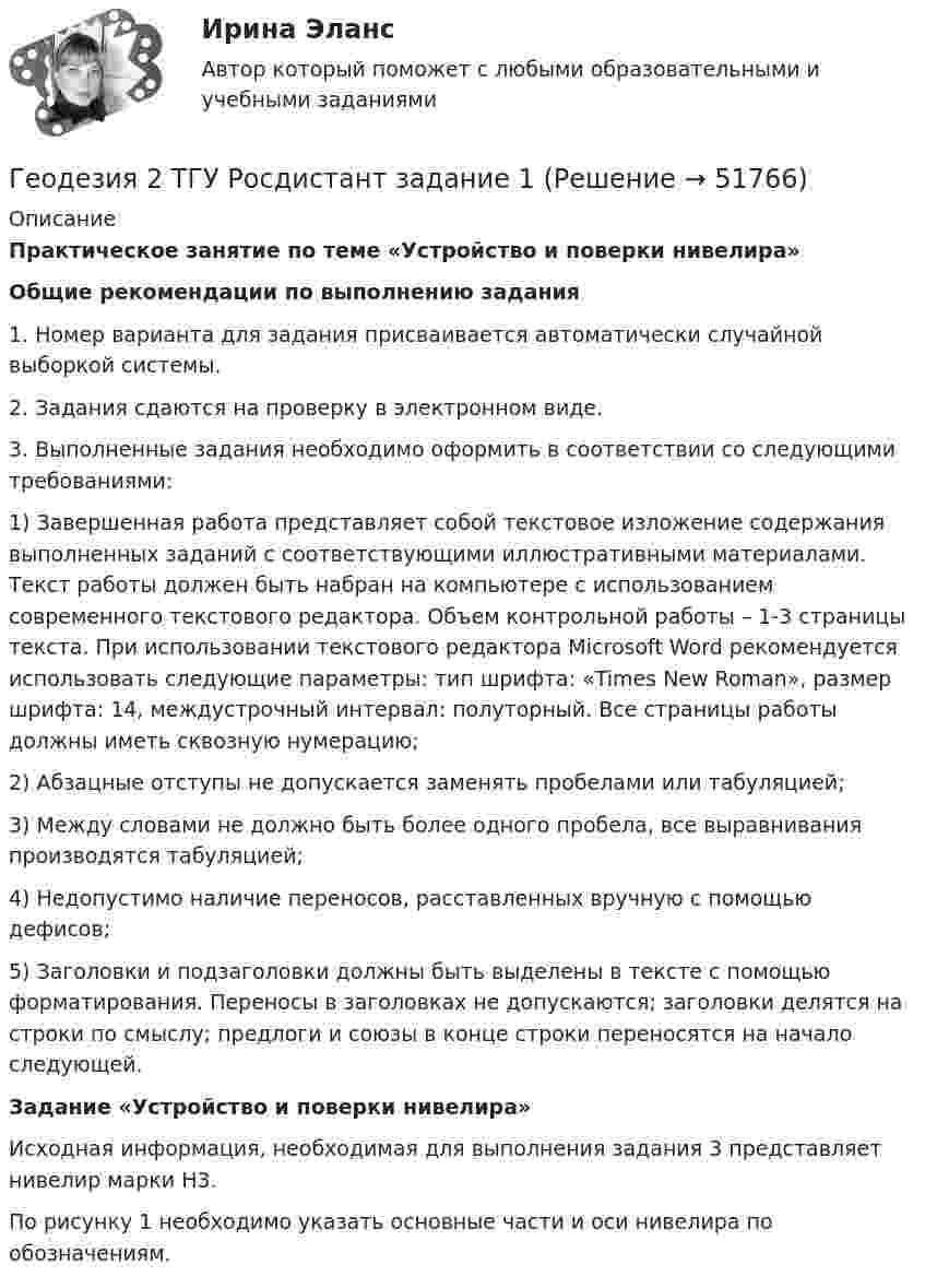     
            Описание
             Практическое занятие по теме «Устройство и поверки нивелира» Общие рекомендации по выполнению задания	1. Номер варианта для задания присваивается автоматически случайной выборкой системы. 	2. Задания сдаются на проверку в электронном виде.	3. Выполненные задания необходимо оформить в соответствии со следующими требованиями:	1)   Завершенная работа представляет собой текстовое изложение содержания выполненных заданий с соответствующими иллюстративными материалами. Текст работы должен быть набран на компьютере с использованием современного текстового редактора. Объем контрольной работы – 1-3 страницы текста. При использовании текстового редактора Microsoft Word рекомендуется использовать следующие параметры: тип шрифта: «Times New Roman», размер шрифта: 14, междустрочный интервал: полуторный. Все страницы работы должны иметь сквозную нумерацию; 	2)   Абзацные отступы не допускается заменять пробелами или табуляцией;	3)   Между словами не должно быть более одного пробела, все выравнивания производятся табуляцией;	4)   Недопустимо наличие переносов, расставленных вручную с помощью дефисов;	5)   Заголовки и подзаголовки должны быть выделены в тексте с помощью форматирования. Переносы в заголовках не допускаются; заголовки делятся на строки по смыслу; предлоги и союзы в конце строки переносятся на начало следующей.Задание «Устройство и поверки нивелира»	Исходная информация, необходимая для выполнения задания 3 представляет   нивелир марки    Н3.	По рисунку 1 необходимо указать основные части и оси нивелира по обозначениям.   
            
            
            Геодезия 2 РОСДИСТАНТ Практическое занятие по теме «Устройство и поверки нивелира»Геодезия 2 ТГУ Росдистант задание 1 Геодезия 2 ТГУ Росдистант задание 2 «Геодезия» Вариант 1Геодезия (ответы на тест Синергия / МТИ / МОИ / МосАП)Геодезия / промежуточные тесты 1-10💯 Геодезия.ти [4 темы...] (ответы на тест Синергия / МТИ / МосАП, март 2023)Геодезия 2. ККР. Нивелирование поверхностей по квадратам. Вариант 7 H-5 (Буква Ж). Росдистант 2024гГеодезия_2_ПР1Геодезия_2_ПР2Геодезия_2_ПР2_в17Геодезия 2. Практическое задание №1 Устройство и проверки нивелира, Практическое задание №2 Геометрическое нивелирование (вариант12)Геодезия 2 РОСДИСТАНТ. КОНТРОЛЬНАЯ РАБОТА «Вертикальная планировка строительной площадки»  Вариант  10 (Б-6) Геодезия 2 РОСДИСТАНТ Практическое занятие 2 по теме «Измерение превышений способом из середины» Вариант 10