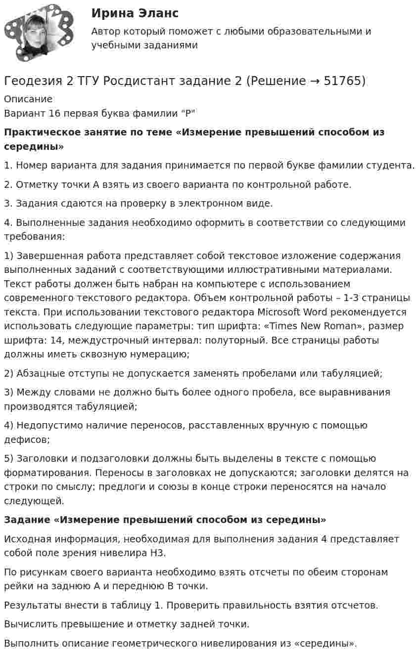     
            Описание
            	Вариант 16 первая буква фамилии РПрактическое занятие по теме «Измерение превышений способом из середины»1.  Номер варианта для задания принимается по первой букве фамилии студента. 2.               Отметку точки А взять из своего варианта по контрольной работе.3.                Задания сдаются на проверку в электронном виде.4.                Выполненные задания необходимо оформить в соответствии со следующими требования: 	1)     Завершенная работа представляет собой текстовое изложение содержания выполненных заданий с соответствующими иллюстративными материалами. Текст работы должен быть набран на компьютере с использованием современного текстового редактора. Объем контрольной работы – 1-3 страницы текста. При использовании текстового редактора Microsoft Word рекомендуется использовать следующие параметры: тип шрифта: «Times New Roman», размер шрифта: 14, междустрочный интервал: полуторный. Все страницы работы должны иметь сквозную нумерацию; 	2)     Абзацные отступы не допускается заменять пробелами или табуляцией;	3)     Между словами не должно быть более одного пробела, все выравнивания производятся табуляцией;	4)     Недопустимо наличие переносов, расставленных вручную с помощью дефисов;	5)     Заголовки и подзаголовки должны быть выделены в тексте с помощью форматирования. Переносы в заголовках не допускаются; заголовки делятся на строки по смыслу; предлоги и союзы в конце строки переносятся на начало следующей. Задание «Измерение превышений способом из середины»	Исходная информация, необходимая для выполнения задания 4 представляет собой поле зрения нивелира Н3.	По рисункам своего варианта необходимо взять отсчеты по обеим сторонам рейки на заднюю А и переднюю В точки. 	Результаты внести в таблицу 1. Проверить правильность взятия отсчетов.	Вычислить превышение и отметку задней точки.	Выполнить описание геометрического нивелирования из «середины».  
            
            
            Геодезия 2 ТГУ Росдистант задание 1 Геодезия 2 ТГУ Росдистант задание 2 «Геодезия» Вариант 1Геодезия (ответы на тест Синергия / МТИ / МОИ / МосАП)Геодезия / промежуточные тесты 1-10💯 Геодезия.ти [4 темы...] (ответы на тест Синергия / МТИ / МосАП, март 2023)💯 Геодезия.ти [4 темы] (ответы на тест Синергия / МТИ / МосАП, март 2023)Геодезия_2_ПР1Геодезия_2_ПР2Геодезия_2_ПР2_в17Геодезия 2. Практическое задание №1 Устройство и проверки нивелира, Практическое задание №2 Геометрическое нивелирование (вариант12)Геодезия 2 РОСДИСТАНТ. КОНТРОЛЬНАЯ РАБОТА «Вертикальная планировка строительной площадки»  Вариант  10 (Б-6) Геодезия 2 РОСДИСТАНТ Практическое занятие 2 по теме «Измерение превышений способом из середины» Вариант 10Геодезия 2 РОСДИСТАНТ Практическое занятие по теме «Устройство и поверки нивелира»