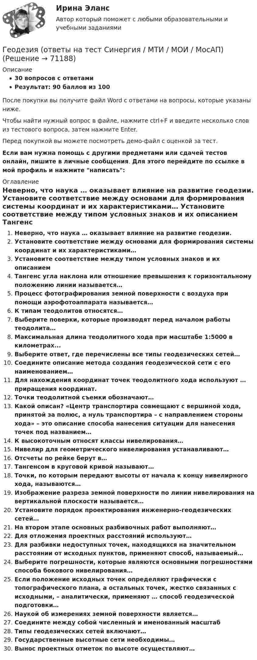     
            Описание
            30 вопросов с ответамиРезультат: 90 баллов из 100После покупки вы получите файл Word с ответами на вопросы, которые указаны ниже.Чтобы найти нужный вопрос в файле, нажмите ctrl+F и введите несколько слов из тестового вопроса, затем нажмите Enter.Перед покупкой вы можете посмотреть демо-файл с оценкой за тест.Если вам нужна помощь с другими предметами или сдачей тестов онлайн, пишите в личные сообщения. Для этого перейдите по ссылке в мой профиль и нажмите написать:  
            Оглавление
              Неверно, что наука … оказывает влияние на развитие геодезии.   Установите соответствие между основами для формирования системы координат и их характеристиками…   Установите соответствие между типом условных знаков и их описанием   Тангенс угла наклона или отношение превышения к горизонтальному положению линии называется…   Процесс фотографирования земной поверхности с воздуха при помощи аэрофотоаппарата называется…   К типам теодолитов относятся…   Выберите поверки, которые производят перед началом работы теодолита…   Максимальная длина теодолитного хода при масштабе 1:5000 в километрах...   Выберите ответ, где перечислены все типы геодезических сетей…   Соедините описание метода создания геодезической сети с его наименованием…   Для нахождения координат точек теодолитного хода используют … приращения координат.   Точки теодолитной съемки обозначают…   Какой описан? «Центр транспортира совмещают с вершиной хода, принятой за полюс, а нуль транспортира – с направлением стороны хода» – это описание способа нанесения ситуации для нанесения точек под названием…   К высокоточным относят классы нивелирования…   Нивелир для геометрического нивелирования устанавливают…   Отсчеты по рейке берут в…   Тангенсом в круговой кривой называют…   Точки, по которым передают высоты от начала к концу нивелирного хода, называются…   Изображение разреза земной поверхности по линии нивелирования на вертикальной плоскости называется…   Установите порядок проектирования инженерно-геодезических сетей…   На втором этапе основных разбивочных работ выполняют…   Для отложения проектных расстояний используют…   Для разбивки недоступных точек, находящихся на значительном расстоянии от исходных пунктов, применяют способ, называемый…   Выберите погрешности, которые являются основными погрешностями способа бокового нивелирования…   Если положение исходных точек определяют графически с топографического плана, а остальных точек, жестко связанных с исходными, – аналитически, применяют … способ геодезической подготовки…   Наукой об измерениях земной поверхности является…   Соедините между собой численный и именованный масштаб   Типы геодезических сетей включают…   Государственные высотные сети необходимы…   Вынос проектных отметок по высоте осуществляют…   
            
            
            «Геодезия» Вариант 1Геодезия (ответы на тест Синергия / МТИ / МОИ / МосАП)Геодезия / промежуточные тесты 1-10💯 Геодезия.ти [4 темы...] (ответы на тест Синергия / МТИ / МосАП, март 2023)💯 Геодезия.ти [4 темы] (ответы на тест Синергия / МТИ / МосАП, март 2023)💯 Геодезия.ти (ответы на тест Синергия / МТИ / МосАП, август 2022)💯 Геодезия.ти (ответы на тест Синергия / МТИ / МосАП, сентябрь 2022)Геодезия_2_ПР2_в17Геодезия 2. Практическое задание №1 Устройство и проверки нивелира, Практическое задание №2 Геометрическое нивелирование (вариант12)Геодезия 2 РОСДИСТАНТ. КОНТРОЛЬНАЯ РАБОТА «Вертикальная планировка строительной площадки»  Вариант  10 (Б-6) Геодезия 2 РОСДИСТАНТ Практическое занятие 2 по теме «Измерение превышений способом из середины» Вариант 10Геодезия 2 РОСДИСТАНТ Практическое занятие по теме «Устройство и поверки нивелира»Геодезия 2 РОСДИСТАНТ Практическое занятие по теме «Устройство и поверки нивелира»Геодезия 2 ТГУ Росдистант задание 1 
