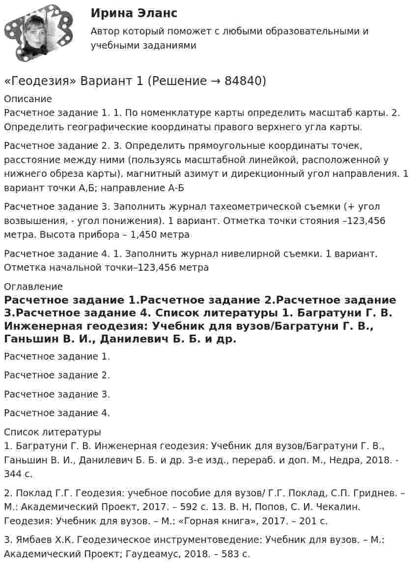     
            Описание
            Расчетное задание 1. 1.	По номенклатуре карты определить масштаб карты. 2.	Определить географические координаты правого верхнего угла карты.Расчетное задание 2. 3.	Определить прямоугольные координаты точек, расстояние между ними (пользуясь масштабной линейкой, расположенной у нижнего обреза карты), магнитный азимут и дирекционный угол направления. 1 вариант точки А,Б; направление А-Б	Расчетное задание 3. Заполнить журнал тахеометрической съемки (+ угол возвышения, - угол понижения). 1 вариант. Отметка точки стояния –123,456 метра. Высота прибора – 1,450 метраРасчетное задание 4. 1.	Заполнить журнал нивелирной съемки. 1 вариант. Отметка начальной точки–123,456 метра 
            Оглавление
            Расчетное задание 1.Расчетное задание 2.Расчетное задание 3.Расчетное задание 4. 
            Список литературы
            1.	Багратуни Г. В. Инженерная геодезия: Учебник для вузов/Багратуни Г. В., Ганьшин В. И., Данилевич Б. Б. и др. 3-е изд., перераб. и доп. М., Недра, 2018. - 344 с.2.	Поклад Г.Г. Геодезия: учебное пособие для вузов/ Г.Г. Поклад, С.П. Гриднев. – М.: Академический Проект, 2017. – 592 с. 13. В. Н. Попов, С. И. Чекалин. Геодезия: Учебник для вузов. – М.: «Горная книга», 2017. – 201 с.3.	Ямбаев Х.К. Геодезическое инструментоведение: Учебник для вузов. – М.: Академический Проект; Гаудеамус, 2018. – 583 с. 
            
            
            Геодезия 2 ТГУ Росдистант задание 2 «Геодезия» Вариант 1Геодезия (ответы на тест Синергия / МТИ / МОИ / МосАП)Геодезия / промежуточные тесты 1-10💯 Геодезия.ти [4 темы...] (ответы на тест Синергия / МТИ / МосАП, март 2023)💯 Геодезия.ти [4 темы] (ответы на тест Синергия / МТИ / МосАП, март 2023)💯 Геодезия.ти (ответы на тест Синергия / МТИ / МосАП, август 2022)Геодезия_2_ПР2Геодезия_2_ПР2_в17Геодезия 2. Практическое задание №1 Устройство и проверки нивелира, Практическое задание №2 Геометрическое нивелирование (вариант12)Геодезия 2 РОСДИСТАНТ. КОНТРОЛЬНАЯ РАБОТА «Вертикальная планировка строительной площадки»  Вариант  10 (Б-6) Геодезия 2 РОСДИСТАНТ Практическое занятие 2 по теме «Измерение превышений способом из середины» Вариант 10Геодезия 2 РОСДИСТАНТ Практическое занятие по теме «Устройство и поверки нивелира»Геодезия 2 РОСДИСТАНТ Практическое занятие по теме «Устройство и поверки нивелира»