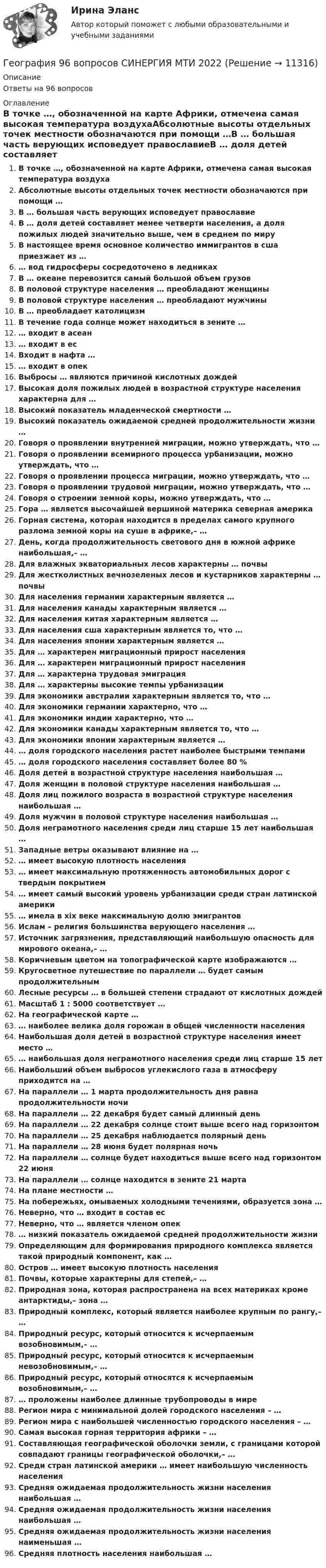      
          Описание
          Ответы на 96 вопросов 
          Оглавление
          В точке …, обозначенной на карте Африки, отмечена самая высокая температура воздухаАбсолютные высоты отдельных точек местности обозначаются при помощи …В … большая часть верующих исповедует православиеВ … доля детей составляет менее четверти населения, а доля пожилых людей значительно выше, чем в среднем по мируВ настоящее время основное количество иммигрантов в сша приезжает из …… вод гидросферы сосредоточено в ледникахВ … океане перевозится самый большой объем грузовВ половой структуре населения … преобладают женщиныВ половой структуре населения … преобладают мужчиныВ … преобладает католицизмВ течение года солнце может находиться в зените …… входит в асеан… входит в есВходит в нафта …… входит в опекВыбросы … являются причиной кислотных дождейВысокая доля пожилых людей в возрастной структуре населения характерна для …Высокий показатель младенческой смертности …Высокий показатель ожидаемой средней продолжительности жизни …Говоря о проявлении внутренней миграции, можно утверждать, что …Говоря о проявлении всемирного процесса урбанизации, можно утверждать, что …Говоря о проявлении процесса миграции, можно утверждать, что …Говоря о проявлении трудовой миграции, можно утверждать, что …Говоря о строении земной коры, можно утверждать, что …Гора … является высочайшей вершиной материка северная америкаГорная система, которая находится в пределах самого крупного разлома земной коры на суше в африке,– …День, когда продолжительность светового дня в южной африке наибольшая,– …Для влажных экваториальных лесов характерны … почвыДля жестколистных вечнозеленых лесов и кустарников характерны … почвыДля населения германии характерным является …Для населения канады характерным является …Для населения китая характерным является …Для населения сша характерным является то, что …Для населения японии характерным является …Для … характерен миграционный прирост населенияДля … характерен миграционный прирост населенияДля … характерна трудовая эмиграцияДля … характерны высокие темпы урбанизацииДля экономики австралии характерным является то, что …Для экономики германии характерно, что …Для экономики индии характерно, что …Для экономики канады характерным является то, что …Для экономики японии характерным является …… доля городского населения растет наиболее быстрыми темпами… доля городского населения составляет более 80 %Доля детей в возрастной структуре населения наибольшая …Доля женщин в половой структуре населения наибольшая …Доля лиц пожилого возраста в возрастной структуре населения наибольшая …Доля мужчин в половой структуре населения наибольшая …Доля неграмотного населения среди лиц старше 15 лет наибольшая …Западные ветры оказывают влияние на …… имеет высокую плотность населения… имеет максимальную протяженность автомобильных дорог с твердым покрытием… имеет самый высокий уровень урбанизации среди стран латинской америки… имела в xix веке максимальную долю эмигрантовИслам – религия большинства верующего населения …Источник загрязнения, представляющий наибольшую опасность для мирового океана,– …Коричневым цветом на топографической карте изображаются …Кругосветное путешествие по параллели … будет самым продолжительнымЛесные ресурсы … в большей степени страдают от кислотных дождейМасштаб 1 : 5000 соответствует …На географической карте …… наиболее велика доля горожан в общей численности населенияНаибольшая доля детей в возрастной структуре населения имеет место …… наибольшая доля неграмотного населения среди лиц старше 15 летНаибольший объем выбросов углекислого газа в атмосферу приходится на …На параллели … 1 марта продолжительность дня равна продолжительности ночиНа параллели … 22 декабря будет самый длинный деньНа параллели … 22 декабря солнце стоит выше всего над горизонтомНа параллели … 25 декабря наблюдается полярный деньНа параллели … 28 июня будет полярная ночьНа параллели … cолнце будет находиться выше всего над горизонтом 22 июняНа параллели … солнце находится в зените 21 мартаНа плане местности …На побережьях, омываемых холодными течениями, образуется зона …Неверно, что … входит в состав есНеверно, что … является членом опек… низкий показатель ожидаемой средней продолжительности жизниОпределяющим для формирования природного комплекса является такой природный компонент, как …Остров … имеет высокую плотность населенияПочвы, которые характерны для степей,– …Природная зона, которая распространена на всех материках кроме антарктиды,– зона …Природный комплекс, который является наиболее крупным по рангу,– …Природный ресурс, который относится к исчерпаемым возобновимым,– …Природный ресурс, который относится к исчерпаемым невозобновимым,– …Природный ресурс, который относятся к исчерпаемым возобновимым,– …… проложены наиболее длинные трубопроводы в миреРегион мира с минимальной долей городского населения – …Регион мира с наибольшей численностью городского населения – …Самая высокая горная территория африки – …Составляющая географической оболочки земли, с границами которой совпадают границы географической оболочки,– …Среди стран латинской америки … имеет наибольшую численность населенияСредняя ожидаемая продолжительность жизни населения наибольшая …Средняя ожидаемая продолжительность жизни населения наибольшая …Средняя ожидаемая продолжительность жизни населения наименьшая …Средняя плотность населения наибольшая … 
            
            
            💯 География.(2) (правильные ответы на тест Синергия / МОИ / МТИ / МосАП)География 96 вопросов СИНЕРГИЯ МТИ 2022География, история и культура стран первого иностранного английского языка 55 вопросов СИНЕРГИЯ МТИ 2022География (ОСЭК)ГЕОГРАФИЯ (ОСЭК)География Ответы на тест Синергия МОИ МТИГеография Практическое занятие 1 (1семестр)Генератор радиоволн состоит из конденсатора и катушки индуктивности. Площадь пластин конденсатора S = 0,025 м2, расстояние между пластинами d = 1 мм, диэлектрическая проницаемость диэлектрика e = 4. Генератор радиоволн состоит из конденсатора и катушки индуктивности. Площадь пластин конденсатора S = 0,025 м2, расстояние между пластинами d = 1 мм, диэлектрическая проницаемость диэлектрика e = 4. Генератор с ЭДС 120 В и внутренним сопротивлением 0,2 Ом соединён с потребителем, сопротивление которого 14 Ом. Сопротивление подводящих проводов 0,8 Ом. Определить силу тока в цепи и напряжение на зажимах генератора.генерирование бизнес идей Генерированием информации называют …Генетика человекаГенетические особенности организма, составляющие природную основу развития его способностей, - это ...