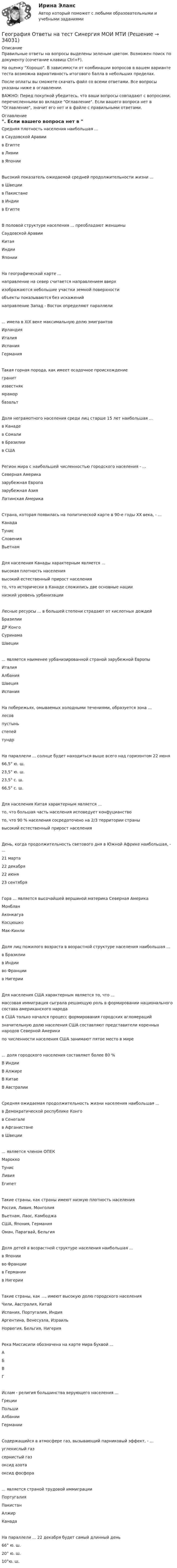     
          Описание
          Правильные ответы на вопросы выделены зеленым цветом. Возможен поиск по документу (сочетание клавиш Ctrl+F).На оценку Хорошо. В зависимости от комбинации вопросов в вашем варианте теста возможна вариативность итогового балла в небольших пределах.После оплаты вы сможете скачать файл со всеми ответами. Все вопросы указаны ниже в оглавлении.ВАЖНО: Перед покупкой убедитесь, что ваши вопросы совпадают с вопросами, перечисленными во вкладке Оглавление. Если вашего вопроса нет в Оглавление, значит его нет и в файле с правильными ответами. 
          Оглавление
          Средняя плотность населения наибольшая ...в Саудовской Аравиив Египтев Ливии в ЯпонииВысокий показатель ожидаемой средней продолжительности жизни ... в Швециив Пакистанев Индии в ЕгиптеВ половой структуре населения ... преобладают женщиныСаудовской АравииКитаяИндии ЯпонииНа географической карте ... направление на север считается направлением вверхизображаются небольшие участки земной поверхностиобъекты показываются без искажений направление Запад - Восток определяют параллели... имела в XIX веке максимальную долю эмигрантов ИрландияИталияИспания ГерманияТакая горная порода, как имеет осадочное происхождение гранитизвестнякмраморбазальтДоля неграмотного населения среди лиц старше 15 лет наибольшая ...в Канадев Сомалив Бразилии в СШАРегион мира с наибольшей численностью городского населения - ... Северная Америказарубежная Европазарубежная Азия Латинская АмерикаСтрана, которая появилась на политической карте в 90-е годы XX века, - ... КанадаТунисСловения ВьетнамДля населения Канады характерным является ...высокая плотность населениявысокий естественный прирост населениято, что исторически в Канаде сложились две основные нации низкий уровень урбанизацииЛесные ресурсы ... в большей степени страдают от кислотных дождей БразилииДР КонгоСуринама Швеции... является наименее урбанизированной страной зарубежной Европы ИталияАлбанияШвеция ИспанияНа побережьях, омываемых холодными течениями, образуется зона ... лесовпустыньстепейтундрНа параллели ... солнце будет находиться выше всего над горизонтом 22 июня66,5° ю. ш.23,5° ю. ш.23,5° с. ш.66,5° с. ш.Для населения Китая характерным является ...то, что большая часть населения исповедует конфуцианството, что 90 % населения сосредоточено на 2/3 территории странывысокий естественный прирост населенияДень, когда продолжительность светового дня в Южной Африке наибольшая, - ...21 марта22 декабря22 июня 23 сентябряГора ... является высочайшей вершиной материка Северная Америка МонбланАконкагуаКосцюшко Мак-КинлиДоля лиц пожилого возраста в возрастной структуре населения наибольшая ...в Бразилиив Индииво Франции в НигерииДля населения США характерным является то, что ...массовая иммиграция сыграла решающую роль в формировании национального состава американского народав США только начался процесс формирования городских агломерацийзначительную долю населения США составляют представители коренных народов Северной Америкипо численности населения США занимают пятое место в мире... доля городского населения составляет более 80 %В ИндииВ АлжиреВ Китае В АвстралииСредняя ожидаемая продолжительность жизни населения наибольшая ...в Демократической республике Конгов Сенегалев Афганистане в Швеции... является членом ОПЕК МароккоТунисЛивия ЕгипетТакие страны, как страны имеют низкую плотность населенияРоссия, Ливия, МонголияВьетнам, Лаос, КамбоджаСША, Япония, Германия Оман, Парагвай, БельгияДоля детей в возрастной структуре населения наибольшая ...в Японииво Франциив Германии в НигерииТакие страны, как ..., имеют высокую долю городского населенияЧили, Австралия, КитайИспания, Португалия, ИндияАргентина, Венесуэла, Израиль Норвегия, Бельгия, НигерияРека Миссисипи обозначена на карте мира буквой ... АБВГИслам - религия большинства верующего населения ...ГрецииПольшиАлбании ГерманииСодержащийся в атмосфере газ, вызывающий парниковый эффект, - ... углекислый газсернистый газоксид азота оксид фосфора... является страной трудовой иммиграции ПортугалияПакистанАлжир КанадаНа параллели ... 22 декабря будет самый длинный день 66° ю. ш.20° ю. ш.10°ю. ш. 
            
            
            ГЕОГРАФИЯ (ОСЭК)География Ответы на тест Синергия МОИ МТИГеография Практическое занятие 1 (1семестр)География СОО 2023 (ДО, СпДО, ПНК, КП, ПДО, ДОУА, СР) Практическое занятие 1. Задания 2, 4, 5, 7-10География СОО (ДО, ПНК, ПДО) Комплексное заданиеГеография стран изучаемого языка (на иностранном языке) тест с ответами ММАГеография Тест 1 НСПК 1 курс после 9 классаГенерированием информации называют …Генетика человекаГенетические особенности организма, составляющие природную основу развития его способностей, - это ...Геноцид может осуществляться по признакам принадлежности к …💯 География.(2) (правильные ответы на тест Синергия / МОИ / МТИ / МосАП)География 96 вопросов СИНЕРГИЯ МТИ 2022География, история и культура стран первого иностранного английского языка 55 вопросов СИНЕРГИЯ МТИ 2022
