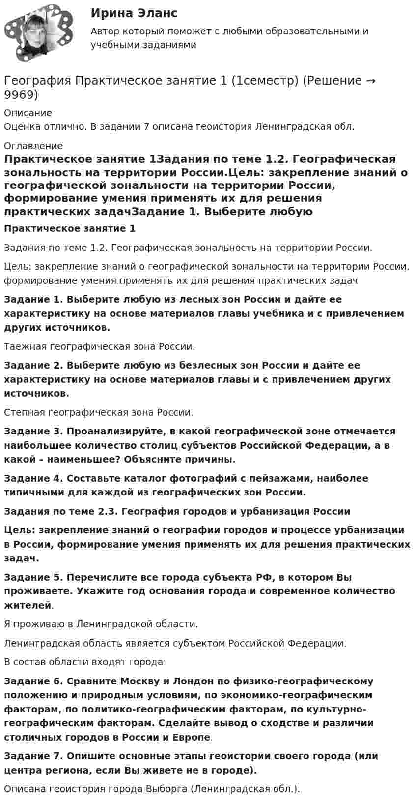      
          Описание
          Оценка отлично. В задании 7 описана геоистория Ленинградская обл. 
          Оглавление
          Практическое занятие 1Задания по теме 1.2. Географическая зональность на территории России.Цель: закрепление знаний о географической зональности на территории России, формирование умения применять их для решения практических задачЗадание 1. Выберите любую из лесных зон России и дайте ее характеристику на основе материалов главы учебника и с привлечением других источников.Таежная географическая зона России.Задание 2. Выберите любую из безлесных зон России и дайте ее характеристику на основе материалов главы и с привлечением других источников.Степная географическая зона России.Задание 3. Проанализируйте, в какой географической зоне отмечается наибольшее количество столиц субъектов Российской Федерации, а в какой – наименьшее? Объясните причины.Задание 4. Составьте каталог фотографий с пейзажами, наиболее типичными для каждой из географических зон России.Задания по теме 2.3. География городов и урбанизация РоссииЦель: закрепление знаний о географии городов и процессе урбанизации в России, формирование умения применять их для решения практических задач.Задание 5. Перечислите все города субъекта РФ, в котором Вы проживаете. Укажите год основания города и современное количество жителей.Я проживаю в Ленинградской области.Ленинградская область является субъектом Российской Федерации.В состав области входят города:Задание 6. Сравните Москву и Лондон по физико-географическому положению и природным условиям, по экономико-географическим факторам, по политико-географическим факторам, по культурно-географическим факторам. Сделайте вывод о сходстве и различии столичных городов в России и Европе.Задание 7. Опишите основные этапы геоистории своего города (или центра региона, если Вы живете не в городе).Описана геоистория города Выборга (Ленинградская обл.).  
            
            
            География Ответы на тест Синергия МОИ МТИГеография Практическое занятие 1 (1семестр)География СОО 2023 (ДО, СпДО, ПНК, КП, ПДО, ДОУА, СР) Практическое занятие 1. Задания 2, 4, 5, 7-10География СОО (ДО, ПНК, ПДО) Комплексное заданиеГеография стран изучаемого языка (на иностранном языке) тест с ответами ММАГеография Тест 1 НСПК 1 курс после 9 классаГеография Тест 2 НСПК 1 курс после 9 классаГенетика человекаГенетические особенности организма, составляющие природную основу развития его способностей, - это ...Геноцид может осуществляться по признакам принадлежности к …💯 География.(2) (правильные ответы на тест Синергия / МОИ / МТИ / МосАП)География 96 вопросов СИНЕРГИЯ МТИ 2022География, история и культура стран первого иностранного английского языка 55 вопросов СИНЕРГИЯ МТИ 2022География (ОСЭК)