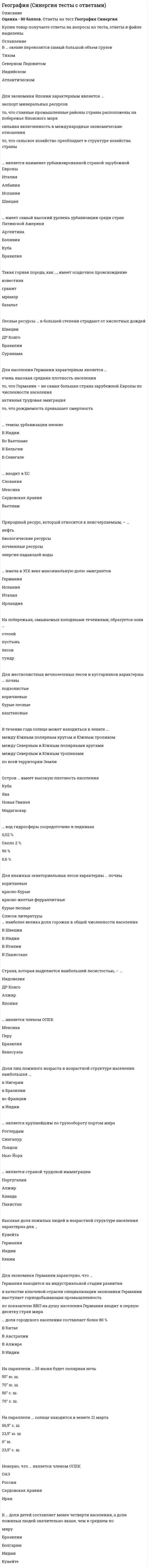     
          Описание
          66 вопросов с ответами.Сдано на 83 балла из 100 ХорошоГод сдачи - 2018-20 .После покупки Вы получите файл с ответами на вопросы которые указаны ниже:***(Если нужна помощь с другими предметами или сдачей тестов онлайн, пишите в личные сообщения) 
          Оглавление
          1. Западные ветры оказывают влияние на …Великобританиютерриторию Шри-ЛанкиАравийский полуостровполуостров Индостан2. Природный ресурс, который относится к неисчерпаемымнефтьэнергия падающей водыбиологические ресурсыпочвенные ресурсы3. Для экономики Японии характерным является ...сильная включенность в международные экономические сношениято, что главные промышленные районы сраны расположены на побережье Японского моряэкспорт минеральных ресурсовто, что сельское хозяйство преобладает в структуре хозяйства страны4. Самая высокая горная территория Африки – …АтласДраконовы горыКапские горыЭфиопское нагорье5. Лесные ресурсы … в большей степени страдают от кислотных дождейСуринамаШвецииДР КонгоБразилии6. … низкий показатель ожидаемой средней продолжительности жизниВ КанадеВ ЯпонииВ Сьерра-ЛеонеВ Австралии7. … является наименее урбанизированной страной зарубежной ЕвропыШвецияАлбанияИспанияИталия8. … является страной трудовой эмиграцииГерманияТурцияСаудовская АравияВеликобритания9. Такая природная зона, как …, соответствует субарктическому климатическому поясупустынитайгатундрастепь10. Говоря о проявлении трудовой миграции, можно утверждать, что ..с началом развития промышленности сформировались крупные сгустки населения в Европе и СШАв наши дни размещение населения все более определяется географией городов, общее число которых на земном шареисчисляется десятками тысячвозраст является главным критерием при определении основной производительной части населения — трудовых ресурсовВ нефтедобывающих странах Персидского залива в общей численности трудовых ресурсов доля трудовых мигрантов намного превышает местное население11. Высокий показатель ожидаемой средней продолжительности жизнив Индиив Пакистанев Египтев Швеции12. Почвы, которые характерны для степейкоричневые почвыподзолистые почвысероземычерноземы13. В половой структуре населения … преобладают мужчиныБолгарииИрландииМексикиЕгипта14. Средняя ожидаемая продолжительность жизни населения наибольшая …в Либериив Пакистанево Вьетнамев Канаде15. … наиболее велика доля горожан в общей численности населенияВ ШвецииВ ПакистанеВ ИталииВ Индии16. В … доля детей составляет менее четверти населения, а доля пожилых людей значительно выше, чем в среднем по мируИндииБолгарииКувейтеБразилии17. Природный ресурс, который относится к исчерпаемым возобновимым, – …энергия ветрапочвыагроклиматические ресурсынефть18. Выбросы … являются причиной кислотных дождейокиси углеродаоксида азотаоксида фосфорасернистого газа19. Для … характерна трудовая эмиграцияГерманииИспанииКувейтаФранции20. Такие страны, как …, имеют высокую долю городского населенияИспания, Португалия, ИндияАргентина, Венесуэла, ИзраильНорвегия, Бельгия, НигерияЧили, Австралия, Китай21. … является наиболее многонаселенным регионом в современном миреЗарубежная ЕвропаЛатинская АмерикаЗарубежная АзияАфрика22. Доля мужчин в половой структуре населения наибольшаяв Польшев Китаев СШАв Германии23. .. является членом ОПЕКМароккоЕгипетЛивия Тунис24. На плане местности …изображаются небольшие участки земной поверхностинеизбежны искажения объектовмелкий масштабнаправление Север – Юг определяют меридианы25. Страна, которая выделяется наибольшей лесистостью,ЯпонияДР КонгоАлжирИндонезия26. .. входит в ЕССаудовская АравияВьетнамСловакияМексика27. Горная система, которая находится в пределах самого крупного разлома земной коры на суше в Африке, – …Горы АтласНагорье АхаггарКапские горыЭфиопское нагорье28. Страна, которая появилась на политической карте в 90-е годы ХХ века, – …СингапурЛаосХорватияИспания29. Входит в НАФТА …МексикаКамбоджаВенесуэлаМалайзия30. Страна, которая появилась на политической карте в 90-е годы ХХ века, …КанадаВьетнамТунисСловения31. …входит в АСЕАН США Таиланд КанадаАлжир32. … доля женщин в половой структуре населения наибольшая ... в Китаев Саудовской Аравиив Германиив Индии33. Топографическая карта может иметь масштаб ...1: 20000001 2000001: 50001: 100000034. …. является членом ЛАИ ГаитиКанадаВенесуэлаСША35. На параллели ... 28 июня будет полярная ночь 70° Ю. Ш.70° C. Ш.50° C. Ш.50° Ю. Ш.36. Страна, которая имеет самую густую железнодорожную сеть, - ...КитайГерманияРоссияСША37. Река Миссисипи обозначена на карте мира буквой… АБВГ38. … является членом АСЕАН ИндияШри-ЛанкаБрунейКитай39 . … является членом АСЕАН КанадаАргентинаЛаосБельгия40. … являются крупным межокеанским водоразделом АльпыАндыКордильеры41. Страна Африки, которая специализируется на производстве и экспорте какао, – …ЮАРЕгипетДР КонгоГана42. В точке …, обозначенной на карте Африки, отмечена самая высокая температура воздухаБАВГ43. … является членом ОПЕКМексикаПеруБразилияВенесуэла44. Неверно, что … является членом OПEKРоссияОАЭИранСаудовская Аравия45. … является членом ОПЕК МалайзияКувейтЭквадорСША46. . … входит в ОПЕК МексикаСингапурРоссияКувейт47. … является членом НАФТА КолумбияБразилияМексикаВенесуэла48. На параллели … солнце находится в зените 21 марта66,5° с. ш.23,5° ю. ш.0° ш.23,5° с. ш.49. … является страной трудовой иммиграции? ПакистанСаудовская Аравия Индия Египет50. На параллели … 22 декабря солнце стоит выше всего над горизонтом 20° ю. ш. 10° ю. ш. 10° с. ш. 66° ю. ш.51. … доля городского населения растет наиболее быстрыми темпами В Великобритании В Германии В Австралии В Нигерии 52. Ислам - религия большинства верующего населения…Албании Греции Германии Польши 53. … является крупнейшим по грузообороту портом мираРоттердамСингапурЛондонНью-Йорк54. … имеет самый высокий уровень урбанизации среди стран Латинской АмерикиАргентинаБоливияКубаБразилия55. Регион мира с минимальной долей городского населения – … Африка Северная Америка зарубежная Европа Латинская Америка56.. Высокая доля пожилых людей в возрастной структуре населения характерна для …КувейтаГерманииИндииКении57. Средняя ожидаемая продолжительность жизни населения наименьшая … в Швеции в Египте в Японии в Канаде 58. На параллели … 1 марта продолжительность дня равна продолжительности ночи 20° ю. ш. 10° ю. ш. 30° ю. ш. 0° ш.59… является самой многонаселенной мусульманской страной Китай Бразилия Индонезия Япония60. Содержащийся в атмосфере газ, вызывающий парниковый эффект, – … сернистый газоксид азота углекислый газ оксид фосфора61. Для … характерны высокие темпы урбанизации Бразилии ЮАР Саудовской Аравии Нигера62. Для влажных экваториальных лесов характерны … почвы красно-желтые ферраллитные коричневые бурые лесные красно-бурые63. Средняя плотность населения наименьшая … в Монголии в Японии в Бангладеш в Индонезии64. B половой структуре населения … преобладают женщиныЯпонииИндииКитаяСаудовской Аравии65. … является наименее урбанизированной страной зарубежной Европы Италия Испания Албания Швеция66. Такие страны, как …, страны имеют низкую плотность населения Оман, Парагвай, Бельгия Россия, Ливия, Монголия США, Япония, Германия Вьетнам, Лаос, Камбоджа 
            
            
            География (тест с ответами колледж Синергия ) Геодезия 1. Промежуточные тесты + Итоговый Тест. Росдистант. Геодезия 2 (Росдистант)Геодезия 2.Росдистант ТГУГеодезия (ответы на тест СИНЕРГИЯ / МОИ / МОСАП)Геоинформацией называется информация, содержащая …Геоинформационные системы в бизнесе ответы 2021.Тест [МОИ] СинергияВ экологии принято считать, что географическое распространение основных наземных биомов преимущественно контролируется:В экономике, находящейся на границе своих производственных возможностей, производится только 2 товара-Х и У...рассчитайте минимальный уровень альтернативных издержек, связанных с производством дополнительной единицы товара ХГальванопара образуется на поверхности оцинкованного железа в результате повреждения покрытия во влажной атмосфере воздуха. Указать продукты коррозии.Где в промзданиях применяются обвязочные балки?География, история и культура стран второго иностранного (испанского) языка (тест с ответами Синергия)География, история и культура стран второго иностранного (немецкого) языка (тест с ответами Синергия)География, история и культура стран первого иностранного английского языка (тест с ответами Синергия) 