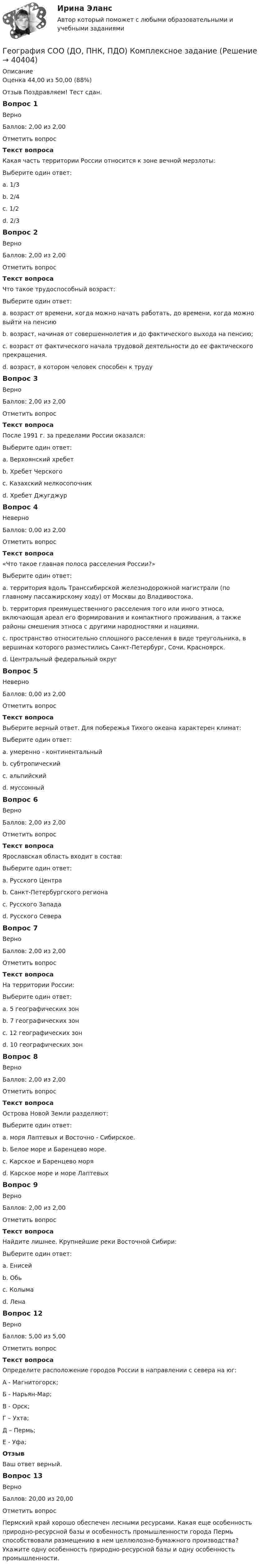      
          Описание
          Оценка	44,00 из 50,00 (88%)Отзыв	Поздравляем! Тест сдан. Вопрос 1ВерноБаллов: 2,00 из 2,00Отметить вопросТекст вопросаКакая часть территории России относится к зоне вечной мерзлоты:Выберите один ответ:a. 1/3b. 2/4c. 1/2d. 2/3 Вопрос 2ВерноБаллов: 2,00 из 2,00Отметить вопросТекст вопросаЧто такое трудоспособный возраст:Выберите один ответ:a. возраст от времени, когда можно начать работать, до времени, когда можно выйти на пенсию b. возраст, начиная от совершеннолетия и до фактического выхода на пенсию;c. возраст от фактического начала трудовой деятельности до ее фактического прекращения.d. возраст, в котором человек способен к трудуВопрос 3ВерноБаллов: 2,00 из 2,00Отметить вопросТекст вопросаПосле 1991 г. за пределами России оказался:Выберите один ответ:a. Верхоянский хребетb. Хребет Черскогоc. Казахский мелкосопочник d. Хребет ДжугджурВопрос 4НеверноБаллов: 0,00 из 2,00Отметить вопросТекст вопроса«Что такое главная полоса расселения России?»Выберите один ответ:a. территория вдоль Транссибирской железнодорожной магистрали (по главному пассажирскому ходу) от Москвы до Владивостока.b. территория преимущественного расселения того или иного этноса, включающая ареал его формирования и компактного проживания, а также районы смешения этноса с другими народностями и нациями. c. пространство относительно сплошного расселения в виде треугольника, в вершинах которого разместились Санкт-Петербург, Сочи, Красноярск.d. Центральный федеральный округВопрос 5НеверноБаллов: 0,00 из 2,00Отметить вопросТекст вопросаВыберите верный ответ. Для побережья Тихого океана характерен климат:Выберите один ответ:a. умеренно - континентальныйb. субтропический c. альпийскийd. муссонныйВопрос 6ВерноБаллов: 2,00 из 2,00Отметить вопросТекст вопросаЯрославская область входит в состав:Выберите один ответ:a. Русского Центра b. Санкт-Петербургского регионаc. Русского Западаd. Русского СевераВопрос 7ВерноБаллов: 2,00 из 2,00Отметить вопросТекст вопросаНа территории России:Выберите один ответ:a. 5 географических зонb. 7 географических зонc. 12 географических зонd. 10 географических зон Вопрос 8ВерноБаллов: 2,00 из 2,00Отметить вопросТекст вопросаОстрова Новой Земли разделяют:Выберите один ответ:a. моря Лаптевых и Восточно - Сибирское.b. Белое море и Баренцево море.c. Карское и Баренцево моря d. Карское море и море ЛаптевыхВопрос 9ВерноБаллов: 2,00 из 2,00Отметить вопросТекст вопросаНайдите лишнее. Крупнейшие реки Восточной Сибири:Выберите один ответ:a. Енисейb. Обь c. Колымаd. ЛенаВопрос 12ВерноБаллов: 5,00 из 5,00Отметить вопросТекст вопросаОпределите расположение городов России в направлении с севера на юг:А - Магнитогорск;Б - Нарьян-Мар;В - Орск;Г – Ухта;Д – Пермь;Е - Уфа;ОтзывВаш ответ верный.Вопрос 13ВерноБаллов: 20,00 из 20,00Отметить вопрос Пермский край хорошо обеспечен лесными ресурсами. Какая еще особенность природно-ресурсной базы и особенность промышленности города Пермь способствовали размещению в нем целлюлозно-бумажного производства? Укажите одну особенность природно-ресурсной базы и одну особенность промышленности.   
            
            
            География СОО 2023 (ДО, СпДО, ПНК, КП, ПДО, ДОУА, СР) Практическое занятие 1. Задания 2, 4, 5, 7-10География СОО (ДО, ПНК, ПДО) Комплексное заданиеГеография стран изучаемого языка (на иностранном языке) тест с ответами ММАГеография Тест 1 НСПК 1 курс после 9 классаГеография Тест 2 НСПК 1 курс после 9 классаГеография Тест 3 НСПК 1 курс после 9💯 Геодезическое обслуживание в строительстве.ти (ответы на тест Синергия / МТИ / МосАП, июнь 2022)Геноцид может осуществляться по признакам принадлежности к …💯 География.(2) (правильные ответы на тест Синергия / МОИ / МТИ / МосАП)География 96 вопросов СИНЕРГИЯ МТИ 2022География, история и культура стран первого иностранного английского языка 55 вопросов СИНЕРГИЯ МТИ 2022География (ОСЭК)ГЕОГРАФИЯ (ОСЭК)География Ответы на тест Синергия МОИ МТИ