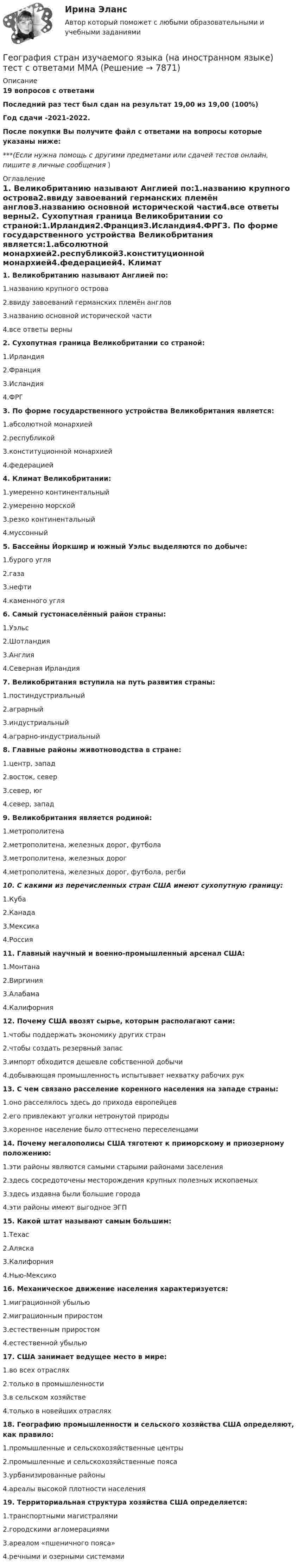     
          Описание
          19 вопросов с ответамиПоследний раз тест был сдан на результат 19,00 из 19,00 (100%)Год сдачи -2021-2022.После покупки Вы получите файл с ответами на вопросы которые указаны ниже:***(Если нужна помощь с другими предметами или сдачей тестов онлайн, пишите в личные сообщения  ) 
          Оглавление
          1. Великобританию называют Англией по:1.названию крупного острова2.ввиду завоеваний германских племён англов3.названию основной исторической части4.все ответы верны2. Сухопутная граница Великобритании со страной:1.Ирландия2.Франция3.Исландия4.ФРГ3. По форме государственного устройства Великобритания является:1.абсолютной монархией2.республикой3.конституционной монархией4.федерацией4. Климат Великобритании:1.умеренно континентальный2.умеренно морской3.резко континентальный4.муссонный5. Бассейны Йоркшир и южный Уэльс выделяются по добыче:1.бурого угля2.газа3.нефти4.каменного угля 6. Самый густонаселённый район страны:1.Уэльс2.Шотландия3.Англия4.Северная Ирландия7. Великобритания вступила на путь развития страны:1.постиндустриальный2.аграрный3.индустриальный4.аграрно-индустриальный8. Главные районы животноводства в стране:1.центр, запад2.восток, север3.север, юг4.север, запад9. Великобритания является родиной:1.метрополитена2.метрополитена, железных дорог, футбола3.метрополитена, железных дорог4.метрополитена, железных дорог, футбола, регби10. С какими из перечисленных стран США имеют сухопутную границу:1.Куба2.Канада3.Мексика4.Россия11. Главный научный и военно-промышленный арсенал США:1.Монтана2.Виргиния3.Алабама4.Калифорния12. Почему США ввозят сырье, которым располагают сами:1.чтобы поддержать экономику других стран2.чтобы создать резервный запас3.импорт обходится дешевле собственной добычи4.добывающая промышленность испытывает нехватку рабочих рук13. С чем связано расселение коренного населения на западе страны:1.оно расселялось здесь до прихода европейцев2.его привлекают уголки нетронутой природы3.коренное население было оттеснено переселенцами14. Почему мегалополисы США тяготеют к приморскому и приозерному положению:1.эти районы являются самыми старыми районами заселения2.здесь сосредоточены месторождения крупных полезных ископаемых3.здесь издавна были большие города4.эти районы имеют выгодное ЭГП15. Какой штат называют самым большим:1.Техас2.Аляска3.Калифорния4.Нью-Мексико16. Механическое движение населения характеризуется:1.миграционной убылью2.миграционным приростом3.естественным приростом4.естественной убылью17. США занимает ведущее место в мире:1.во всех отраслях2.только в промышленности3.в сельском хозяйстве4.только в новейших отраслях18. Географию промышленности и сельского хозяйства США определяют, как правило:1.промышленные и сельскохозяйственные центры2.промышленные и сельскохозяйственные пояса3.урбанизированные районы4.ареалы высокой плотности населения19. Территориальная структура хозяйства США определяется:1.транспортными магистралями2.городскими агломерациями3.ареалом «пшеничного пояса»4.речными и озерными системами 
            
            
            География СОО (ДО, ПНК, ПДО) Комплексное заданиеГеография стран изучаемого языка (на иностранном языке) тест с ответами ММАГеография Тест 1 НСПК 1 курс после 9 классаГеография Тест 2 НСПК 1 курс после 9 классаГеография Тест 3 НСПК 1 курс после 9💯 Геодезическое обслуживание в строительстве.ти (ответы на тест Синергия / МТИ / МосАП, июнь 2022)Геодезическое сопровождение процессов строительства. Синергия. На отлично!💯 География.(2) (правильные ответы на тест Синергия / МОИ / МТИ / МосАП)География 96 вопросов СИНЕРГИЯ МТИ 2022География, история и культура стран первого иностранного английского языка 55 вопросов СИНЕРГИЯ МТИ 2022География (ОСЭК)ГЕОГРАФИЯ (ОСЭК)География Ответы на тест Синергия МОИ МТИГеография Практическое занятие 1 (1семестр)