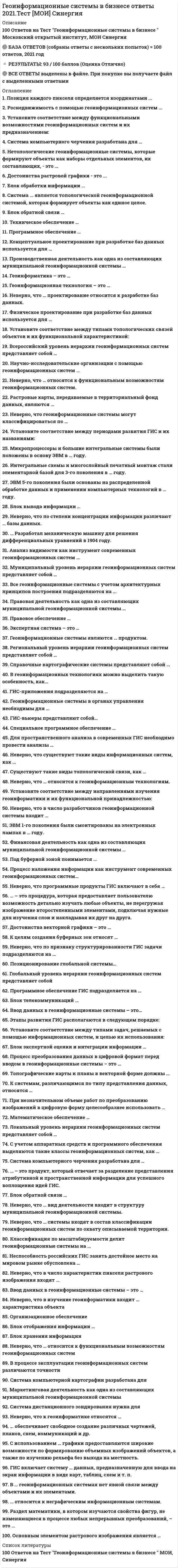     
          Описание
          98 вопросов - ответы на тест Геоинформационные системы в бизнесе Синергия. Оценка зачтено 83 баллов.В файле находятся только правильные варианты ответов, сделано для удобства, так же можно искать ctrl + f. 
          Оглавление
          Математическое обеспечение … С использованием … графики предоставляются широкие возможности по формированию объемных изображений объектов, а также по изучению рельефа без выхода на местность.Неверно, что в число разработчиков геоинформационной системы входит …Система компьютерной картографии разработана дляНеверно, что по признаку структурированности ГИС задачи подразделяются на … ЭВМ 5-го поколения были основаны на распределенной обработке данных и применении компьютерных технологий в … году. Неверно, что в изучение геоинформатики входит … характеристика объектаРаздел математики, в котором изучаются свойства фигур, не изменяющиеся в процессе любых непрерывных преобразований, – это …Современные информационно-справочные системы формируются в виде … документов и мультимедиа.В процессе эксплуатации геоинформационных систем различаются точностиНаучно-исследовательские организации с помощью геоинформационных систем …Этапы развития ГИС располагаются в следующем порядке: Позиция каждого пикселя определяется координатамиУстановите соответствие между направлениями изучения геоинформатики и их функциональной принадлежностью: Существуют такие виды топологической связи, как … … обеспечивает свободное создание различных чертежей, планов, схем, коммуникаций и др.Производственная деятельность как одна из составляющих муниципальной геоинформационной системы … Установите соответствие между типами топологических связей объектов и их функциональной характеристикой: Процесс преобразования данных в цифровой формат перед вводом в геоинформационные системы – это … Процесс наложения информации как инструмент современных геоинформационных систем… Блок экспертной оценки и интеграции информации … Всероссийский уровень иерархии геоинформационных систем представляет собой … Справочные картографические системы представляют собой … С учетом аппаратных средств и программного обеспечения выделяются такие классы геоинформационных систем, как … … относится к неграфическим информационным системам.Маркетинговая деятельность как одна из составляющих муниципальной геоинформационной системыВсе геоинформационные системы с учетом архитектурных принципов построения подразделяются на ... ГИС-приложения подразделяются на … … Разработал механическую машину для решения дифференциальных уравнений в 1904 году. … – это процедура, которая предоставляет пользователю возможность детально изучать любые объекты, не перегружая изображение второстепенными элементами, подключая нужные для изучения слои и накладывая их друг на друга. Финансовая деятельность как одна из составляющих муниципальной геоинформационной системы … Неверно, что по степени концентрации информации различают … базы данных. В геоинформационных технологиях можно выделить такую особенность, как… Муниципальный уровень иерархии геоинформационных систем представляет собой … Геоинформационные системы в органах управления необходимы для … Блок обратной связи … Правовое обеспечение … Классификация по типологии подразделяет геоинформационные системы на … соединения.Классификация по масштабируемости делит геоинформационные системы на … Неверно, что … вид деятельности входит в структуру муниципальной геоинформационной системы. Неспособность российских ГИС занять достойное место на мировом рынке обусловлена … Для пространственного анализа в современных ГИС необходимо провести анализы … Локальный уровень иерархии геоинформационных систем представляет собой … Неверно, что … относятся к функциональным возможностям геоинформационных систем. Система дистанционного зондирования нужна дляCистема компьютерного черчения разработана для … Специальное программное обеспечение … Анализ видимости как инструмент современных геоинформационных систем … В … геоинформационных системах связи между объектами хранятся в цифровом виде в памяти компьютера в виде адресных ссылок.Позиционирование глобальной системы… Региональный уровень иерархии геоинформационных систем представляет собой … Ввод данных в геоинформационные системы – это …ЭВМ 1-го поколения были смонтированы на электронных лампах в … году.Растровые карты, передаваемые в территориальный фонд данных, являются … Блок вывода информации … Ввод данных в геоинформационные системы – это… Техническое обеспечение … Неверно, что геоинформационные системы могут классифицироваться по … Концептуальное проектирование при разработке баз данных используется для … Интегральные схемы и многослойный печатный монтаж стали элементарной базой для 3-го поколения в … году.Неверно, что программные продукты ГИС включают в себя … Системы компьютерной картографии, использующие для создания карт … примитивы в сочетании с описательными атрибутами, содержат аналитические возможности геоинформационных систем.Программное обеспечение … ГИС включает систему … данных, предназначенную для ввода на экран информации в виде карт, таблиц, схем и т. п.Неверно, что … системы входят в состав классификации геоинформационных систем по охвату описываемой территории. Основным элементом растрового изображения является …Блок обратной связи … К системам, различающимся по типу представления данных, относятся … Экспертная система – это … Система ... является топологической геоинформационной системой, которая формирует объекты как единое целое. Организационное обеспечениеПод буферной зоной понимается … При незначительном объеме работ по преобразованию изображений в цифровую форму целесообразнее использовать … Неверно, что в число характеристик пикселя растрового изображения входят …Микропроцессоры и большие интегральные системы были положены в основу ЭВМ в … году. Блок отображения информации …Установите соответствие между типами задач, решаемых с помощью информационных систем, и целью их использования: Неверно, что … относится к функциональным возможностям геоинформационных системВ … геоинформационных системах нет явной связи между объектами и их элементами.Неверно, что … относится к геоинформационным технологиям. … – это продукт, который отвечает за разделение представления атрибутивной и пространственной информации для успешного воплощения идей ГИС. К целям создания буферных зон относят … Блок хранения информацииДостоинства векторной графики – это … Неверно, что к геоинформатике относятся …Неверно, что … проектирование относится к разработке баз данных. Глобальный уровень иерархии геоинформационных систем представляет собойФизическое проектирование при разработке баз данных используется для … Топографические карты и планы в векторной форме должны … Геоинформационные системы являются … продуктом. Правовая деятельность как одна из составляющих муниципальной геоинформационной системы … ГИС-вьюеры представляют собой… Установите соответствие между периодами развития ГИС и их названиями: Геоинформатика – это … Программное обеспечение ГИС подразделяется на … Блок телекоммуникаций … Неверно, что существуют такие виды информационных систем, как …Геоинформационная технология – это … 
            
            
            Геоинформационные системы в бизнесе (синергия, тест, ответы на 98 вопросов, 2021г.)Геоинформационные системы в бизнесе (тест с ответами МОИ, Синергия)Геоинформационные системы в бизнесе (тест с ответами Синергия)Геология.ти (тест с ответами МОИ)Геометрия и топология (ликвидация АЗ) (ответы на тест Синергия / МТИ / МосАП)Герой кинофильма «Берегись автомобиля» Ю. Деточкин угонял автомобили, купленные на нетрудовые доходы, и все вырученные деньги перечислял в детские дома. Как следует оценить его поступок с нравственной точки зрения? Ответ обоснуйте.Гидрогазодинамика.ти (тест с ответами МОИ)География (Синергия тесты с ответами)География (тест с ответами колледж Синергия ) Геодезия 1. Промежуточные тесты + Итоговый Тест. Росдистант. Геодезия 2 (Росдистант)Геодезия 2.Росдистант ТГУГеодезия (ответы на тест СИНЕРГИЯ / МОИ / МОСАП)Геоинформацией называется информация, содержащая …