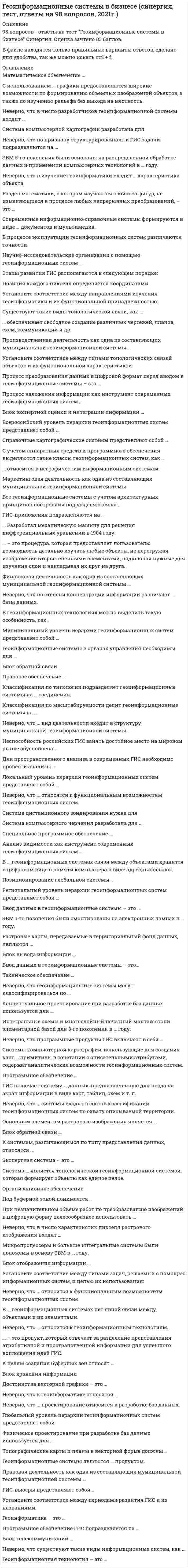      
          Описание
          94 вопроса с ответамиПочти все вопросы из онлайн-тестаСдано на 93 балла из 100, ОтличноГод сдачи - 2021.После покупки Вы получите файл с ответами на вопросы которые указаны ниже: 
          Оглавление
          1.      В процессе эксплуатации геоинформационных систем различаются точности2.      Система компьютерной картографии разработана для3.      Маркетинговая деятельность как одна из составляющих муниципальной геоинформационной системы4.      Система дистанционного зондирования нужна для5.      Неверно, что к геоинформатике относятся …6.      Глобальный уровень иерархии геоинформационных систем представляет собой7.      Неверно, что существуют такие виды информационных систем, как …8.      Процесс наложения информации как инструмент современных геоинформационных систем… 9.      Неверно, что … системы входят в состав классификации геоинформационных систем по охвату описываемой территории. 10.  Анализ видимости как инструмент современных геоинформационных систем … 11.  Производственная деятельность как одна из составляющих муниципальной геоинформационной системы … 12.  ГИС-вьюеры представляют собой… 13.  Растровые карты, передаваемые в территориальный фонд данных, являются … 14.  Система ... является топологической геоинформационной системой, которая формирует объекты как единое целое. 15.  Блок обратной связи … 16.  Техническое обеспечение … 17.  Программное обеспечение … 18.  Концептуальное проектирование при разработке баз данных используется для … 19.  Раздел математики, в котором изучаются свойства фигур, не изменяющиеся в процессе любых непрерывных преобразований, – это …20.  Геоинформатика – это … 21.  Геоинформационная технология – это …22.  Неверно, что … проектирование относится к разработке баз данных. 23.  Физическое проектирование при разработке баз данных используется для … 24.  Установите соответствие между типами топологических связей объектов и их функциональной характеристикой: 25.  Всероссийский уровень иерархии геоинформационных систем представляет собой … 26.  Научно-исследовательские организации с помощью геоинформационных систем …27.  Неверно, что … относятся к функциональным возможностям геоинформационных систем. 28.  В … базах данных информация хранится вне центральной базы данных.29.  Неверно, что геоинформационные системы могут классифицироваться по … 30.  Установите соответствие между периодами развития ГИС и их названиями: 31.  Микропроцессоры и большие интегральные системы были положены в основу ЭВМ в … году. 32.  Интегральные схемы и многослойный печатный монтаж стали элементарной базой для 3-го поколения в … году.33.  ЭВМ 5-го поколения были основаны на распределенной обработке данных и применении компьютерных технологий в … году. 34.  Блок вывода информации … 35.  Неверно, что по степени концентрации информации различают … базы данных. 36.  … Разработал механическую машину для решения дифференциальных уравнений в 1904 году. 37.  … относится к неграфическим информационным системам.38.  Муниципальный уровень иерархии геоинформационных систем представляет собой … 39.  Все геоинформационные системы с учетом архитектурных принципов построения подразделяются на ... 40.  Правовая деятельность как одна из составляющих муниципальной геоинформационной системы … 41.  Правовое обеспечение … 42.  Экспертная система – это … 43.  Геоинформационные системы являются … продуктом. 44.  Региональный уровень иерархии геоинформационных систем представляет собой … 45.  Справочные картографические системы представляют собой … 46.  В геоинформационных технологиях можно выделить такую особенность, как… 47.  ГИС-приложения подразделяются на … 48.  Геоинформационные системы в органах управления необходимы для … 49.  Основным элементом растрового изображения является …50.  Специальное программное обеспечение … 51.  Для пространственного анализа в современных ГИС необходимо провести анализы … 52.  С использованием … графики предоставляются широкие возможности по формированию объемных изображений объектов, а также по изучению рельефа без выхода на местность.53.  Существуют такие виды топологической связи, как … 54.  Неверно, что … относится к геоинформационным технологиям. 55.  Установите соответствие между направлениями изучения геоинформатики и их функциональной принадлежностью: 56.  Неверно, что в число разработчиков геоинформационной системы входит …57.  ЭВМ 1-го поколения были смонтированы на электронных лампах в … году.58.  Финансовая деятельность как одна из составляющих муниципальной геоинформационной системы … 59.  Под буферной зоной понимается … 60.  ГИС включает систему … данных, предназначенную для ввода на экран информации в виде карт, таблиц, схем и т. п.61.  Неверно, что программные продукты ГИС включают в себя … 62.  … – это процедура, которая предоставляет пользователю возможность детально изучать любые объекты, не перегружая изображение второстепенными элементами, подключая нужные для изучения слои и накладывая их друг на друга. 63.  Достоинства векторной графики – это … 64.  К целям создания буферных зон относят … 65.  Неверно, что по признаку структурированности ГИС задачи подразделяются на … 66.  Позиционирование глобальной системы… 67.  … обеспечивает свободное создание различных чертежей, планов, схем, коммуникаций и др.68.  Программное обеспечение ГИС подразделяется на … 69.  Блок телекоммуникаций … 70.  Ввод данных в геоинформационные системы – это… 71.  Этапы развития ГИС располагаются в следующем порядке: 72.  Установите соответствие между типами задач, решаемых с помощью информационных систем, и целью их использования: 73.  Блок экспертной оценки и интеграции информации … 74.  Процесс преобразования данных в цифровой формат перед вводом в геоинформационные системы – это … 75.  Топографические карты и планы в векторной форме должны … 76.  К системам, различающимся по типу представления данных, относятся … 77.  При незначительном объеме работ по преобразованию изображений в цифровую форму целесообразнее использовать … 78.  Математическое обеспечение … 79.  Локальный уровень иерархии геоинформационных систем представляет собой … 80.  С учетом аппаратных средств и программного обеспечения выделяются такие классы геоинформационных систем, как … 81.  Cистема компьютерного черчения разработана для … 82.  … – это продукт, который отвечает за разделение представления атрибутивной и пространственной информации для успешного воплощения идей ГИС. 83.  Блок обратной связи … 84.  Неверно, что … вид деятельности входит в структуру муниципальной геоинформационной системы. 85.  В … геоинформационных системах нет явной связи между объектами и их элементами.86.  Классификация по масштабируемости делит геоинформационные системы на … 87.  Неспособность российских ГИС занять достойное место на мировом рынке обусловлена … 88.  Неверно, что в число характеристик пикселя растрового изображения входят …89.  Ввод данных в геоинформационные системы – это …90.  Неверно, что в изучение геоинформатики входит … характеристика объекта91.  Организационное обеспечение92.  Блок отображения информации …93.  Блок хранения информации94.  Неверно, что … относится к функциональным возможностям геоинформационных систем 
            
            
            Геоинформационные системы в бизнесе (тест с ответами МОИ, Синергия)Геоинформационные системы в бизнесе (тест с ответами Синергия)Геология.ти (тест с ответами МОИ)Геометрия и топология (ликвидация АЗ) (ответы на тест Синергия / МТИ / МосАП)Герой кинофильма «Берегись автомобиля» Ю. Деточкин угонял автомобили, купленные на нетрудовые доходы, и все вырученные деньги перечислял в детские дома. Как следует оценить его поступок с нравственной точки зрения? Ответ обоснуйте.Гидрогазодинамика.ти (тест с ответами МОИ)Гидрообессеривание не является частным случаем: География (тест с ответами колледж Синергия ) Геодезия 1. Промежуточные тесты + Итоговый Тест. Росдистант. Геодезия 2 (Росдистант)Геодезия 2.Росдистант ТГУГеодезия (ответы на тест СИНЕРГИЯ / МОИ / МОСАП)Геоинформацией называется информация, содержащая …Геоинформационные системы в бизнесе ответы 2021.Тест [МОИ] Синергия
