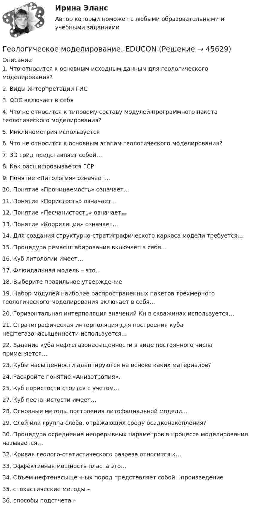      
            Описание
            1. Что относится к основным исходным данным для геологического моделирования?2. Виды интерпретации ГИС3. ФЭС включает в себя4. Что не относится к типовому составу модулей программного пакета геологического моделирования? 5. Инклинометрия используется6. Что не относится к основным этапам геологического моделирования? 7. 3D грид представляет собой…8. Как расшифровывается ГСР9. Понятие «Литология» означает…10. Понятие «Проницаемость» означает…11. Понятие «Пористость» означает…12. Понятие «Песчанистость» означает…13. Понятие «Корреляция» означает…14. Для создания структурно-стратиграфического каркаса модели требуется… 15. Процедура ремасштабирования включает в себя… 16. Куб литологии имеет…17. Флюидальная модель – это… 18. Выберите правильное утверждение19. Набор модулей наиболее распространенных пакетов трехмерного геологического моделирования включает в себя…20. Горизонтальная интерполяция значений Кн в скважинах используется…21. Стратиграфическая интерполяция для построения куба нефтегазонасыщенности используется…22. Задание куба нефтегазонасыщенности в виде постоянного числа применяется…23. Кубы насыщенности адаптируются на основе каких материалов? 24. Раскройте понятие «Анизотропия». 25. Куб пористости стоится с учетом…27. Куб песчанистости имеет…28. Основные методы построения литофациальной модели… 29. Слой или группа слоёв, отражающих среду осадконакопления? 30. Процедура осреднение непрерывных параметров в процессе моделирования называется…32. Кривая геолого-статистического разреза относится к…33. Эффективная мощность пласта это…34. Объем нефтенасыщенных пород представляет собой…произведение 35. стохастические методы –36. способы подстчета –  
            
            
            геол.и гидродин.моделированиеГеологическое моделирование. EDUCONГЕОЛОГИЯ 10 ВАРИАНТ РОСДИСТАНТ «Геология» Вариант 1Геология итоговыйГеология нефти и газа. ГНГ. EDUCONГеология (Общая геология весь курс 18 ТЕСТОВ). ИРНИТУ. январь 2024 г.💯 Геодезия.ти (ответы на тест Синергия / МТИ / МосАП, август 2022)💯 Геодезия.ти (ответы на тест Синергия / МТИ / МосАП, сентябрь 2022)💯 Геодезия.ти (ответы на тест Синергия / МТИ / МосАП, январь 2023)💯 Геодезия.ти (правильные ответы на тест Синергия / МОИ / МТИ / МосАП)Геодезия.ти (тест с ответами Синергия/МОИ/ МТИ /МОСАП)Геоинформационные системы в бизнесе (Ответы на тест Синергия/МОИ/ МТИ)Геоинформационные системы в бизнесе (Ответы на тест СИНЕРГИЯ / МОИ / МТИ)