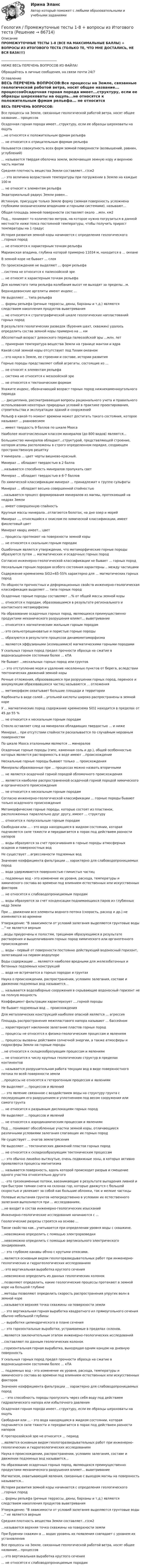    
            Описание
            ПРОМЕЖУТОЧНЫЕ ТЕСТЫ 1-8 (ВСЕ НА МАКСИМАЛЬНЫЕ БАЛЛЫ) + ВОПРОСЫ ИЗ ИТОГОВОГО ТЕСТА (ТОЛЬКО ТЕ, ЧТО МНЕ ДОСТАЛИСЬ, НЕ ВСЯ БАЗА!!!)___________________________________НИЖЕ ВЕСЬ ПЕРЕЧЕНЬ ВОПРОСОВ ИЗ ФАЙЛА!Обращайтесь в личные сообщения, на связи почти 24/7 
            Оглавление
            ВЕСЬ ПЕРЕЧЕНЬ ВОПРОСОВ:Все процессы на Земле, связанные геологической работой ветра, носят общее название... процессовОсадочная горная порода имеет...структуру, если ее образцы шероховаты на ощупь...не относятся к положительным фрмам рельефа... не относится к отрицательным формам рельефаНазывается совокупность всех форм земной поверхности (возвышений, равнин, углублений)... называется твердая оболочка земли, включающая земную кору и верхнюю часть мантииСредняя плотность вещества Земли составляет...г/см2...- это величина возрастания температуры при погружении в Землю на каждые 100 м... не относят к элементам рельефаЭкваториальный радиус Земли равен...Истинную, присущую только Земле форму (земная поверхность усложнена глубокими океаническими впадинами и горными системами), называют...Общая площадь земной поверхности составляет около ...млн. км2Под... понимают то количество метров, на которое нужно погрузиться в данной местности ниже пояса постоянной температуры, чтобы получить прирост температуры на 1 градусИстория развития земной коры начинается с определения геологического ...горных пород... не относятся к характерным точкам рельефаМарианская впадина, глубина которой примерно 11034 м, находится в ... океанеВ земной коре не бывает ... слояПо происхождению не выделяют ... форм рельефа...система не относится к палеозойской эре... не относят к характерным точкам рельефаДля холмистого типа рельефа колебания высот не выходят за пределы...м.Верхнедевонские аргелиты имеют индекс ...Не выделяют ... типа рельефа... формы рельефа (речные террассы, дюны, барханы и т.д.) являются следствием накопления продуктов выветривания... не относится к стратеграфической шкале геологических напластований горных породВ результате геологических разведок (бурения шахт, скважин) удалось определить состав земной коры примерно на ... кмАбсолютный возраст девонского периода палеозойской эры ...млн. лет... примерная температура вещества Земли на границе мантии и ядраКакой слой земной коры отсутствует под Тихим океаном...-это наука о Земле, ее строении и составе, истории развитияГорные породы представляют собой агрегаты, состоящие из ...... не относят к элементам рельефа... система не относится к мезозойской эре... не относятся к тектоническим формамУкажите индекс, обозначающий возраст горных пород нижнекаменноугольного периода...- дисциплина, рассматривающая вопросы рационального учета и правильного использования некоторых природных условий в практике проектирования, строительства и эксплуатации зданий и сооруженийРельеф в какой-то момент времени может достигать такого состояния, которое называют ... равновесием... имеет твердость 9 баллов по шкале МоосаНаиболее многочисленным классом минералов (до 800 видов) являются...Большинство минералов обладает...структурой, представляющей строение, котором атомы расположены в строго определенном порядке, создающем пространственную решеткуУ минерала ... цвет черты вишнево-красный.Минерал ... обладает твердостью в 2 балла...называется способность минералов пропукать светМинерал ... обладает твердостью в 6-7 балловПо химической классификации минерал ... принадлежит к группе сульфатыМинерал ... обладает весьма совершенной спайностью...называется процесс формирования минералов из магмы, протекающий нв недрах Земли... имеет совершенную спайностьКрупные массы минерала...отлагаются болотах, на дне озер и морейМинерал ..., относящийся к окислам по химической классификации, имеет фиолетовый цветМинерал кварц имеет... цвет... процессы протекают на поверхности земной коры... не относятся к скальным горным породамОшибочным является утверждение, что метаморфические горные породы образуются путем ... магматических и осадочных горных породСогласно инженерно-геологической классификации не бывает ... горных породНескальным горным породам особого состояния характерны .. между частицамиСодержение кремнезема SiO2=65-55% характерно для ... магматических горных породПо общности прочностных и деформационных свойств инженерно-геологическая классификация выделяет ... типа горных породОсадочные горные породы составляют ...% от общей массы земной коры... относятся к породам, образовавшимся в результате регионального и контактного метаморфизмаНа образование осадочных горных пород, являющихся преимущественно продуктами механического разрушения влияет... выветривание... относится к магматическим жильным горным породам...-это сильнотрещиноватые и пористые горные породы... образуются в результате процессов динамометаморфизма... являются эффузивными (излившимися) магматическими горными породамиУ скальных горных пород предел прочности образца на сжатие в водонасыщенном состоянии более ... кПАНе бывает ...нескальных горных пород или грунтов...- это отступление моря и удаление населенных пунктов от берега, вследствии тектонических движений земной корыРечные отложения, образовавшиеся при разрушении горных пород, переносе и аккумуляции образовавшихся частиц называются ... отложения... метаморфизм охватывает большие площади и территорииКарбонаты в виде солей ...угольной кислоты широко распространены в земной кореУ ... магматических пород содержание кремнезема SiO2 находится в пределах от 45 до 55 %... не относится к нескальным горным породамСтекло оставляет след на минералах обладающих твердостью ... и нижеМинерал... при отсутствии спайности раскалывается по случайным неровным поверхностямПо шкале Мооса эталонными являются ... минераловОсадочные горные породы (гипс, каменная соль и др.), общей особенностью которых является растворимость в воде имеют ...происхождениеНескальные горные породы бывают только ... происхожденияМинералы образованные при ... процессах можно назвать вторичными... не является осадочной горной породой обломочного происхождения... является наиболее распространенной осадочной горной породой химического и органического происхождения... не относится к нескальным горным породамСогласно инженерно-геологической классификации ... горные породы бывают только осадочного происхожденияМетаморфические горные породы, которые состоят из пластинок, расположенных параллельно друг другу, имеют ... структуру... относится к полускальным горным породамСвободная или ... - это вода находящаяся в жидком состоянии, которая подчиняется силе тяжести и передвигается в порах под действием разности напоров... воды образуются за счет просачивания в горные породы атмосферных осадков и поверхностных водНе существует ...агрессивности подземных водЗначение коэффициента фильтрации ... характерно для слабоводопроницаемых пород... вода удерживается поверхностью глинистых частиц... подземных вод - это изменение их уровня, расхода, температуры и химического состава во времени под влиянием естественных или искусственных факторов... не относятся к слабоводопроницаемым породам ... воды образуются за счет конденсации поднимающихся паров из глубинных недр ЗемлиПри ... движении все элементы водного потока (скорость, расход и др.) не изменяются во времениУтверждение: В зависимости от условий залегания выделяются грунтовые воды ... не является верным...воды приурочены к полостям, трещинам образующимся в результате растворения и выщелачивания горных пород химического или органогенного происхождения... воды - первый от поверхности постоянно действующий водоносный горизонт, залегающий на первом водоупореВоды содержащие ... являются наиболее вредными для железобетонных и бетонных подземных конструкций... вода не встречается в горных породах и грунтахНаука о происхождении, распространении, условиях залегания, составе и движении подземных вод называется...... называются водозаборные сооружения в скрывающие водоносный горизонт не на полную мощностьКоэффициент фильтрации характерезует ....горной породыНе бывает подземных вод ... происхожденияДля металлических конструкций наиболее опасной является ... агрессияПлощадь распространения межпластового напора называют ... бассейном... характеризует наклонное залегание пластов горных пород... процессы не относятся к физико-геологическим процессам и явлениям... процессы вызваны действием солнечной энергии, а также атмосферы и гидросферы Земли на горные породы ...не относится к складкообразующим процессам и явлениям... не относится к числу крупных геологических структур в пределах континентов... называется разрушительная работа текущих вод в виде поверхностного потока по всей поверхности земли...процессы не относятся к гетерогенным процессам и явлениямНе выделяют ... процессов и явлений...- это явление связанное с воздействием воды на структуру грунта с последующим его разрушением и уплотнением под весом сооружения или самого грунта... не относится к разрывным дислокациям горных породНе выделяют ... процессов и явлений... не относятся к аэродинамическим процессам и явлениямПод ... понимают обособленные участки земной коры, отличающиеся различными условиями залегания слагающих их горных породНе существует ... очагов землетрясенияНе выделяют ... тектонических движений пластов горных пород... не относится к складкообразующим тектоническим процессам...- это обычно линейно вытянутые, очень подвижные зоны,  в которых активно проявляются процессы магнетизма... называется поверхность, вдоль которой происходит разрыв и смещение одного участка относительно другого... -это грязекаменные потоки, ваозникающие в результате выпадения ливней и при быстром таянии снега на склонах гор, которые движутся с большой скоростью и увлекают за собой как большие обломки, так и мелкие частицыПолевые испытания грунтов непосредственно в условиях их естественного залегания выполняются при ... исследованиях....не входит в состав инженерно-геологических изысканийИнженерно-геологические исследования начинаются с ...Геологические разрезы строятся на основе ...Такое свойство как...учитывается при определении уровня воды с скважине....невозможно определить с помощью электроразведки...невозможно определить с помощью вертикального электрического зондирования....- это глубокие канавы обчно с крутыми откосами....является основным видом геологоразведывательных работ при инженерно-геологических и гидрогеологических исследованиях...-это вертикальная выработка круглого сечения...невозможно определить из данных геологических колонок...позволяют определить, какие геологические процессы протекают в земной коре на большой глубине...методы позволяют определить скорость распространения упругих волн в земной коре...называется верхняя точка скважины на поверхности земли...- это вертикальная горная выработка квадратного ил прямоугольного сечения обычно небольшой глубины...- выработки цилиндрического в плане сечения...- это горизонтальные выработки, устраиваемые в пределах склонов....являются заключительным этапом инженерно-геологических исследований...составляют по данным геологических колонок...горизонтальная горная выработка, выходящая одним концом на дневную поверхностьУ скальных горных пород предел прочности образца на сжатие в водонасыщенном состоянии более ... кПА... подземных вод - это изменение их уровня, расхода, температуры и химического состава во времени под влиянием естественных или искусственных факторовЗначение коэффициента фильтрации ... характерно для слабоводопроницаемых пород... - это способность породы пропускать через себя воду под действием гидравлического напора или избыточного давленияОсадочная горная порода имеет...структуру, если ее образцы шероховаты на ощупьСвободная или ... - это вода находящаяся в жидком состоянии, которая подчиняется силе тяжести и передвигается в порах под действием разности напоровК протерозойской эре не относится ... период...является основным видом геологоразведывательных работ при инженерно-геологических и гидрогеологических исследованияхНаука о происхождении, распространении, условиях залегания, составе и движении подземных вод называется...На образование осадочных горных пород, являющихся преимущественно продуктами механического разрушения влияет... выветриваниеМагматизм, охватывающий явления, связанные с выходом магмы на поверхность называется...История развития земной коры начинается с определения геологического ...горных пород... формы рельефа (речные террассы, дюны, барханы и т.д.) являются следствием накопления продуктов выветриванияУтверждение: В зависимости от условий залегания выделяются грунтовые воды ... не является вернымСредняя плотность вещества Земли составляет...г/см2...называется верхняя точка скважины на поверхности землиПри бурении скважин в ... водах уровень их появления совпадает с уровнем их установленияВсе процессы на Земле, связанные геологической работой ветра, носят общее название... процессов...-это вертикальная выработка круглого сечения... не относятся к слабоводопроницаемым породам  
            
            
            Геология Практическое задание 1Геология / Промежуточные тесты 1-8 + вопросы из Итогового тестаГеология РОСДИСТАНТ задание 1 10 ВАРИАНТГеология (тест с ответами) 23 вопроса 96%Геолого-технические исследования нефтяных и газовых скважин (тест с ответами) 95 вопросов 65%Геолого-физическая характеристика Месторождения им. Ю КорчагинаГеометрическая иллюзиягеол.и гидродин.моделированиеГеологическое моделирование. EDUCONГЕОЛОГИЯ 10 ВАРИАНТ РОСДИСТАНТ «Геология» Вариант 1Геология итоговыйГеология нефти и газа. ГНГ. EDUCONГеология (Общая геология весь курс 18 ТЕСТОВ). ИРНИТУ. январь 2024 г.