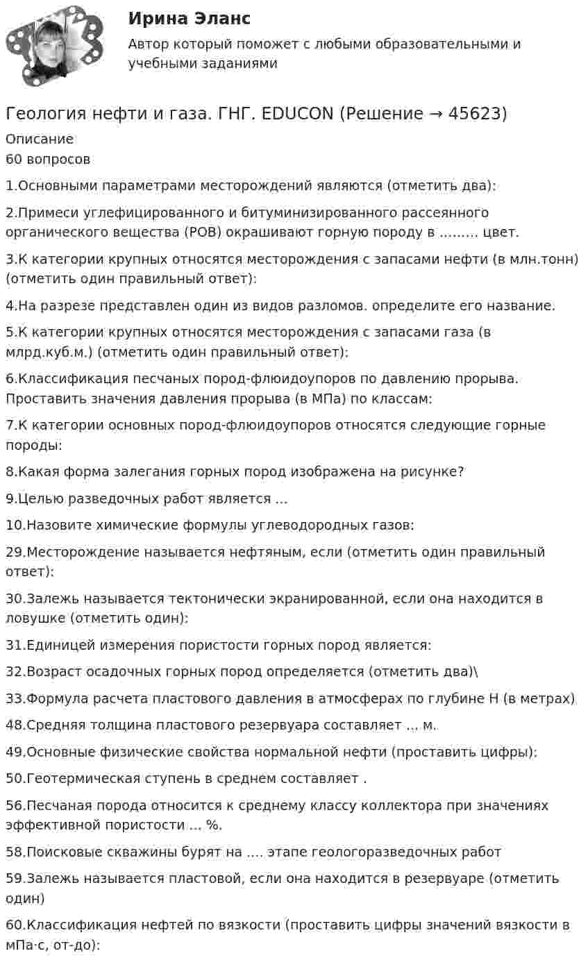      
            Описание
            60 вопросов1.Основными параметрами месторождений являются (отметить два):2.Примеси углефицированного и битуминизированного рассеянного органического вещества (РОВ) окрашивают горную породу в ……… цвет. 3.К категории крупных относятся месторождения с запасами нефти (в млн.тонн) (отметить один правильный ответ):4.На разрезе представлен один из видов разломов. определите его название. 5.К категории крупных относятся месторождения с запасами газа (в млрд.куб.м.) (отметить один правильный ответ): 6.Классификация песчаных пород-флюидоупоров по давлению прорыва. Проставить значения давления прорыва (в МПа) по классам:7.К категории основных пород-флюидоупоров относятся следующие горные породы: 8.Какая форма залегания горных пород изображена на рисунке?9.Целью разведочных работ является ...10.Назовите химические формулы углеводородных газов:29.Месторождение называется нефтяным, если (отметить один правильный ответ):30.Залежь называется тектонически экранированной, если она находится в ловушке (отметить один): 31.Единицей измерения пористости горных пород является:32.Возраст осадочных горных пород определяется (отметить два)\33.Формула расчета пластового давления в атмосферах по глубине Н (в метрах)48.Средняя толщина пластового резервуара составляет ... м.49.Основные физические свойства нормальной нефти (проставить цифры):50.Геотермическая ступень в среднем составляет .56.Песчаная порода относится к среднему классу коллектора при значениях эффективной пористости ... %. 58.Поисковые скважины бурят на .... этапе геологоразведочных работ59.Залежь называется пластовой, если она находится в резервуаре (отметить один)60.Классификация нефтей по вязкости (проставить цифры значений вязкости в мПа·с, от-до):   
            
            
            Геология итоговыйГеология нефти и газа. ГНГ. EDUCONГеология (Общая геология весь курс 18 ТЕСТОВ). ИРНИТУ. январь 2024 г.Геология Практическое задание 1Геология Практическое задание 1Геология / Промежуточные тесты 1-8 + вопросы из Итогового тестаГеология РОСДИСТАНТ задание 1 10 ВАРИАНТГеодезия.ти (тест с ответами Синергия/МОИ/ МТИ /МОСАП)Геоинформационные системы в бизнесе (Ответы на тест Синергия/МОИ/ МТИ)Геоинформационные системы в бизнесе (Ответы на тест СИНЕРГИЯ / МОИ / МТИ)Геоинформационные системы в бизнесе (Тест с ответами СИНЕРГИЯ / МОИ)геол.и гидродин.моделированиеГеологическое моделирование. EDUCONГЕОЛОГИЯ 10 ВАРИАНТ РОСДИСТАНТ