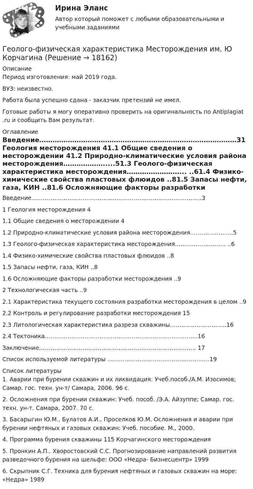      
          Описание
          Период изготовления: май 2019 года.ВУЗ: неизвестно.Работа была успешно сдана - заказчик претензий не имел.Готовые работы я могу оперативно проверить на оригинальность по Antiplagiat .ru и сообщить Вам результат. 
          Оглавление
           Введение………………………………………………………………………………31	Геология месторождения	41.1	Общие сведения о месторождении	41.2	Природно-климатические условия района месторождения……………….....51.3	Геолого-физическая характеристика месторождения……………………...	..61.4	Физико-химические свойства пластовых флюидов	..81.5	Запасы нефти, газа, КИН	..81.6	Осложняющие факторы разработки месторождения	..92	Технологическая часть	..92.1	Характеристика текущего состояния разработки месторождения в целом	..92.2	Контроль и регулирование разработки месторождения	152.3	Литологическая характеристика разреза скважины………………………...162.4	Тектоника……………………………………………………………………...16Заключение……………………………………………………………………….. 17Список используемой литературы ………………………………………………19 
          Список литературы
          1. Аварии при бурении скважин и их ликвидация: Учеб.пособ./А.М. Изосимов; Самар. гос. техн. ун-т/ Самара, 2006. 96 с.2. Осложнения при бурении скважин: Учеб. пособ. /Э.А. Айзуппе; Самар. гос. техн. ун-т. Самара, 2007. 70 с.3. Басарыгин Ю.М., Булатов А.И., Проселков Ю.М. Осложнения и аварии при бурении нефтяных и газовых скважин: Учеб. пособие. М., 2000.4. Программа бурения скважины 115 Корчагинского месторождения5. Пронкин А.П., Хворостовский С.С. Прогнозирование направлений развития разведочного бурения на шельфе: ООО «Недра- Бизнесцентр» 19996. Скрыпник С.Г. Техника для бурения нефтяных и газовых скважин на море: «Недра» 1989
            
            
            Геолого-технические исследования нефтяных и газовых скважин (тест с ответами) 95 вопросов 65%Геолого-физическая характеристика Месторождения им. Ю КорчагинаГеометрическая иллюзияГеометрические фигуры, у которых можно построить точные развертки, - ...Геометрические характеристики плоских сеченийГеометрия (ОмГПУ)Геотекстильный материал, который состоит из двух слоев синтетического полотна, посередине которых закреплена прослойка модифицированной гранулированной бентонитовой глины, называют…Геология итоговыйГеология нефти и газа. ГНГ. EDUCONГеология (Общая геология весь курс 18 ТЕСТОВ). ИРНИТУ. январь 2024 г.Геология Практическое задание 1Геология Практическое задание 1Геология / Промежуточные тесты 1-8 + вопросы из Итогового тестаГеология РОСДИСТАНТ задание 1 10 ВАРИАНТ