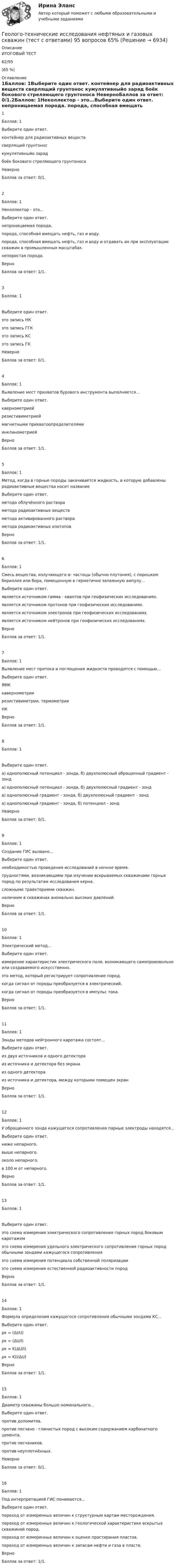      
          Описание
           ИТОГОВЫЙ ТЕСТ   62/95(65 %) 
          Оглавление
           1Баллов: 1Выберите один ответ.  контейнер для радиоактивных веществ  сверлящий грунтонос  кумулятивныйо заряд  боёк бокового стреляющего грунтоноса   НеверноБаллов за ответ: 0/1.2Баллов: 1Неколлектор - это...Выберите один ответ.  непроницаемая порода.  порода, способная вмещать нефть, газ и воду.  порода, способная вмещать нефть, газ и воду и отдавать их при эксплуатации скважин в промышленных масштабах.  непористая порода.   ВерноБаллов за ответ: 1/1.3Баллов: 1Выберите один ответ.  это запись НК  это запись ГГК  это запись КС  это запись ГК   НеверноБаллов за ответ: 0/1.4Баллов: 1Выявление мест прихватов бурового инструмента выполняется...Выберите один ответ.  каернометрией  резистивиметрией  магнитными прихватоопределителями  инклинометрией   ВерноБаллов за ответ: 1/1.5Баллов: 1Метод, когда в горные породы закачивается жидкость, в которую добавлены радиоактивные вещества носит названиеВыберите один ответ.  метода облучённого раствора  метода радиоактивных веществ  метода активированного раствора  метода радиоактивных изотопов   ВерноБаллов за ответ: 1/1.6Баллов: 1Смесь вещества, излучающего α- частицы (обычно плутония), с порошком бериллия или бора, помещенную в герметично запаянную ампулу...Выберите один ответ.  является источником гамма - квантов при геофизических исследованиях.  является источником протонов при геофизических исследованиях.  является источником электронов при геофизических исследованиях.  является источником нейтронов при геофизических исследованиях.   ВерноБаллов за ответ: 1/1.7Баллов: 1Выявление мест притока и поглощения жидкости проводится с помощью...Выберите один ответ.  ЯМК  кавернометрии  резистивиметрии, термометрии  НК   ВерноБаллов за ответ: 1/1.8Баллов: 1Выберите один ответ.  а) однополюсный потенциал - зонда, б) двухполюсный обращенный градиент - зонд  а) однополюсный потенциал - зонда, б) двухполюсный градиент - зонд  а) однополюсный градиент - зонда, б) двухполюсный градиент - зонд  а) однополюсный градиент - зонда, б) потенциал - зонд   НеверноБаллов за ответ: 0/1.9Баллов: 1Создание ГИС вызвано...Выберите один ответ.  необходимостью проведения исследований в ночное время.  трудностями, возникающими при изучении вскрываемых скважинами горных пород по результатам исследования керна.  сложными траекториями скважин.  наличием в скважинах аномально высоких давлений.   ВерноБаллов за ответ: 1/1.10Баллов: 1Электрический метод...Выберите один ответ.  измерение характеристик электрического поля, возникающего самопроизвольно или создаваемого искусственно.  это метод, который регистрирует сопротивление пород.  когда сигнал от породы преобразуется в электрический.  когда сигнал от породы преобразуется в импульс тока.   ВерноБаллов за ответ: 1/1.11Баллов: 1Зонды методов нейтронного каротажа состоят...Выберите один ответ.  из двух источников и одного детектора  из источника и детектора без экрана  из одного детектора  из источника и детектора, между которыми помещен экран   ВерноБаллов за ответ: 1/1.12Баллов: 1У обращенного зонда кажущегося сопротивления парные электроды находятся...Выберите один ответ.  ниже непарного.  выше непарного.  около непарного.  в 100 м от непарного.   ВерноБаллов за ответ: 1/1.13Баллов: 1Выберите один ответ.  это схема измерения электрического сопротивления горных пород боковым каротажем  это схема измерения удельного электрического сопротивления горных пород обычными зондами кажущегося сопротивления  это схема измерения потенциала собственной поляризации  это схема измерения естественной радиоактивности пород   ВерноБаллов за ответ: 1/1.14Баллов: 1Формула определения кажущегося сопротивления обычными зондами КС...Выберите один ответ.  ρк = (ΔI/U)  ρк = (ΔU/I)  ρк = K(ΔU/I)  ρк = K(I/ΔU)   ВерноБаллов за ответ: 1/1.15Баллов: 1Диаметр скважины больше номинального...Выберите один ответ.  против доломитов.  против песчано - глинистых пород с высоким содержанием карбонатного цемента.  против песчаников.  против неуплотнённых.   НеверноБаллов за ответ: 0/1.16Баллов: 1Под интерпретацией ГИС понимается...Выберите один ответ.  переход от измеренных величин к структурным картам месторождения.  переход от измеренных величин к геологической характеристике вскрытых скважиной пород.  переход от измеренных величин к оценке простирания пластов.  переход от измеренных величин к запасам нефти и газа в пласте.   ВерноБаллов за ответ: 1/1. 
            
            
            Геология (тест с ответами) 23 вопроса 96%Геолого-технические исследования нефтяных и газовых скважин (тест с ответами) 95 вопросов 65%Геолого-физическая характеристика Месторождения им. Ю КорчагинаГеометрическая иллюзияГеометрические фигуры, у которых можно построить точные развертки, - ...Геометрические характеристики плоских сеченийГеометрия (ОмГПУ) «Геология» Вариант 1Геология итоговыйГеология нефти и газа. ГНГ. EDUCONГеология (Общая геология весь курс 18 ТЕСТОВ). ИРНИТУ. январь 2024 г.Геология Практическое задание 1Геология Практическое задание 1Геология / Промежуточные тесты 1-8 + вопросы из Итогового теста