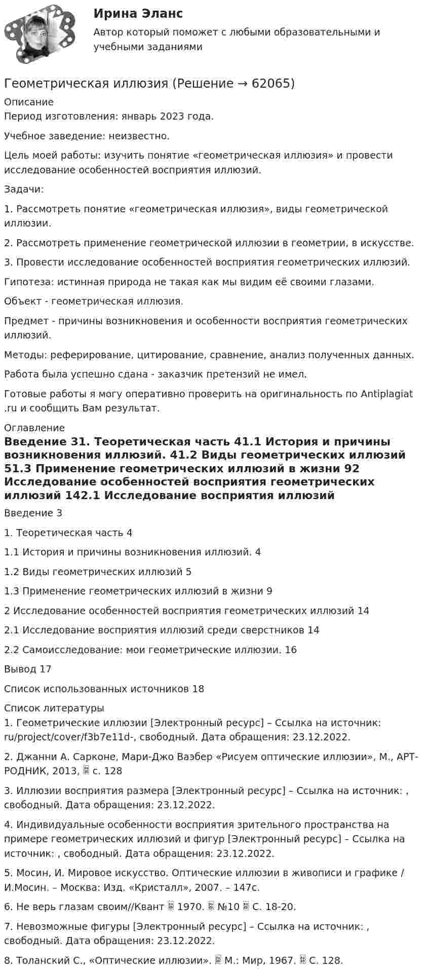      
            Описание
            Период изготовления: январь 2023 года.Учебное заведение: неизвестно.Цель моей работы: изучить понятие «геометрическая иллюзия» и провести исследование особенностей восприятия иллюзий.Задачи:1.                Рассмотреть понятие «геометрическая иллюзия», виды геометрической иллюзии.2.                Рассмотреть применение геометрической иллюзии в геометрии, в искусстве.3.                Провести исследование особенностей восприятия геометрических иллюзий.Гипотеза: истинная природа не такая как мы видим её своими глазами.Объект - геометрическая иллюзия.Предмет - причины возникновения и особенности восприятия геометрических иллюзий.Методы: реферирование, цитирование, сравнение, анализ полученных данных.Работа была успешно сдана - заказчик претензий не имел. Готовые работы я могу оперативно проверить на оригинальность по Antiplagiat .ru и сообщить Вам результат. 
            Оглавление
            Введение 31. Теоретическая часть 41.1 История и причины возникновения иллюзий. 41.2 Виды геометрических иллюзий 51.3 Применение геометрических иллюзий в жизни 92 Исследование особенностей восприятия геометрических иллюзий 142.1 Исследование восприятия иллюзий среди сверстников 142.2 Самоисследование: мои геометрические иллюзии. 16Вывод 17Список использованных источников 18 
            Список литературы
            1. Геометрические иллюзии [Электронный ресурс] – Ссылка на источник: ru/project/cover/f3b7e11d-, свободный. Дата обращения: 23.12.2022.2. Джанни А. Сарконе, Мари-Джо Ваэбер «Рисуем оптические иллюзии», М., АРТ-РОДНИК, 2013,  с. 1283. Иллюзии восприятия размера [Электронный ресурс] – Ссылка на источник: , свободный. Дата обращения: 23.12.2022.4. Индивидуальные особенности восприятия зрительного пространства на примере геометрических иллюзий и фигур [Электронный ресурс] – Ссылка на источник: , свободный. Дата обращения: 23.12.2022.5. Мосин, И. Мировое искусство. Оптические иллюзии в живописи и графике / И.Мосин. – Москва: Изд. «Кристалл», 2007. – 147с.6. Не верь глазам своим//Квант  1970.  №10  С. 18-20.7. Невозможные фигуры [Электронный ресурс] – Ссылка на источник: , свободный. Дата обращения: 23.12.2022.8. Толанский С., «Оптические иллюзии».  М.: Мир, 1967.  С. 128. 
            
            
            Геолого-физическая характеристика Месторождения им. Ю КорчагинаГеометрическая иллюзияГеометрические фигуры, у которых можно построить точные развертки, - ...Геометрические характеристики плоских сеченийГеометрия (ОмГПУ)Геотекстильный материал, который состоит из двух слоев синтетического полотна, посередине которых закреплена прослойка модифицированной гранулированной бентонитовой глины, называют…Геотермический градиент – численно равен числу градусов, на которое понижается температура горных пород при углублении на? ТулГУГеология нефти и газа. ГНГ. EDUCONГеология (Общая геология весь курс 18 ТЕСТОВ). ИРНИТУ. январь 2024 г.Геология Практическое задание 1Геология Практическое задание 1Геология / Промежуточные тесты 1-8 + вопросы из Итогового тестаГеология РОСДИСТАНТ задание 1 10 ВАРИАНТГеология (тест с ответами) 23 вопроса 96%