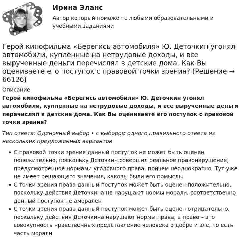      
            Описание
            Герой кинофильма «Берегись автомобиля» Ю. Деточкин угонял автомобили, купленные на нетрудовые доходы, и все вырученные деньги перечислял в детские дома. Как Вы оцениваете его поступок с правовой точки зрения?Тип ответа: Одиночный выбор • с выбором одного правильного ответа из нескольких предложенных вариантовС правовой точки зрения данный поступок не может быть оценен положительно, поскольку Деточкин совершил реальное правонарушение, предусмотренное нормами уголовного права, причем неоднократно. Тут уже не имеет решающего значения, каковы были его помыслыС точки зрения права данный поступок может быть оценен положительно, поскольку действия Деточкина не нарушают нормы морали, соответственно данный поступок не амораленС точки зрения права данный поступок может быть оценен отрицательно, поскольку действия Деточкина нарушают нормы права, а право – это совокупность нравственных представление человека о добре и зле, то есть часть морали   
            
            
            Германиевый кристалл, ширина E запрещенной зоны в котором равна 0,72 эВ,  нагревают от температуры t1 = 0С до температуры t2 = 15С. Во сколько раз уменьшится его сопротивление R?Герой кинофильма «Берегись автомобиля» Ю. Деточкин угонял автомобили, купленные на нетрудовые доходы, и все вырученные деньги перечислял в детские дома. Как Вы оцениваете его поступок с правовой точки зрения?Гетерогенные технологические среды представляют собой системы, состоящие изГештальт-подход в индивидуальной и групповой работе с различными запросами клиентовГештальт-подход в индивидуальной и групповой работе с различными запросами клиентов.Гештальт-подход в индивидуальной и групповой работе с различными запросами клиентов АНО ДПО 50 балловГештальт-психология (тест РУДН). 40 вопросовГеометрическая иллюзияГеометрические фигуры, у которых можно построить точные развертки, - ...Геометрические характеристики плоских сеченийГеометрия (ОмГПУ)Геотекстильный материал, который состоит из двух слоев синтетического полотна, посередине которых закреплена прослойка модифицированной гранулированной бентонитовой глины, называют…Геотермический градиент – численно равен числу градусов, на которое понижается температура горных пород при углублении на? ТулГУГеоэкономика - вариант №18