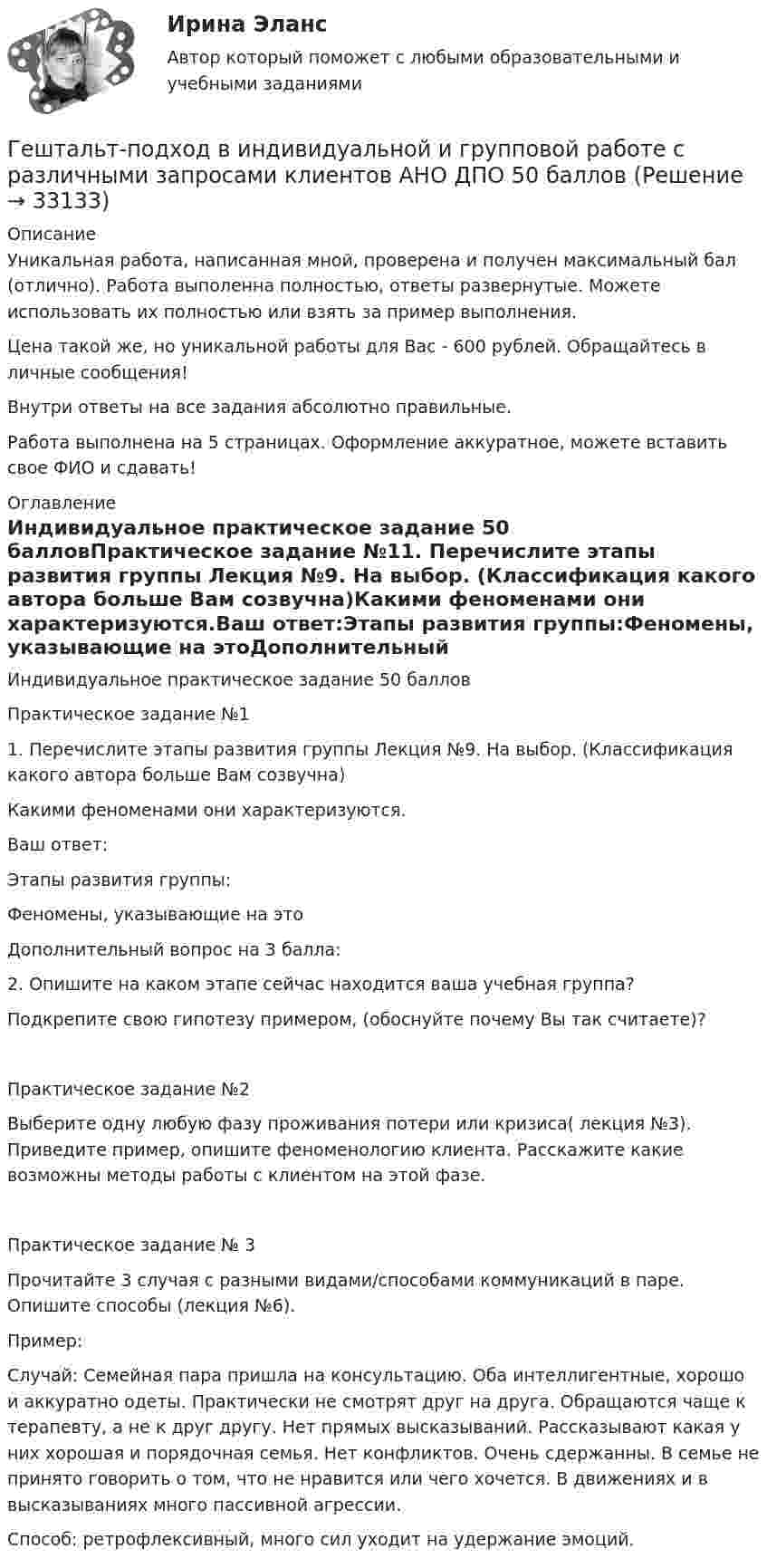      
          Описание
          Уникальная работа, написанная мной, проверена и получен максимальный бал (отлично). Работа выполенна полностью, ответы развернутые. Можете использовать их полностью или взять за пример выполнения.Цена такой же, но уникальной работы для Вас - 600 рублей. Обращайтесь в личные сообщения!Внутри ответы на все задания абсолютно правильные.Работа выполнена на 5 страницах. Оформление аккуратное, можете вставить свое ФИО и сдавать! 
          Оглавление
          Индивидуальное практическое задание 50 балловПрактическое задание №11. Перечислите этапы развития группы Лекция №9. На выбор. (Классификация какого автора больше Вам созвучна)Какими феноменами они характеризуются.Ваш ответ:Этапы развития группы:Феномены, указывающие на этоДополнительный вопрос на 3 балла: 2. Опишите на каком этапе сейчас находится ваша учебная группа?Подкрепите свою гипотезу примером, (обоснуйте почему Вы так считаете)?  Практическое задание №2Выберите одну любую фазу проживания потери или кризиса( лекция №3). Приведите пример, опишите феноменологию клиента. Расскажите какие возможны методы работы с клиентом на этой фазе.Практическое задание № 3Прочитайте 3 случая с разными видами/способами коммуникаций в паре. Опишите способы (лекция №6).Пример:Случай: Семейная пара пришла на консультацию. Оба интеллигентные, хорошо и аккуратно одеты. Практически не смотрят друг на друга. Обращаются чаще к терапевту, а не к друг другу. Нет прямых высказываний. Рассказывают какая у них хорошая и порядочная семья. Нет конфликтов. Очень сдержанны. В семье не принято говорить о том, что не нравится или чего хочется. В движениях и в высказываниях много пассивной агрессии.Способ: ретрофлексивный, много сил уходит на удержание эмоций. 
            
            
            Гештальт-подход в индивидуальной и групповой работе с различными запросами клиентов.Гештальт-подход в индивидуальной и групповой работе с различными запросами клиентов АНО ДПО 50 балловГештальт-психология (тест РУДН). 40 вопросовГиа экзамен ГиА экзаменГибкая стратегия, основанная на анализе своих интересов, интересов оппонента, наличия ресурсов для борьбы и времени для переговорного процесса, значимости отношений между сторонами, - это ... стратегия Гибкие методологии управления проектами. Синергия. Ответы на итоговый + компетентностный тесты. На отлично!Геотекстильный материал, который состоит из двух слоев синтетического полотна, посередине которых закреплена прослойка модифицированной гранулированной бентонитовой глины, называют…Геотермический градиент – численно равен числу градусов, на которое понижается температура горных пород при углублении на? ТулГУГеоэкономика - вариант №18Германиевый кристалл, ширина E запрещенной зоны в котором равна 0,72 эВ, нагревают от температуры l1 = до температуры h = 15 С. Во сколько раз возрастет его удельная проводимость?Германиевый кристалл, ширина E запрещенной зоны в котором равна 0,72 эВ,  нагревают от температуры t1 = 0С до температуры t2 = 15С. Во сколько раз уменьшится его сопротивление R?Герой кинофильма «Берегись автомобиля» Ю. Деточкин угонял автомобили, купленные на нетрудовые доходы, и все вырученные деньги перечислял в детские дома. Как Вы оцениваете его поступок с правовой точки зрения?Гетерогенные технологические среды представляют собой системы, состоящие из