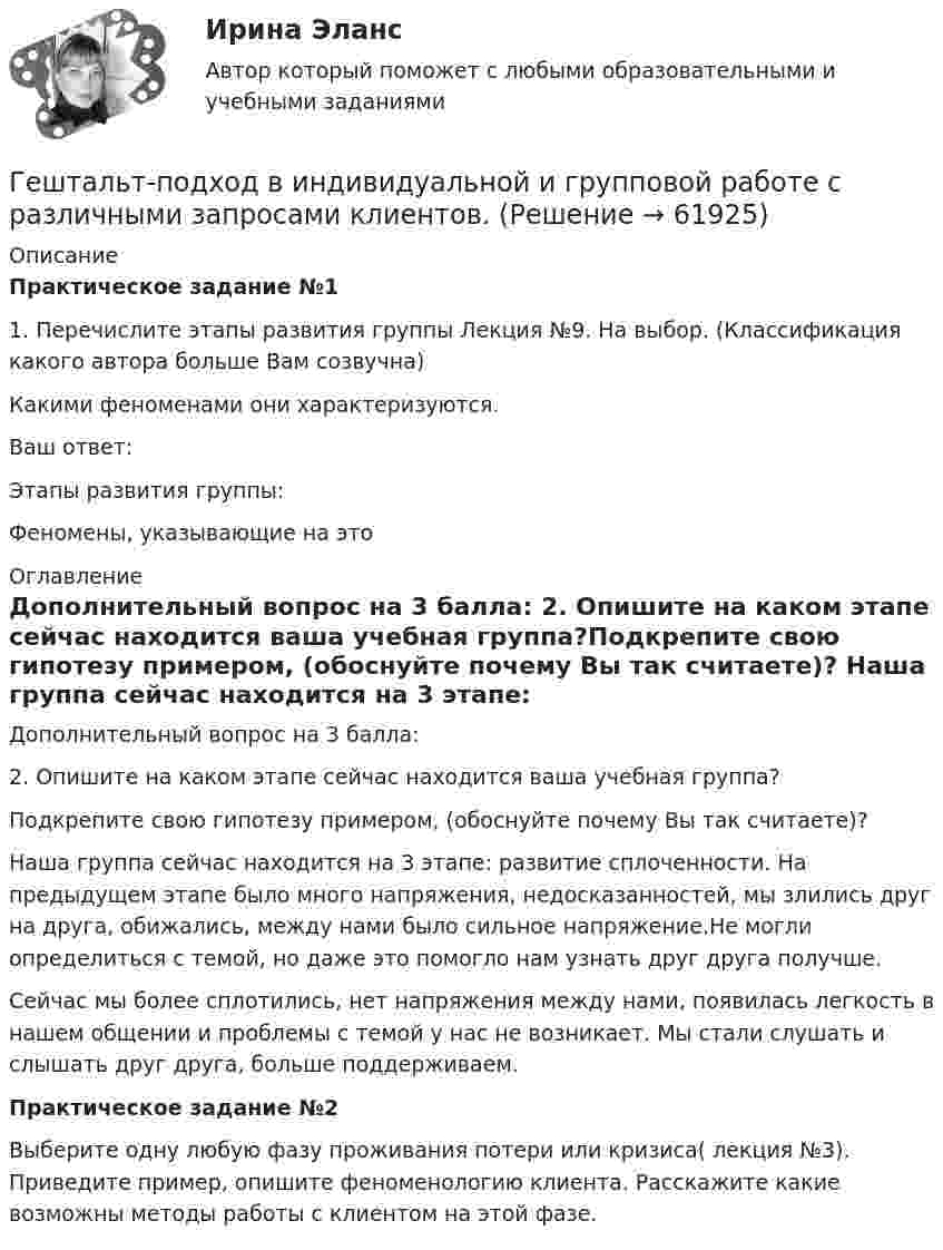      
            Описание
            Практическое задание №11. Перечислите этапы развития группы Лекция №9. На выбор. (Классификация какого автора больше Вам созвучна)Какими феноменами они характеризуются.Ваш ответ:  Этапы развития группы: Феномены, указывающие на это  
            Оглавление
            Дополнительный вопрос на 3 балла: 2. Опишите на каком этапе сейчас находится ваша учебная группа?Подкрепите свою гипотезу примером, (обоснуйте почему Вы так считаете)?  Наша группа сейчас находится на 3 этапе: развитие сплоченности. На предыдущем этапе было много напряжения, недосказанностей, мы злились друг на друга, обижались, между нами было сильное напряжение.Не могли определиться с темой, но даже это помогло нам узнать друг друга получше.Сейчас  мы более сплотились, нет напряжения между нами, появилась легкость в нашем общении и проблемы с темой у нас не возникает. Мы стали слушать и слышать друг друга, больше поддерживаем. Практическое задание №2Выберите одну любую фазу проживания потери или кризиса( лекция №3). Приведите пример, опишите феноменологию клиента. Расскажите какие возможны методы работы с клиентом на этой фазе.  
            
            
            Гештальт-подход в индивидуальной и групповой работе с различными запросами клиентовГештальт-подход в индивидуальной и групповой работе с различными запросами клиентов.Гештальт-подход в индивидуальной и групповой работе с различными запросами клиентов АНО ДПО 50 балловГештальт-психология (тест РУДН). 40 вопросовГиа экзамен ГиА экзаменГибкая стратегия, основанная на анализе своих интересов, интересов оппонента, наличия ресурсов для борьбы и времени для переговорного процесса, значимости отношений между сторонами, - это ... стратегия Геометрия (ОмГПУ)Геотекстильный материал, который состоит из двух слоев синтетического полотна, посередине которых закреплена прослойка модифицированной гранулированной бентонитовой глины, называют…Геотермический градиент – численно равен числу градусов, на которое понижается температура горных пород при углублении на? ТулГУГеоэкономика - вариант №18Германиевый кристалл, ширина E запрещенной зоны в котором равна 0,72 эВ, нагревают от температуры l1 = до температуры h = 15 С. Во сколько раз возрастет его удельная проводимость?Германиевый кристалл, ширина E запрещенной зоны в котором равна 0,72 эВ,  нагревают от температуры t1 = 0С до температуры t2 = 15С. Во сколько раз уменьшится его сопротивление R?Герой кинофильма «Берегись автомобиля» Ю. Деточкин угонял автомобили, купленные на нетрудовые доходы, и все вырученные деньги перечислял в детские дома. Как Вы оцениваете его поступок с правовой точки зрения?