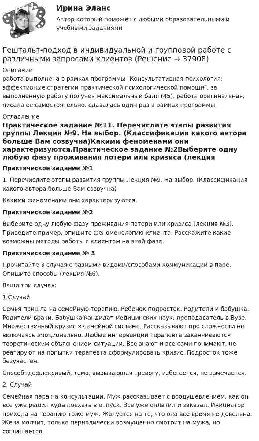      
          Описание
          работа выполнена в рамках программы Консультативная психология: эффективные стратегии практической психологической помощи. за выполненную работу получен максимальный балл (45). работа оригинальная, писала ее самостоятельно. сдавалась один раз в рамках программы. 
          Оглавление
          Практическое задание №11. Перечислите этапы развития группы Лекция №9. На выбор. (Классификация какого автора больше Вам созвучна)Какими феноменами они характеризуются.Практическое задание №2Выберите одну любую фазу проживания потери или кризиса (лекция №3). Приведите пример, опишите феноменологию клиента. Расскажите какие возможны методы работы с клиентом на этой фазе.Практическое задание № 3Прочитайте 3 случая с разными видами/способами коммуникаций в паре. Опишите способы (лекция №6).Ваши три случая:1.СлучайСемья пришла на семейную терапию. Ребенок подросток. Родители и бабушка. Родители врачи. Бабушка кандидат медицинских наук, преподаватель в Вузе. Множественный кризис в семейной системе. Рассказывают про сложности не включаясь эмоционально. Любые интервенции терапевта заканчиваются теоретическим объяснением ситуации. Все знают и все сами понимают, не реагируют на попытки терапевта сформулировать кризис. Подросток тоже безучастен.Способ: дефлексивый, тема, вызывающая тревогу, избегается, не замечается.2.     СлучайСемейная пара на консультации. Муж рассказывает с воодушевлением, как он все уже решил куда поехать в отпуск. Все уже оплатил и заказал. Инициатор прихода на терапию тоже муж. Жалуется на то, что она все время не довольна. Жена молчит, только периодически возмущенно смотрит на мужа, но соглашается. 
            
            
            Гетерогенные технологические среды представляют собой системы, состоящие изГештальт-подход в индивидуальной и групповой работе с различными запросами клиентовГештальт-подход в индивидуальной и групповой работе с различными запросами клиентов.Гештальт-подход в индивидуальной и групповой работе с различными запросами клиентов АНО ДПО 50 балловГештальт-психология (тест РУДН). 40 вопросовГиа экзамен ГиА экзаменГеометрические характеристики плоских сеченийГеометрия (ОмГПУ)Геотекстильный материал, который состоит из двух слоев синтетического полотна, посередине которых закреплена прослойка модифицированной гранулированной бентонитовой глины, называют…Геотермический градиент – численно равен числу градусов, на которое понижается температура горных пород при углублении на? ТулГУГеоэкономика - вариант №18Германиевый кристалл, ширина E запрещенной зоны в котором равна 0,72 эВ, нагревают от температуры l1 = до температуры h = 15 С. Во сколько раз возрастет его удельная проводимость?Германиевый кристалл, ширина E запрещенной зоны в котором равна 0,72 эВ,  нагревают от температуры t1 = 0С до температуры t2 = 15С. Во сколько раз уменьшится его сопротивление R?