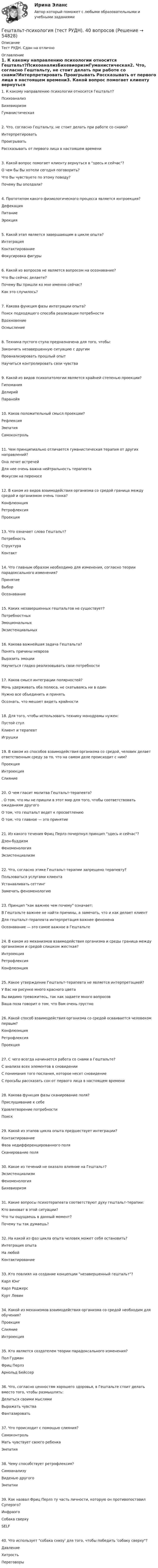      
            Описание
            Тест РУДН. Сдан на отлично 
            Оглавление
            1. К какому направлению психологии относится Гештальт?ПсихоанализБихевиоризмГуманистическая2. Что, согласно Гештальту, не стоит делать при работе со снами?Интерпретировать Проигрывать Рассказывать от первого лица в настоящем времени3. Какой вопрос помогает клиенту вернуться в здесь и сейчас?О чем бы Вы хотели сегодня поговорить? Что Вы чувствуете по этому поводу? Почему Вы опоздали?4. Прототипом какого физиологического процесса является интроекция?Дефекация Питание Эрекция5. Какой этап является завершающим в цикле опыта?Интеграция Контактирование Фокусировка фигуры6. Какой из вопросов не является вопросом на осознавание?Что Вы сейчас делаете? Почему Вы пришли ко мне именно сейчас? Как это случилось?7. Какова функция фазы интеграции опыта?Поиск подходящего способа реализации потребности Вдохновение Осмысление8. Техника пустого стула предназначена для того, чтобы:Закончить незавершенную ситуацию с другим Проанализировать прошлый опыт Научиться контролировать свои чувства9. Какой из видов психопатологии является крайней степенью проекции?Гипомания Делирий Паранойя10. Каков положительный смысл проекции?Рефлексия Эмпатия Самоконтроль11. Чем принципиально отличается гуманистическая терапия от других направлений?Она лечит встречей Для нее очень важна нейтральность терапевта Фокусом на переносе12. В каком из видов взаимодействия организма со средой граница между средой и организмом очень тонка?Конфлюэнция Ретрофлексия Проекция13. Что означает слово Гештальт?Потребность Структура Контакт14. Что главным образом необходимо для изменения, согласно теории парадоксального изменения?Принятие Выбор Осознавание15. Каких незавершенных гештальтов не существует?Потребностных Эмоциональных Экзистенциальных16. Какова важнейшая задача Гештальта?Понять причины невроза Выразить эмоции Научиться гладко реализовывать свои потребности17. Каков смысл интеграции полярностей?Мочь удерживать оба полюса, не скатываясь ни в один Нужно все объединить и принять Осознать, что мешает видеть крайности18. Для того, чтобы использовать технику монодрамы нужен:Пустой стул Клиент и терапевт Игрушки19. В каком из способов взаимодействия организма со средой, человек делает ответственным среду за то, что на самом деле происходит с ним?Проекция Интроекция Слияние20. О чем гласит молитва Гештальт-терапевта?. О том, что мы не пришли в этот мир для того, чтобы соответствовать ожиданиям другого О том, что гештальт ведет к просветлению О том, что главное — это принятие21. Из какого течения Фриц Перлз почерпнул принцип здесь и сейчас?Дзен-буддизм Феноменология Экзистенциализм22. Что, согласно этике Гештальт-терапии запрещено терапевту?Пользоваться услугами клиента Устанавливать сеттинг Замечать феноменологию23. Принцип как важнее чем почему означает:В Гештальте важнее не найти причины, а замечать, что и как делает клиент Для гештальт-терапевта интерпретация важнее феномена Осознавание — это самое важное в Гештальте24. В каком из механизмов взаимодействия организма и среды граница между организмом и средой слишком жесткая?Интроекция Ретрофлексия Конфлюэнция25. Какое утверждение Гештальт-терапевта не является интерпретацией?У Вас на рисунке много красного цвета Вы видимо тревожитесь, так как задаете много вопросов Ваша поза говорит о том, что Вам очень грустно26. Какой способ взаимодействия организма со средой осваивается человеком первым?Конфлюэнция Ретрофлексия Проекция27. С чего всегда начинается работа со снами в Гештальте?С анализа всех элементов в сновидении С понимания того послания, которое несет сновидение С просьбы рассказать сон от первого лица в настоящем времени28. Какова функция фазы сканирование поля?Прислушивание к себе Удовлетворение потребности Поиск29. Какой из этапов цикла опыта предшествует интеграции?Контактирование Фаза недифференцированного поля Сканирование поля30. Какое из течений не оказало влияние на Гештальт?Экзистенциализм Феноменология Бихевиоризм31. Какие вопросы психотерапевта соответствуют духу гештальт-терапии:Кто виноват в этой ситуации? Что ты ощущаешь в данный момент? Почему ты так думаешь?32. На какой из фаз цикла опыта человек может себя остановить?Интеграция опыта На любой Контактирование33. Кто повлиял на создание концепции незавершенный гештальт?Карл Юнг Карл Роджерс Курт Левин34. Какой из механизмов взаимодействия организма со средой необходим для обучения?Проекция Слияние Интроекция35. Кто является создателем теории парадоксального изменения?Пол Гудман Фриц Перлз Арнольд Бейссер36. Что, согласно ценностям хорошего здоровья, в Гештальте стоит делать вместо того, чтобы размышлять:Делиться своими мыслями Выражать чувства Фантазировать37. Что происходит с помощью слияния?Самоконтроль Мать чувствует своего ребенка Эмпатия38. Чему способствует ретрофлексия?Самоанализу Виденью другого Эмпатии39. Как назвал Фриц Перлз ту часть личности, которую он противопоставил Суперэго?Инфраэго Собака сверху SELF40. Что использует собака снизу' для того, чтобы победить 'собаку сверху?Давление Хитрость Переговоры  
            
            
            Гештальт-подход в индивидуальной и групповой работе с различными запросами клиентов АНО ДПО 50 балловГештальт-психология (тест РУДН). 40 вопросовГиа экзамен ГиА экзаменГибкая стратегия, основанная на анализе своих интересов, интересов оппонента, наличия ресурсов для борьбы и времени для переговорного процесса, значимости отношений между сторонами, - это ... стратегия Гибкие методологии управления проектами. Синергия. Ответы на итоговый + компетентностный тесты. На отлично!Гибкие методологии управления проектами. Синергия. Ответы на КОМПЕТЕНТНОСТНЫЙ ТЕСТГеотермический градиент – численно равен числу градусов, на которое понижается температура горных пород при углублении на? ТулГУГеоэкономика - вариант №18Германиевый кристалл, ширина E запрещенной зоны в котором равна 0,72 эВ, нагревают от температуры l1 = до температуры h = 15 С. Во сколько раз возрастет его удельная проводимость?Германиевый кристалл, ширина E запрещенной зоны в котором равна 0,72 эВ,  нагревают от температуры t1 = 0С до температуры t2 = 15С. Во сколько раз уменьшится его сопротивление R?Герой кинофильма «Берегись автомобиля» Ю. Деточкин угонял автомобили, купленные на нетрудовые доходы, и все вырученные деньги перечислял в детские дома. Как Вы оцениваете его поступок с правовой точки зрения?Гетерогенные технологические среды представляют собой системы, состоящие изГештальт-подход в индивидуальной и групповой работе с различными запросами клиентов