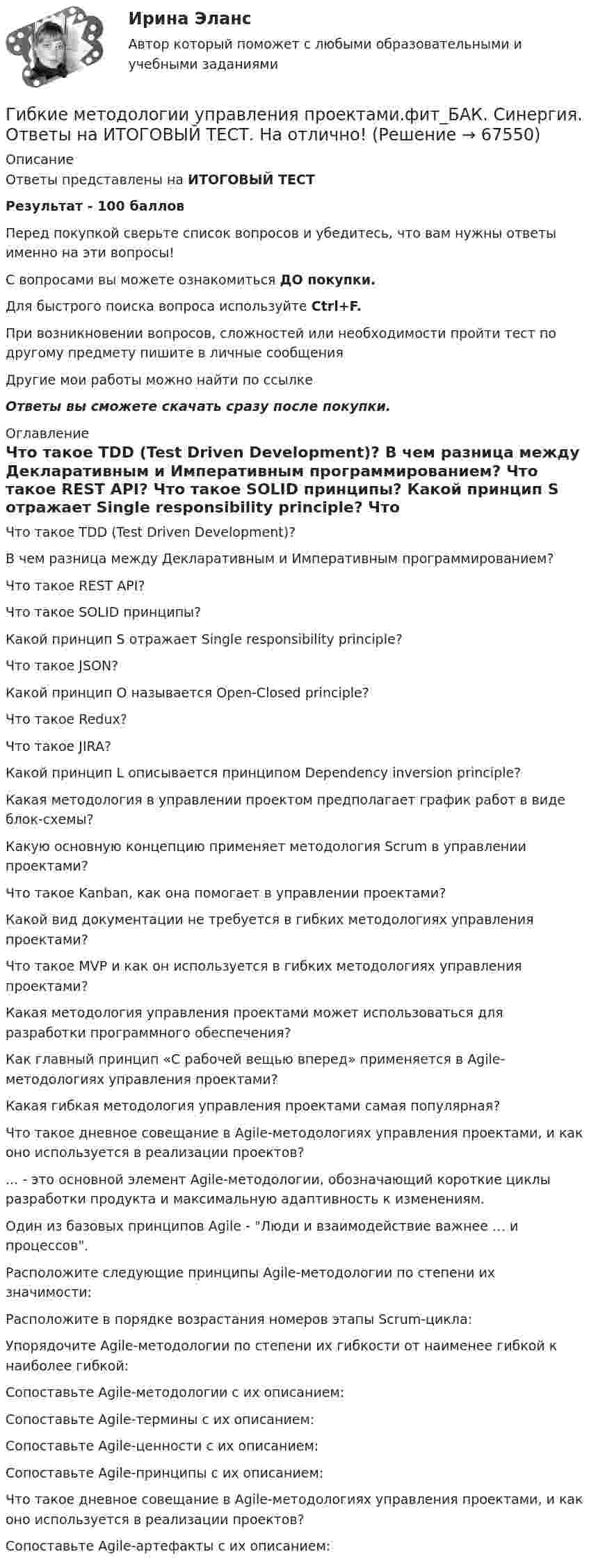      
            Описание
            Ответы представлены на ИТОГОВЫЙ ТЕСТРезультат - 100 балловПеред покупкой сверьте список вопросов и убедитесь, что вам нужны ответы именно на эти вопросы!С вопросами вы можете ознакомиться ДО покупки.Для быстрого поиска вопроса используйте Ctrl+F.При возникновении вопросов, сложностей или необходимости пройти тест по другому предмету пишите в личные сообщения Другие мои работы можно найти по ссылке Ответы вы сможете скачать сразу после покупки. 
            Оглавление
              Что такое TDD (Test Driven Development)?   В чем разница между Декларативным и Императивным программированием?   Что такое REST API?   Что такое SOLID принципы?   Какой принцип S отражает Single responsibility principle?   Что такое JSON?   Какой принцип O называется Open-Closed principle?   Что такое Redux?   Что такое JIRA?   Какой принцип L описывается принципом Dependency inversion principle?   Какая методология в управлении проектом предполагает график работ в виде блок-схемы?   Какую основную концепцию применяет методология Scrum в управлении проектами?   Что такое Kanban, как она помогает в управлении проектами?   Какой вид документации не требуется в гибких методологиях управления проектами?   Что такое MVP и как он используется в гибких методологиях управления проектами?   Какая методология управления проектами может использоваться для разработки программного обеспечения?   Как главный принцип «С рабочей вещью вперед» применяется в Agile-методологиях управления проектами?   Какая гибкая методология управления проектами самая популярная?   Что такое дневное совещание в Agile-методологиях управления проектами, и как оно используется в реализации проектов?   ... - это основной элемент Agile-методологии, обозначающий короткие циклы разработки продукта и максимальную адаптивность к изменениям.   Один из базовых принципов Agile - Люди и взаимодействие важнее … и процессов.   Расположите следующие принципы Agile-методологии по степени их значимости:   Расположите в порядке возрастания номеров этапы Scrum-цикла:   Упорядочите Agile-методологии по степени их гибкости от наименее гибкой к наиболее гибкой:   Сопоставьте Agile-методологии с их описанием:   Сопоставьте Agile-термины с их описанием:   Сопоставьте Agile-ценности с их описанием:   Сопоставьте Agile-принципы с их описанием:   Что такое дневное совещание в Agile-методологиях управления проектами, и как оно используется в реализации проектов?   Сопоставьте Agile-артефакты с их описанием:   
            
            
            💯 Гибкие методологии управления проектами.фит_БАК (ответы на тест Синергия / МОИ / МТИ / МосАП, сентябрь 2023)Гибкие методологии управления проектами.фит_БАК. Синергия. Ответы на ИТОГОВЫЙ ТЕСТ. На отлично!Гибкий метод работы канбан использует доски для составления списков дел, последовательность которых - «...»Гибкость мышления и умение находить компромиссы между мечтой и реальностью - это ... Гибкость мышления — это:Гибкость сжатых элементов, в частности, отдельных стоек, поясов и опорных раскосов ферм, не должна превышатьГибкость сжатых элементов связей не должна превышатьГештальт-психология (тест РУДН). 40 вопросовГиа экзамен ГиА экзаменГибкая стратегия, основанная на анализе своих интересов, интересов оппонента, наличия ресурсов для борьбы и времени для переговорного процесса, значимости отношений между сторонами, - это ... стратегия Гибкие методологии управления проектами. Синергия. Ответы на итоговый + компетентностный тесты. На отлично!Гибкие методологии управления проектами. Синергия. Ответы на КОМПЕТЕНТНОСТНЫЙ ТЕСТ💯 Гибкие методологии управления проектами [Тема 1-6] (ответы на тесты Синергия / МОИ / МТИ / МосАП, декабрь 2023)
