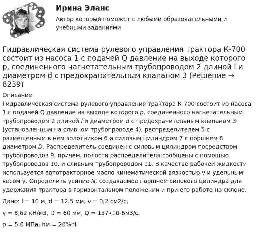     
          Описание
          	Гидравлическая система рулевого управления трактора К-700 состоит из насоса 1 с подачей Q давление на выходе которого р, соединенного нагнетательным трубопроводом 2 длиной l и диаметром d с предохранительным клапаном 3 (установленным на сливном трубопроводе 4), распределителем 5 с размещенным в нем золотником 6 и силовым цилиндром 7 с поршнем 8 диаметром D. Распределитель соединен с силовым цилиндром посредством трубопроводов 9, причем, полости распределителя сообщены с помощью трубопроводов 10, и сливным трубопроводом 11. В качестве рабочей жидкости используется автотракторное масло кинематической вязкостью v и удельным весом γ. Определить усилие N, создаваемое поршнем силового цилиндра для удержания трактора в горизонтальном положении и при его работе на склоне.Дано: l = 10 м, d = 12,5 мм, ν = 0,2 см2/с,γ = 8,62 кН/м3, D = 60 мм, Q = 137∙10-6м3/с,р = 5,6 МПа, hм = 20%hl  
            
            
            Гидравлика МГУПСГидравлическая система рулевого управления трактора К-700 состоит из насоса 1 с подачей Q давление на выходе которого р, соединенного нагнетательным трубопроводом 2 длиной l и диаметром d с предохранительным клапаном 3 Гидравлические испытания системы отопления оформляются:Гидравлические испытания тепловых сетей проводятся в течение:Гидравлический ограничитель подъема на 5 тГидравлический пресс с диаметрами поршней Д и d используется для получения виноградного сока. К малому поршню приложена сила Р. Определить сжимающее усилие Р1 большого поршня, если к. п. д. гидравлического пресса η = 0,8.Гидрогазодинамика / 138 вопросовГидравлика Задача 1.34 (Некрасов сборник задач)Гидравлика. Задача 2.Гидравлика Задача 3.24 (Некрасов сборник задач)Гидравлика задача 8Гидравлика и нефтегазовая гидромеханика задачи вариант 9«Гидравлика и теплотехника»Гидравлика и теплотехника (теплофизика, гидрогазодинамика)
