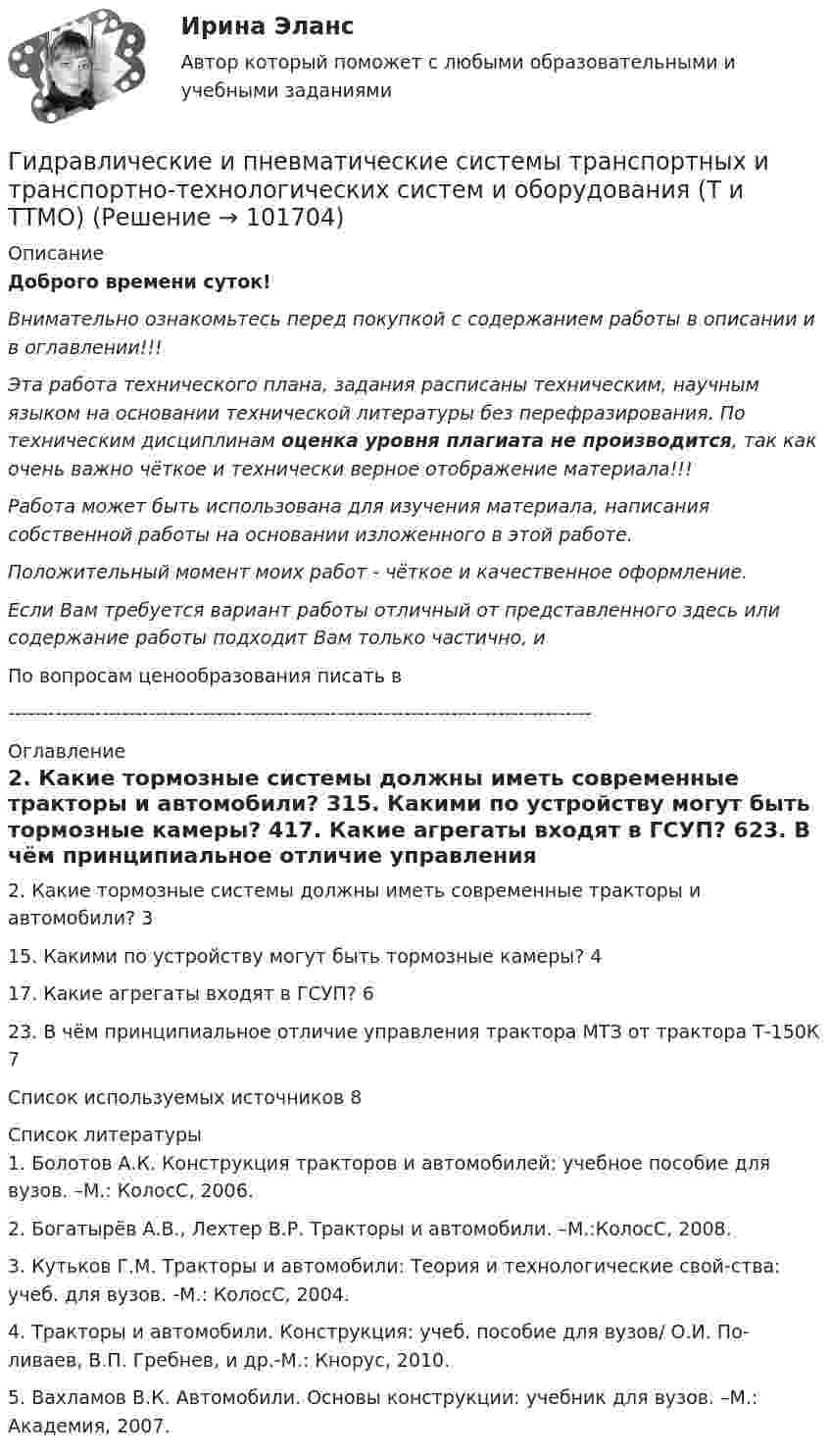      
            Описание
            Доброго времени суток!Внимательно ознакомьтесь перед покупкой с содержанием работы в описании и в оглавлении!!!Эта работа технического плана, задания расписаны техническим, научным языком на основании технической литературы без перефразирования. По техническим дисциплинам оценка уровня плагиата не производится, так как очень важно чёткое и технически верное отображение материала!!!Работа может быть использована для изучения материала, написания собственной работы на основании изложенного в этой работе.Положительный момент моих работ - чёткое и качественное оформление.Если Вам требуется вариант работы отличный от представленного здесь или содержание работы подходит Вам только частично,  и По вопросам ценообразования писать в  --------------------------------------------------------------------------------------- 
            Оглавление
            2. Какие тормозные системы должны иметь современные тракторы и автомобили?	315. Какими по устройству могут быть тормозные камеры?	417. Какие агрегаты входят в ГСУП?	623. В чём принципиальное отличие управления трактора МТЗ от трактора Т-150К	7Список используемых источников	8 
            Список литературы
            1. Болотов А.К. Конструкция тракторов и автомобилей: учебное пособие для вузов. –М.: КолосС, 2006.2. Богатырёв А.В., Лехтер В.Р. Тракторы и автомобили. –М.:КолосС, 2008.3. Кутьков Г.М. Тракторы и автомобили: Теория и технологические свой-ства: учеб. для вузов. -М.: КолосС, 2004.   4. Тракторы и автомобили. Конструкция: учеб. пособие для вузов/ О.И. По-ливаев, В.П. Гребнев, и др.-М.: Кнорус, 2010.         5. Вахламов В.К. Автомобили. Основы конструкции: учебник для вузов. –М.: Академия, 2007. 