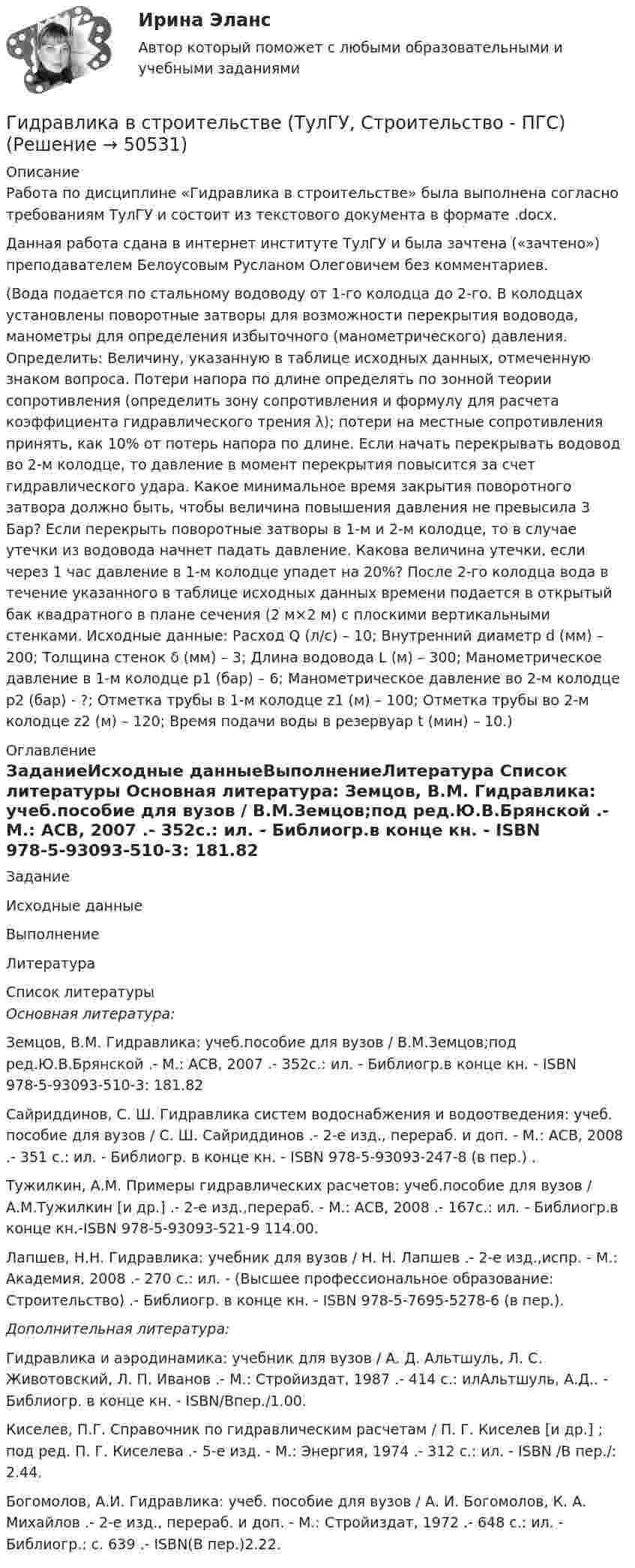     
            Описание
            Работа по дисциплине «Гидравлика в строительстве» была выполнена согласно требованиям ТулГУ и состоит из текстового документа в формате .docx.Данная работа сдана в интернет институте ТулГУ и была зачтена («зачтено») преподавателем Белоусовым Русланом Олеговичем без комментариев. (Вода подается по стальному водоводу от 1-го колодца до 2-го. В колодцах установлены поворотные затворы для возможности перекрытия водовода, манометры для определения избыточного (манометрического) давления. Определить: Величину, указанную в таблице исходных данных, отмеченную знаком вопроса. Потери напора по длине определять по зонной теории сопротивления (определить зону сопротивления и формулу для расчета коэффициента гидравлического трения λ); потери на местные сопротивления принять, как 10% от потерь напора по длине. Если начать перекрывать водовод во 2-м колодце, то давление в момент перекрытия повысится за счет гидравлического удара. Какое минимальное время закрытия поворотного затвора должно быть, чтобы величина повышения давления не превысила 3 Бар? Если перекрыть поворотные затворы в 1-м и 2-м колодце, то в случае утечки из водовода начнет падать давление. Какова величина утечки, если через 1 час давление в 1-м колодце упадет на 20%? После 2-го колодца вода в течение указанного в таблице исходных данных времени подается в открытый бак квадратного в плане сечения (2 м×2 м) с плоскими вертикальными стенками. Исходные данные: Расход Q (л/с) – 10; Внутренний диаметр d (мм) – 200; Толщина стенок δ (мм) – 3; Длина водовода L (м) – 300; Манометрическое давление в 1-м колодце p1 (бар) – 6; Манометрическое давление во 2-м колодце p2 (бар) - ?; Отметка трубы в 1-м колодце z1 (м) – 100; Отметка трубы во 2-м колодце z2 (м) – 120; Время подачи воды в резервуар t (мин) – 10.) 
            Оглавление
            ЗаданиеИсходные данныеВыполнениеЛитература 
            Список литературы
             Основная литература:	Земцов, В.М. Гидравлика: учеб.пособие для вузов / В.М.Земцов;под ред.Ю.В.Брянской .- М.: АСВ, 2007 .- 352с.: ил. - Библиогр.в конце кн. - ISBN 978-5-93093-510-3: 181.82	Сайриддинов, С. Ш. Гидравлика систем водоснабжения и водоотведения: учеб. пособие для вузов / С. Ш. Сайриддинов .- 2-е изд., перераб. и доп. - М.: АСВ, 2008 .- 351 с.: ил. - Библиогр. в конце кн. - ISBN 978-5-93093-247-8 (в пер.) .	Тужилкин, А.М. Примеры гидравлических расчетов: учеб.пособие для вузов / А.М.Тужилкин [и др.] .- 2-е изд.,перераб. - М.: АСВ, 2008 .- 167с.: ил. - Библиогр.в конце кн.-ISBN 978-5-93093-521-9 114.00.	Лапшев, Н.Н. Гидравлика: учебник для вузов / Н. Н. Лапшев .- 2-е изд.,испр. - М.: Академия, 2008 .- 270 с.: ил. - (Высшее профессиональное образование: Строительство) .- Библиогр. в конце кн. - ISBN 978-5-7695-5278-6 (в пер.).  Дополнительная литература:	Гидравлика и аэродинамика: учебник для вузов / А. Д. Альтшуль, Л. С. Животовский, Л. П. Иванов .- М.: Стройиздат, 1987 .- 414 с.: илАльтшуль, А.Д.. - Библиогр. в конце кн. - ISBN/Впер./1.00.	Киселев, П.Г. Справочник по гидравлическим расчетам / П. Г. Киселев [и др.] ; под ред. П. Г. Киселева .- 5-е изд. - М.: Энергия, 1974 .- 312 с.: ил. - ISBN /В пер./: 2.44.	Богомолов, А.И. Гидравлика: учеб. пособие для вузов / А. И. Богомолов, К. А. Михайлов .- 2-е изд., перераб. и доп. - М.: Стройиздат, 1972 .- 648 с.: ил. - Библиогр.: с. 639 .- ISBN(В пер.)2.22.
            
            
            Гидравлика в строительстве ТЕСТ ТулГУГидравлика в строительстве (ТулГУ, Строительство - ПГС)Гидравлика задачаГидравлика Задача 1.34 (Некрасов сборник задач)Гидравлика. Задача 2.Гидравлика Задача 3.24 (Некрасов сборник задач)Гидравлика задача 8Гигиеническая оценка микроклимата при выполнении работ на открытой территории в теплый период года [Ответы]Гигиенические требования к микроклимату и освещениюГигрометр МВ-1 предназначен для измерения:Гидравлика Гидравлика в строительствеГидравлика в строительстве  КР и ЛР ТулГУ 10 вариант Гидравлика в строительстве КР и ЛР.ТулГУ. Вариант 9