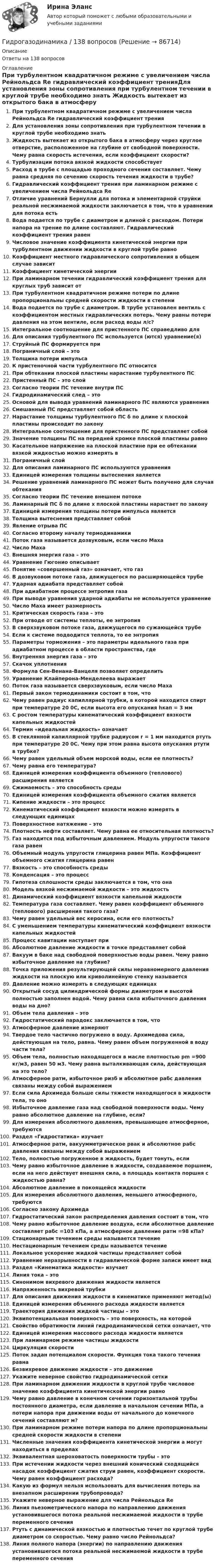      
            Описание
            Ответы на 138 вопросов 
            Оглавление
            При турбулентном квадратичном режиме с увеличением числа Рейнольдса Re гидравлический коэффициент тренияДля установления зоны сопротивления при турбулентном течении в круглой трубе необходимо знать Жидкость вытекает из открытого бака в атмосферу через круглое отверстие, расположенное на глубине от свободной поверхности. Чему равна скорость истечения, если коэффициент скорости?Турбулизации потока вязкой жидкости способствуетРасход в трубе с площадью проходного сечения составляет. Чему равна средняя по сечению скорость течения жидкости в трубе?Гидравлический коэффициент трения при ламинарном режиме с увеличением числа Рейнольдса ReОтличие уравнений Бернулли для потока и элементарной струйки реальной несжимаемой жидкости заключается в том, что в уравнении для потока естьВода подается по трубе с диаметром и длиной с расходом. Потери напора на трение по длине составляют. Гидравлический коэффициент трения равенЧисловое значение коэффициента кинетической энергии при турбулентном движении жидкости в круглой трубе равноКоэффициент местного гидравлического сопротивления в общем случае зависитКоэффициент кинетической энергииПри ламинарном течении гидравлический коэффициент трения для круглых труб зависит отПри турбулентном квадратичном режиме потери по длине пропорциональны средней скорости жидкости в степениВода подается по трубе с диаметром. В трубе установлен вентиль с коэффициентом местных гидравлических потерь. Чему равны потери давления на этом вентиле, если расход воды л/с?Интегральное соотношение для пристенного ПС справедливо дляДля описания турбулентного ПС используется (ются) уравнение(я)Струйный ПС формируется приПограничный слой – этоТолщина потери импульсаК пристеночной части турбулентного ПС относитсяПри обтекании плоской пластины нарастание турбулентного ПСПристенный ПС – это слойСогласно теории ПС течение внутри ПСГидродинамический след – этоОсновой для вывода уравнений ламинарного ПС являются уравненияСмешанный ПС представляет собой областьНарастание толщины турбулентного ПС δ по длине х плоской пластины происходит по законуИнтегральное соотношение для пристенного ПС представляет собойЗначение толщины ПС на передней кромке плоской пластины равноКасательное напряжение на плоской пластине при ее обтекании вязкой жидкостью можно измерять в Пограничный слойДля описания ламинарного ПС используются уравненияЕдиницей измерения толщины вытеснения являетсяРешение уравнений ламинарного ПС может быть получено для случая обтеканияСогласно теории ПС течение внешнем потокеЛаминарный ПС δ по длине х плоской пластины нарастает по законуЕдиницей измерения толщины потери импульса являетсяТолщина вытеснения представляет собойЯвление отрыва ПССогласно второму началу термодинамикиПоток газа называется дозвуковым, если число МахаЧисло МахаВнешняя энергия газа – этоУравнение Гюгонио описываетПонятие «совершенный газ» означает, что газВ дозвуковом потоке газа, движущегося по расширяющейся трубеУдарная адиабата представляет собойПри адиабатном процессе энтропия газаПри выводе уравнения ударной адиабаты не используется уравнениеЧисло Маха имеет размерностьКритическая скорость газа – этоПри отводе от системы теплоты, ее энтропияВ сверхзвуковом потоке газа, движущегося по сужающейся трубеЕсли к системе подводится теплота, то ее энтропияПараметры торможения – это параметры идеального газа при адиабатном процессе в области пространства, гдеВнутренняя энергия газа – этоСкачок уплотненияФормула Сен-Венана-Ванцеля позволяет определитьУравнение Клайперона-Менделеева выражаетПоток газа называется сверхзвуковым, если число МахаПервый закон термодинамики состоит в том, чтоЧему равен радиус капиллярной трубки, в которой находится спирт при температуре 20 0С, если высота его опускания hкап = 3 ммС ростом температуры кинематический коэффициент вязкости капельных жидкостейТермин «идеальная жидкость» означаетВ стеклянной капиллярной трубке радиусом r = 1 мм находится ртуть при температуре 20 0С. Чему при этом равна высота опускания ртути в трубке?Чему равен удельный объем морской воды, если ее плотность?Чему равна его температура?Единицей измерения коэффициента объемного (теплового) расширения являетсяСжимаемость – это способность средыЕдиницей измерения коэффициента объемного сжатия являетсяКипение жидкости – это процессКинематический коэффициент вязкости можно измерять в следующих единицахПоверхностное натяжение – этоПлотность нефти составляет. Чему равна ее относительная плотность?Газ находится под избыточным давлением. Модуль упругости такого газа равенОбъемный модуль упругости глицерина равен МПа. Коэффициент объемного сжатия глицерина равенВязкость – это способность средыКонденсация – это процессГипотеза сплошности среды заключается в том, что онаМодель вязкой несжимаемой жидкости – это жидкостьДинамический коэффициент вязкости капельной жидкостиТемпература газа составляет. Чему равен коэффициент объемного (теплового) расширения такого газа? Чему равен удельный вес керосина, если его плотность?С уменьшением температуры кинематический коэффициент вязкости капельных жидкостейПроцесс кавитации наступает приАбсолютное давление жидкости в точке представляет собойВакуум в баке над свободной поверхностью воды равен. Чему равно избыточное давление на глубине? Точка приложения результирующей силы неравномерного давления жидкости на плоскую или криволинейную стенку называетсяДавление можно измерять в следующих единицахОткрытый сосуд цилиндрической формы диаметром и высотой полностью заполнен водой. Чему равна сила избыточного давления воды на дно?Объем тела давления – этоГидростатический парадокс заключается в том, чтоАтмосферное давление измеряютТвердое тело частично погружено в воду. Архимедова сила, действующая на тело, равна. Чему равен объем погруженной в воду части тела?Объем тела, полностью находящегося в масле плотностью pm =900 кг/м3, равен 50 м3. Чему равна выталкивающая сила, действующая на это тело?Атмосферное ратм, избыточное ризб и абсолютное рабс давления связаны между собой выражением Если сила Архимеда больше силы тяжести находящегося в жидкости тела, то оноИзбыточное давление газа над свободной поверхности воды. Чему равно абсолютное давление на глубине, если?Для измерения абсолютного давления, превышающее атмосферное, требуютсяРаздел «Гидростатика» изучаетАтмосферное ратм, вакуумметрическое рвак и абсолютное рабс давления связаны между собой выражениемТело, полностью погруженное в жидкость, будет тонуть, еслиЧему равно избыточное давление в жидкости, создаваемое поршнем, если на него действует внешняя сила, а площадь контакта поршня с жидкостью равна?Абсолютное давление в покоящейся жидкостиДля измерения абсолютного давления, меньшего атмосферного, требуютсяСогласно закону АрхимедаГидростатический закон распределения давления состоит в том, чтоЧему равно избыточное давление воздуха, если абсолютное давление составляет рабс =103 кПа, а атмосферное давление ратм =98 кПа?Стационарным течением среды называется течениеНестационарным течением среды называется течениеЛокальное ускорение жидкой частицы представляет собойУравнение неразрывности в гидравлической форме записи имеет видРаздел «Кинематика жидкости» изучаетЛиния тока – этоСинонимом вихревого движения жидкости являетсяНапряженность вихревой трубкиДля описания движения жидкости в кинематике применяют метод(ы)Единицей измерения объемного расхода жидкости являетсяТраектория движения жидкой частицы – этоЭквипотенциальная поверхность – это поверхность, на которойСвойство обратимости линий гидродинамической сетки означает, чтоЕдиницей измерения массового расхода жидкости являетсяПри ламинарном режиме частицы жидкостиЦиркуляция скоростиПоток задан потенциалом скорости. Функция тока такого течения равнаБезвихревое движение жидкости – это движениеУкажите неверное свойство гидродинамической сеткиПри ламинарном движении жидкости в круглой трубе числовое значение коэффициента кинетической энергии равноЧему равно давление в конечном сечении горизонтальной трубы постоянного диаметра, если давление в начальном сечении МПа, а потери напора при движении воды от начального до конечного сечений составляют м?При ламинарном режиме потери напора по длине пропорциональны средней скорости жидкости в степениЧисленные значения коэффициента кинетической энергии a могут находиться в пределахЭквивалентная шероховатость поверхности трубы – этоПри истечении жидкости через внешний конический сходящийся насадок коэффициент сжатия струи равен, коэффициент скорости. Чему равен коэффициент расхода?Какую из формул нельзя использовать для вычисления потерь на внезапном расширении трубопровода? Укажите неверное выражение для числа Рейнольдса ReЛиния пьезометрического напора по направлению движения установившегося потока реальной несжимаемой жидкости в трубе переменного сеченияРтуть с динамической вязкостью и плотностью течет по круглой трубе диаметром со скоростью. Чему равно число Рейнольдса?Линия полного напора (энергии) по направлению движения установившегося потока реальной несжимаемой жидкости в трубе переменного сечения  
            
            
            Гидравлический пресс с диаметрами поршней Д и d используется для получения виноградного сока. К малому поршню приложена сила Р. Определить сжимающее усилие Р1 большого поршня, если к. п. д. гидравлического пресса η = 0,8.Гидрогазодинамика / 138 вопросовГидрогазодинамика (ответы на тест Синергия / МТИ / МОИ / МосАП)Гидрогазодинамика/СИНЕРГИЯ//МОСАП//МОИ//МТИГидрогазодинамика.ти💯 Гидрогазодинамика.ти (ответы на тест Синергия / МОИ / МТИ / МосАП, декабрь 2023)💯 Гидрогазодинамика.ти (ответы на тест Синергия / МТИ / МосАП, март 2023)«Гидравлика и теплотехника»Гидравлика и теплотехника (теплофизика, гидрогазодинамика)Гидравлика и теплотехника (тест с ответами) 83%Гидравлика МГУПСГидравлическая система рулевого управления трактора К-700 состоит из насоса 1 с подачей Q давление на выходе которого р, соединенного нагнетательным трубопроводом 2 длиной l и диаметром d с предохранительным клапаном 3 Гидравлические испытания системы отопления оформляются:Гидравлические испытания тепловых сетей проводятся в течение: