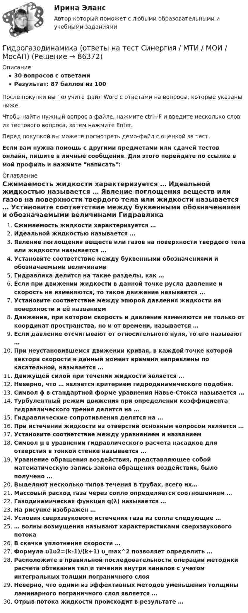     
            Описание
            30 вопросов с ответамиРезультат: 87 баллов из 100После покупки вы получите файл Word с ответами на вопросы, которые указаны ниже.Чтобы найти нужный вопрос в файле, нажмите ctrl+F и введите несколько слов из тестового вопроса, затем нажмите Enter.Перед покупкой вы можете посмотреть демо-файл с оценкой за тест.Если вам нужна помощь с другими предметами или сдачей тестов онлайн, пишите в личные сообщения. Для этого перейдите по ссылке в мой профиль и нажмите написать:  
            Оглавление
              Сжимаемость жидкости характеризуется …   Идеальной жидкостью называется …   Явление поглощения веществ или газов на поверхности твердого тела или жидкости называется …   Установите соответствие между буквенными обозначениями и обозначаемыми величинами   Гидравлика делится на такие разделы, как …   Если при движении жидкости в данной точке русла давление и скорость не изменяются, то такое движение называется …   Установите соответствие между эпюрой давления жидкости на поверхности и её названием   Движение, при котором скорость и давление изменяются не только от координат пространства, но и от времени, называется …   Если давление отсчитывают от относительного нуля, то его называют …   При неустановившемся движении кривая, в каждой точке которой вектора скорости в данный момент времени направлены по касательной, называется …   Движущей силой при течении жидкости является …   Неверно, что … является критерием гидродинамического подобия.   Символ ϕ в стандартной форме уравнения Навье-Стокса называется …   Турбулентный режим движения при определении коэффициента гидравлического трения делится на …   Гидравлические сопротивления делятся на …   При истечении жидкости из отверстий основным вопросом является …   Установите соответствие между уравнением и названием   Символ μ в уравнении гидравлического расчета насадков для отверстия в тонкой стенке называется …   Уравнение обращения воздействия, представляющее собой математическую запись закона обращения воздействия, было получено …   Выделяют несколько типов течения в трубах, всего их…   Массовый расход газа через сопло определяется соотношением …   Газодинамическая функция q(λ) называется …   На рисунке изображен …   Условия сверхзвукового истечения газа из сопла следующие …   … волны возмущения называют характеристиками сверхзвукового потока   В скачке уплотнения скорости …   Формула υ1υ2=(k-1)/(k+1) υ_max^2 позволяет определить …   Расположите в правильной последовательности операции методики расчета обтекания тел и течений внутри каналов с учетом интегральных толщин пограничного слоя   Неверно, что одним из эффективных методов уменьшения толщины ламинарного пограничного слоя является …   Отрыв потока жидкости происходит в результате …    
            
            
            Гидрогазодинамика / 138 вопросовГидрогазодинамика (ответы на тест Синергия / МТИ / МОИ / МосАП)Гидрогазодинамика/СИНЕРГИЯ//МОСАП//МОИ//МТИГидрогазодинамика.ти💯 Гидрогазодинамика.ти (ответы на тест Синергия / МОИ / МТИ / МосАП, декабрь 2023)💯 Гидрогазодинамика.ти (ответы на тест Синергия / МТИ / МосАП, март 2023)💯 Гидрогазодинамика.ти (правильные ответы на тест Синергия / МОИ / МТИ / МосАП)Гидравлика и теплотехника (теплофизика, гидрогазодинамика)Гидравлика и теплотехника (тест с ответами) 83%Гидравлика МГУПСГидравлическая система рулевого управления трактора К-700 состоит из насоса 1 с подачей Q давление на выходе которого р, соединенного нагнетательным трубопроводом 2 длиной l и диаметром d с предохранительным клапаном 3 Гидравлические испытания системы отопления оформляются:Гидравлические испытания тепловых сетей проводятся в течение:Гидравлический ограничитель подъема на 5 т