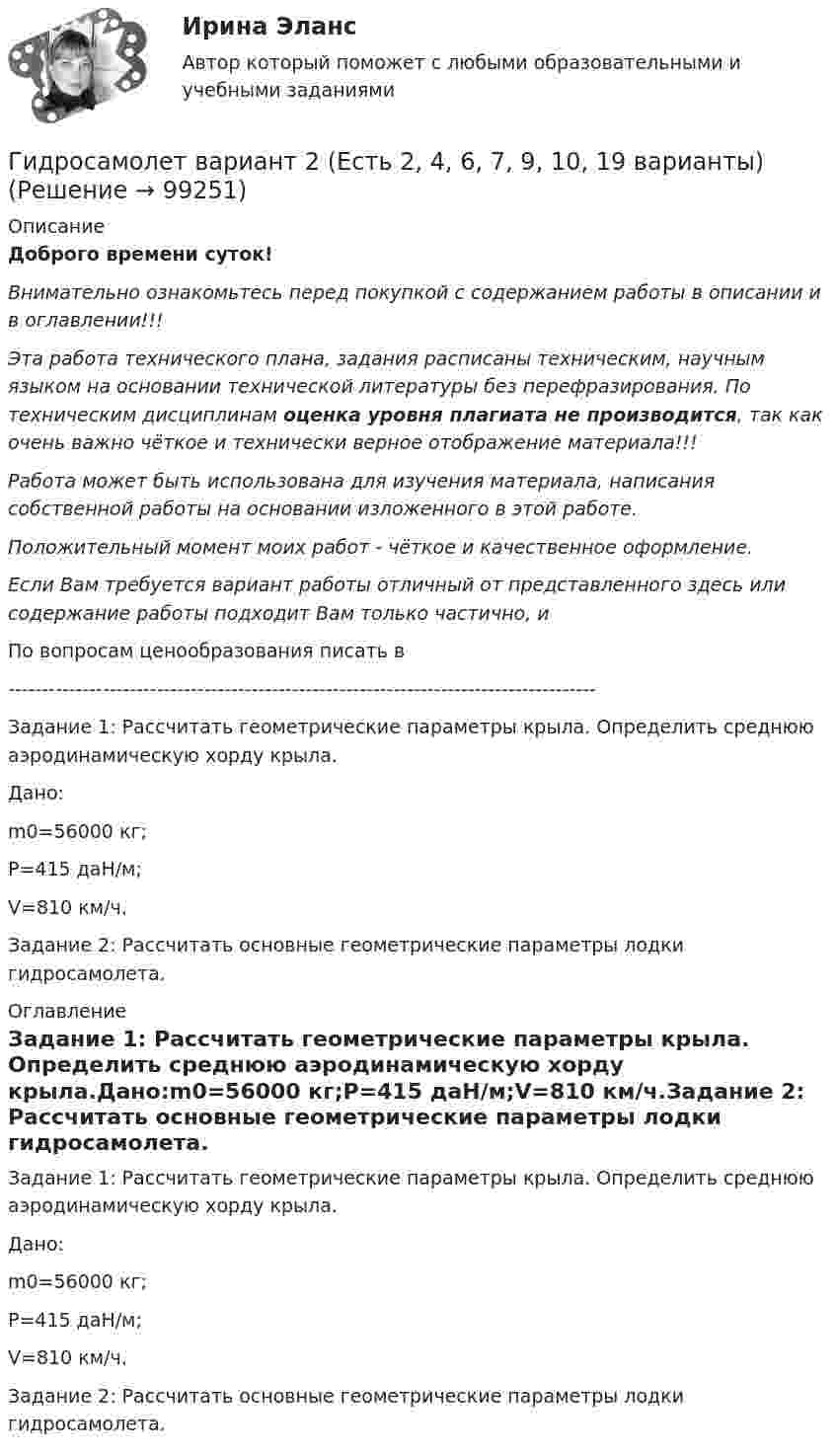      
            Описание
            Доброго времени суток!Внимательно ознакомьтесь перед покупкой с содержанием работы в описании и в оглавлении!!!Эта работа технического плана, задания расписаны техническим, научным языком на основании технической литературы без перефразирования. По техническим дисциплинам оценка уровня плагиата не производится, так как очень важно чёткое и технически верное отображение материала!!!Работа может быть использована для изучения материала, написания собственной работы на основании изложенного в этой работе.Положительный момент моих работ - чёткое и качественное оформление.Если Вам требуется вариант работы отличный от представленного здесь или содержание работы подходит Вам только частично,  и По вопросам ценообразования писать в  ---------------------------------------------------------------------------------------Задание 1: Рассчитать геометрические параметры крыла. Определить среднюю аэродинамическую хорду крыла.Дано:m0=56000 кг;P=415 даН/м;V=810 км/ч.Задание 2: Рассчитать основные геометрические параметры лодки гидросамолета. 
            Оглавление
            Задание 1: Рассчитать геометрические параметры крыла. Определить среднюю аэродинамическую хорду крыла.Дано:m0=56000 кг;P=415 даН/м;V=810 км/ч.Задание 2: Рассчитать основные геометрические параметры лодки гидросамолета.  
            
            
            Гидроизоляционные шпонки предназначены для ……………………….. защиты конструкционных зазоров от поступления в них воды.Гидросамолет вариант 2 (Есть 2, 4, 6, 7, 9, 10, 19 варианты)… – гиперкинез, характеризующийся медленными тоническими насильственными движениями, одновременно захватывающими мышцы агонисты и антагонисты; приводит к характерной вычурности, червеобразности насильственных движений, распространяющихся преимуществеГиперкинезы характерны для людей сГипертекстовые и мультимедийные информационные технологии 3 семестрГипертекстовые и мультимедийные информационные технологии 69 вопросов СИНЕРГИЯ МТИ 2022💯 Гипертекстовые и мультимедийные информационные технологии (все ответы на тест Синергия / МТИ / МосАП, сентябрь 2022)Гидрогазодинамика / 138 вопросовГидрогазодинамика (ответы на тест Синергия / МТИ / МОИ / МосАП)Гидрогазодинамика/СИНЕРГИЯ//МОСАП//МОИ//МТИГидрогазодинамика.ти💯 Гидрогазодинамика.ти (ответы на тест Синергия / МОИ / МТИ / МосАП, декабрь 2023)💯 Гидрогазодинамика.ти (ответы на тест Синергия / МТИ / МосАП, март 2023)💯 Гидрогазодинамика.ти (правильные ответы на тест Синергия / МОИ / МТИ / МосАП)