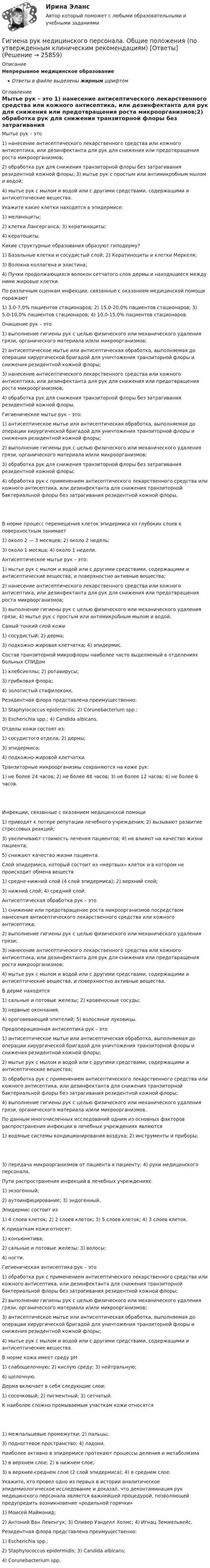      
          Описание
          Непрерывное медицинское образованиеОтветы в файле выделены жирным шрифтом 
          Оглавление
          Мытье рук – это 1) нанесение антисептического лекарственного средства или кожного антисептика, или дезинфектанта для рук для снижения или предотвращения роста микроорганизмов;2) обработка рук для снижения транзиторной флоры без затрагивания резидентной кожной флоры; 3) мытье рук с простым или антимикробным мылом и водой;4) мытье рук с мылом и водой или с другими средствами, содержащими и антисептические вещества. Укажите какие клетки находятся в эпидермисе: 1) меланоциты;2) клетки Лангерганса; 3) кератиноциты;4) кератоциты. Какие структурные образования образуют гиподерму? 1) Базальные клетки и сосудистый слой; 2) Кератиноциты и клетки Меркеля;3) Волокна коллагена и эластина;4) Пучки продолжающихся волокон сетчатого слоя дермы и находящиеся между ними жировые клетки. По различным оценкам инфекции, связанные с оказанием медицинской помощи поражают 1) 3,0-7,0% пациентов стационаров; 2) 15,0-20,0% пациентов стационаров; 3) 5,0-10,0% пациентов стационаров; 4) 10,0-15,0% пациентов стационаров. Очищение рук – это 1) выполнение гигиены рук с целью физического или механического удаления грязи, органического материала и/или микроорганизмов;2) антисептическое мытье или антисептическая обработка, выполняемая до операции хирургической бригадой для уничтожения транзиторной флоры и снижения резидентной кожной флоры;3) нанесение антисептического лекарственного средства или кожного антисептика, или дезинфектанта для рук для снижения или предотвращения роста микроорганизмов;4) обработка рук для снижения транзиторной флоры без затрагивания резидентной кожной флоры. Гигиеническое мытье рук – это: 1) антисептическое мытье или антисептическая обработка, выполняемая до операции хирургической бригадой для уничтожения транзиторной флоры и снижения резидентной кожной флоры;2) выполнение гигиены рук с целью физического или механического удаления грязи, органического материала и/или микроорганизмов;3) обработка рук для снижения транзиторной флоры без затрагивания резидентной кожной флоры;4) обработка рук с применением антисептического лекарственного средства или кожного антисептика, или дезинфектанта для снижения транзиторной бактериальной флоры без затрагивания резидентной кожной флоры. В норме процесс перемещения клеток эпидермиса из глубоких слоев к поверхностным занимает 1) около 2 — 3 месяцев; 2) около 2 недель;3) около 1 месяца; 4) около 1 недели. Антисептическое мытье рук – это: 1) мытье рук с мылом и водой или с другими средствами, содержащими и антисептические вещества, и поверхностно активные вещества;2) нанесение антисептического лекарственного средства или кожного антисептика, или дезинфектанта для рук для снижения или предотвращения роста микроорганизмов;3) выполнение гигиены рук с целью физического или механического удаления грязи; 4) мытье рук с простым или антимикробным мылом и водой. Самый тонкий слой кожи 1) сосудистый; 2) дерма;3) подкожно-жировая клетчатка; 4) эпидермис. Состав транзиторной микрофлоры наиболее часто выделяемый в отделениях больных СПИДом 1) клебсиеллы; 2) ротавирусы;3) грибковая флора;4) золотистый стафилококк. Резидентная флора представлена преимущественно: 1) Staphylococcus epidermidis; 2) Corunebacterium spp.;3) Escherichia spp.; 4) Candida albicans. Отделы кожи состоят из: 1) сосудистого отдела; 2) дермы;3) эпидермиса;4) подкожно-жировой клетчатки. Транзиторные микроорганизмы сохраняются на коже рук: 1) не более 24 часов; 2) не более 48 часов; 3) не более 12 часов; 4) не более 6 часов. Инфекции, связанные с оказанием медицинской помощи 1) приводят к потере репутации лечебного учреждения; 2) вызывают развитие стрессовых реакций;3) увеличивают стоимость лечения пациентов; 4) не влияют на качество жизни пациента;5) снижают качество жизни пациента. Слой эпидермиса, который состоит из «мертвых» клеток и в котором не происходит обмена веществ 1) средне-нижний слой (4 слой эпидермиса); 2) верхний слой;3) нижний слой; 4) средний слой. Антисептическая обработка рук – это 1) снижение или предотвращение роста микроорганизмов посредством нанесения антисептического лекарственного средства или кожного антисептика;2) выполнение гигиены рук с целью физического или механического удаления грязи;3) нанесение антисептического лекарственного средства или кожного антисептика, или дезинфектанта для рук для снижения или предотвращения роста микроорганизмов;4) мытье рук с мылом и водой или с другими средствами, содержащими и антисептические вещества, и поверхностно активные вещества. В дерме находятся 1) сальные и потовые железы; 2) кровеносные сосуды;3) нервные окончания;4) ороговевающий эпителий; 5) волосяные луковицы. Предоперационная антисептика рук – это 1) антисептическое мытье или антисептическая обработка, выполняемая до операции хирургической бригадой для уничтожения транзиторной флоры и снижения резидентной кожной флоры;2) мытье рук с мылом и водой или с другими средствами, содержащими и антисептические вещества;3) обработка рук с применением антисептического лекарственного средства или кожного антисептика, или дезинфектанта для снижения транзиторной бактериальной флоры без затрагивания резидентной кожной флоры;4) выполнение гигиены рук с целью физического или механического удаления грязи, органического материала и/или микроорганизмов. По данным многочисленных исследований одним из основных факторов распространения инфекции в лечебных учреждениях являются 1) водяные системы кондиционирования воздуха; 2) инструменты и приборы; 3) передача микроорганизмов от пациента к пациенту; 4) руки медицинского персонала. Пути распространения инфекций в лечебных учреждениях: 1) экзогенный;2) аутоинфицирование; 3) эндогенный. Эпидермис состоит из 1) 4 слоев клеток; 2) 2 слоев клеток; 3) 5 слоев клеток; 4) 3 слоев клеток. К придаткам кожи относят: 1) конъюнктива;2) сальные и потовые железы; 3) волосы;4) ногти. Гигиеническая антисептика рук – это 1) обработка рук с применением антисептического лекарственного средства или кожного антисептика, или дезинфектанта для снижения транзиторной бактериальной флоры без затрагивания резидентной кожной флоры;2) выполнение гигиены рук с целью физического или механического удаления грязи, органического материала и/или микроорганизмов;3) антисептическое мытье или антисептическая обработка, выполняемая до операции хирургической бригадой для уничтожения транзиторной флоры и снижения резидентной кожной флоры;4) мытье рук с мылом и водой или с другими средствами, содержащими и антисептические вещества. В норме кожа имеет среду pH 1) слабощелочную; 2) кислую среду; 3) нейтральную;4) щелочную. Дерма включает в себя следующие слои: 1) сосочковый; 2) пигментный; 3) сетчатый. К наиболее сложно промываемым участкам кожи относятся 1) межпальцевые промежутки; 2) пальцы;3) подногтевое пространство; 4) ладони. Наиболее активно в эпидермисе протекают процессы деления и метаболизма 1) в верхнем слое; 2) в нижнем слое;3) в верхнее-среднем слое (2 слой эпидермиса); 4) в среднем слое. Укажите, кто провел одно из первых в истории аналитическое эпидемиологическое исследование и доказал, что деконтаминация рук медицинского персонала является важнейшей процедурой, позволяющей предупредить возникновение «родильной горячки» 1) Моисей Маймонид;2) Антоний Ван Левенгук; 3) Оливер Уэнделл Холмс; 4) Игнац Земмельвейс. Резидентная флора представлена преимущественно: 1) Escherichia spp.;2) Staphylococcus epidermidis; 3) Candida albicans;4) Corunebacterium spp. 
            
            
            Гигиена рук медицинского персонала. Использование перчаток [Ответы]Гигиена рук медицинского персонала. Общие положения (по утвержденным клиническим рекомендациям) [Ответы]Гигиена рук медицинского персонала. Показания и способы гигиены рук [Ответы]Гигиеническая гимнастика включается в распорядок дня ...Гигиеническая оценка микроклимата при выполнении работ на открытой территории в теплый период года [Ответы]Гигиенические требования к микроклимату и освещениюГигрометр МВ-1 предназначен для измерения:Гибкие методологии управления проектами тест Синергия💯 Гибкие методологии управления проектами.фит_БАК (ответы на тест Синергия / МОИ / МТИ / МосАП, сентябрь 2023)Гибкие методологии управления проектами.фит_БАК. Синергия. Ответы на ИТОГОВЫЙ ТЕСТ. На отлично!Гибкий метод работы канбан использует доски для составления списков дел, последовательность которых - «...»Гибкость мышления и умение находить компромиссы между мечтой и реальностью - это ... Гибкость мышления — это:Гибкость сжатых элементов, в частности, отдельных стоек, поясов и опорных раскосов ферм, не должна превышать