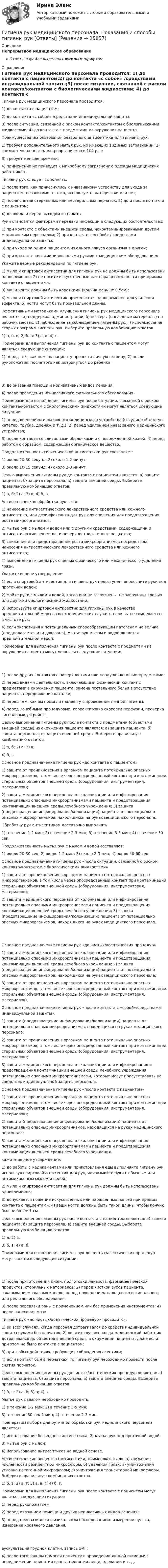      
          Описание
          Непрерывное медицинское образованиеОтветы в файле выделены жирным шрифтом 
          Оглавление
          Гигиена рук медицинского персонала проводится: 1) до контакта с пациентом;2) до контакта «с собой» /средствами индивидуальной защиты;3) после ситуации, связанной с риском контакта/контактом с биологическими жидкостями; 4) до контакта с предметами из окружения пациента. Преимущества использования безводного антисептика для гигиены рук: 1) требует дополнительного мытья рук, не имеющих видимых загрязнений; 2) снижает численность микроорганизмов в 104 раз;3) требует меньше времени;4) применение не приводит к микробному загрязнению одежды медицинских работников. Гигиену рук следует выполнять: 1) после того, как прикоснулись к инвазивному устройству для ухода за пациентом, независимо от того, используете вы перчатки или нет;2) после снятия стерильных или нестерильных перчаток; 3) до и после контакта с пациентом;4) до входа и перед выходом из палаты. Руки становятся факторами передачи инфекции в следующих обстоятельствах: 1) при контакте с объектами внешней среды, неконтаминированными другим медицинским персоналом; 2) при контакте с «собой» / средствами индивидуальной защиты;3) при уходе за одним пациентом из одного локуса организма в другой;4) при контакте контаминированными руками с медицинским оборудованием. Укажите верные рекомендации по гигиене рук: 1) мыло и спиртовой антисептик для гигиены рук не должны быть использованы одновременно; 2) не носите искусственные или наращенные ногти при прямом контакте с пациентами;3) ваши ногти должны быть короткими (кончик меньше 0.5см);4) мыло и спиртовой антисептик применяются одновременно для усиления эффекта; 5) ногти могут быть произвольной длины. Эффективными методиками улучшения гигиены рук медицинского персонала являются: а) поддержка администрации; б) постеры (наглядные материалы) на рабочих местах; в) наблюдение за соблюдением гигиены рук; г) использование старых программ гигиены рук. Выберите правильную комбинацию ответов. 1) а, б, в; 2) б, в; 3) а, в; 4) г. Примерами для выполнения гигиены рук до контакта с пациентом могут являться следующие ситуации: 1) перед тем, как помочь пациенту провести личную гигиену; 2) после рукопожатия, после того как дотронуться до ребенка; 3) до оказания помощи и неинвазивных видов лечения;4) после проведения неинвазивного физикального обследования. Примерами для выполнения гигиены рук после ситуации, связанной с риском контакта/контактом с биологическими жидкостями могут являться следующие ситуации: 1) перед введением инвазивного медицинского устройства (сосудистый доступ, катетер, трубка, дренаж и т. д.); 2) перед удалением инвазивного медицинского устройства;3) после контакта со слизистыми оболочками и с поврежденной кожей; 4) перед работой с образцом, содержащим органическое вещество. Продолжительность гигиенической антисептики рук составляет: 1) около 20-30 секунд; 2) около 1-2 минут;3) около 10-15 секунд; 4) около 2-3 минут. Целью выполнения гигиены рук до контакта с пациентом является: а) защита пациента; б) защита персонала; в) защита внешней среды. Выберите правильную комбинацию ответов. 1) а, б; 2) а; 3) в; 4) б, в. Антисептическая обработка рук – это: 1) нанесение антисептического лекарственного средства или кожного антисептика, или дезинфектанта для рук для снижения или предотвращения роста микроорганизмов;2) мытье рук с мылом и водой или с другими средствами, содержащими и антисептические вещества, и поверхностноактивные вещества;3) снижение или предотвращение роста микроорганизмов посредством нанесения антисептического лекарственного средства или кожного антисептика;4) выполнение гигиены рук с целью физического или механического удаления грязи. Укажите верное утверждение: 1) если спиртовой антисептик для гигиены рук недоступен, ополосните руки под проточной водой;2) мойте руки с мылом и водой, когда они не загрязнены, не запачканы кровью или другими биологическими жидкостями;3) используйте спиртовой антисептик для гигиены рук в качестве предпочтительной меры во всех клинических случаях, если вы не сомневаетесь в чистоте рук;4) если экспозиция к потенциальным спорообразующим патогенам не велика (предполагается или доказана), мытье рук мылом и водой является предпочтительной мерой. Примерами для выполнения гигиены рук после контакта с предметами из окружения пациента могут являться следующие ситуации: 1) после других контактов с поверхностями или неодушевленными предметами;2) перед видами деятельности, включающими физический контакт с предметами в окружении пациента: замена постельного белья в отсутствие пациента, передвижение каталки;3) перед тем, как вы помогли пациенту в проведении личной гигиены;4) перед лечебными процедурами: корректировка скорости перфузии, проверка сигнальных устройств. Целью выполнения гигиены рук после контакта с предметами (объектами внешней среды) из окружения пациента является: а) защита пациента; б) защита персонала; в) защита внешней среды. Выберите правильную комбинацию ответов. 1) а, б; 2) а; 3) в;4) б, в. Основное предназначение гигиены рук «до контакта с пациентом» 1) защита от проникновения в организм пациента потенциально опасных микроорганизмов, в том числе через опосредованный контакт при контаминации стерильных объектов внешней среды (оборудования, инструментария, материалов);2) защита медицинского персонала от колонизации или инфицирования потенциально опасными микроорганизмами пациента и предотвращения контаминации внешней среды лечебного учреждения; 3) защита (предотвращение инфицирования/колонизации) пациента от потенциально опасных микроорганизмов, находящихся на руках медицинского персонала. Обработку рук антисептиком достаточно выполнять 1) в течение 1-2 мин; 2) в течение 2-3 мин; 3) в течение 3-5 мин; 4) в течение 30 сек. Продолжительность мытья рук с мылом и водой составляет: 1) около 20-30 сек; 2) около 1-2 мин; 3) около 2-3 мин; 4) около 40-60 сек. Основное предназначение гигиены рук «после ситуации, связанной с риском контакта/контактом с биологическими жидкостями» 1) защита от проникновения в организм пациента потенциально опасных микроорганизмов, в том числе через опосредованный контакт при контаминации стерильных объектов внешней среды (оборудования, инструментария, материалов);2) защита медицинского персонала от колонизации или инфицирования потенциально опасными микроорганизмами пациента и предотвращения контаминации внешней среды лечебного учреждения; 3) защита (предотвращение инфицирования/колонизации) пациента от потенциально опасных микроорганизмов, находящихся на руках медицинского персонала. Основное предназначение гигиены рук «до чистых/асептических процедур» 1) защита медицинского персонала от колонизации или инфицирования потенциально опасными микроорганизмами пациента и предотвращения контаминации внешней среды лечебного учреждения; 2) защита (предотвращение инфицирования/колонизации) пациента от потенциально опасных микроорганизмов, находящихся на руках медицинского персонала;3) защита от проникновения в организм пациента потенциально опасных микроорганизмов, в том числе через опосредованный контакт при контаминации стерильных объектов внешней среды (оборудования, инструментария, материалов). Основное предназначение гигиены рук «после контакта с «собой»/средствами индивидуальной защиты»: 1) защита (предотвращение инфицирования/колонизации) пациента от потенциально опасных микроорганизмов, находящихся на руках медицинского персонала;2) защита от проникновения в организм пациента потенциально опасных микроорганизмов, в том числе через опосредованный контакт при контаминации стерильных объектов внешней среды (оборудования, инструментария, материалов);3) защита медицинского персонала от колонизации или инфицирования и предотвращения контаминации внешней среды лечебного учреждения потенциально опасными микроорганизмами, которые могут присутствовать на средствах индивидуальной защиты персонала. Основное предназначение гигиены рук «после контакта с пациентом» 1) защита от проникновения в организм пациента потенциально опасных микроорганизмов, в том числе через опосредованный контакт при контаминации стерильных объектов внешней среды (оборудования, инструментария, материалов);2) защита (предотвращение инфицирования/колонизации) пациента от потенциально опасных микроорганизмов, находящихся на руках медицинского персонала;3) защита медицинского персонала от колонизации или инфицирования потенциально опасными микроорганизмами пациента и предотвращения контаминации внешней среды лечебного учреждения. кажите верное утверждение: 1) до работы с медикаментами или приготовления еды выполняйте гигиену рук, используя спиртовой антисептик для рук, или вымойте руки с обычным или антимикробным мылом и водой;2) мыло и спиртовой антисептик для гигиены рук должны быть использованы одновременно;3) допускается ношение искусственных или наращённых ногтей при прямом контакте с пациентами; 4) ваши ногти должны быть такой длины, чтобы кончик был не более 1 см. Целью выполнения гигиены рук после контакта с пациентом является: а) защита пациента; б) защита персонала; в) защита внешней среды. Выберите правильную комбинацию ответов. 1) а; 2) в;3) б, в; 4) а, б. Примерами для выполнения гигиены рук до чистых/асептических процедур могут являться следующие ситуации: 1) после приготовления пищи, подготовки лекарств, фармацевтических продуктов, стерильных материалов; 2) перед чисткой зубов пациента, закапыванием глазных капель, перед проведением пальцевого вагинального или ректального обследования;3) после перевязки раны с применением или без применения инструментов; 4) после нанесения мази. Гигиена рук «до чистых/асептических процедур» проводится: 1) во всех случаях, когда персонал дотрагивался до средств индивидуальной защиты руками без перчаток; 2) во всех случаях, когда медицинский работник дотрагивался до объектов внешней среды в окружении пациента, даже если при этом не было контакта с пациентом;3) при любых действиях, требующих соблюдения асептики;4) если контакт был в перчатках, то гигиену рук необходимо провести после снятия перчаток. Целью выполнения гигиены рук до чистых/асептических процедур является: а) защита пациента; б) защита персонала; в) защита внешней среды. Выберите правильную комбинацию ответов. 1) б, в; 2) а, б; 3) а; 4) в. Мытье рук с мылом необходимо проводить: 1) в течение 1-2 мин; 2) в течение 3-5 мин;3) в течение 30 сек-1 мин; 4) в течение 2-3 мин. Препаратом выбора для рутинной обработки рук медицинского персонала является: 1) использование безводного антисептика; 2) мытье рук под проточной водой;3) мытье рук с мылом;4) использование антисептиков на водной основе. Антисептические вещества (антисептики) применяются для: а) снижения численности резидентной микрофлоры; б) удаления грязи; в) уничтожения условно-патогенной микрофлоры; г) уничтожения транзиторной микрофлоры. Выберите правильную комбинацию ответов. 1) б, в; 2) а, г; 3) а, в, г; 4) б, г. Примерами для выполнения гигиены рук после контакта с пациентом могут являться следующие ситуации: 1) перед рукопожатием;2) перед оказанием помощи и других неинвазивных видов лечения;3) перед неинвазивным физикальным обследованием: измерение пульса, измерение кровяного давления, аускультация грудной клетки, запись ЭКГ;4) после того, как вы помогли пациенту в проведении личной гигиены: в передвижении, принятии ванны, принятии пищи, одевании и т. д. 
            
            
            Гигиена рук медицинского персонала. Общие положения (по утвержденным клиническим рекомендациям) [Ответы]Гигиена рук медицинского персонала. Показания и способы гигиены рук [Ответы]Гигиеническая гимнастика включается в распорядок дня ...Гигиеническая оценка микроклимата при выполнении работ на открытой территории в теплый период года [Ответы]Гигиенические требования к микроклимату и освещениюГигрометр МВ-1 предназначен для измерения:Гидравлика 💯 Гибкие методологии управления проектами.фит_БАК (ответы на тест Синергия / МОИ / МТИ / МосАП, сентябрь 2023)Гибкие методологии управления проектами.фит_БАК. Синергия. Ответы на ИТОГОВЫЙ ТЕСТ. На отлично!Гибкий метод работы канбан использует доски для составления списков дел, последовательность которых - «...»Гибкость мышления и умение находить компромиссы между мечтой и реальностью - это ... Гибкость мышления — это:Гибкость сжатых элементов, в частности, отдельных стоек, поясов и опорных раскосов ферм, не должна превышатьГибкость сжатых элементов связей не должна превышать