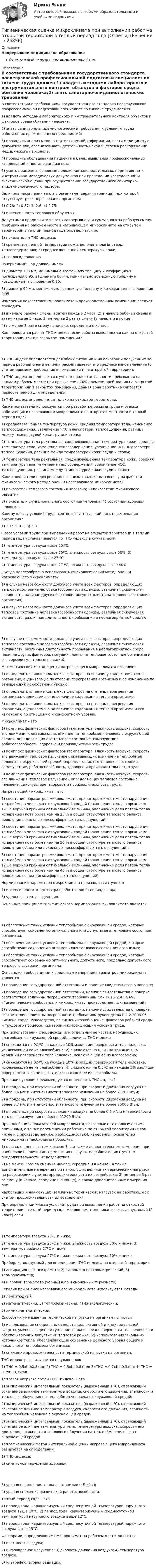      
          Описание
          Непрерывное медицинское образованиеОтветы в файле выделены жирным шрифтом 
          Оглавление
          В соответствии с требованиями государственного стандарта послевузовской профессиональной подготовки специалист по гигиене труда должен 1) владеть методами лабораторного и инструментального контроля объектов и факторов среды обитания человека;2) знать санитарно-эпидемиологические требования к условиям труда работающих промышленных предприятий;3) проводить анализ медико-статистической информации, вести медицинскую документацию, организовывать деятельность находящегося в распоряжении медицинского персонала;4) проводить обследования пациента в целях выявления профессиональных заболеваний и постановки диагноза;5) уметь применять основные положения законодательных, нормативных и инструктивно-методических документов при проведении исследований и гигиенической оценки при осуществлении государственного санитарно-эпидемиологического надзора. Величина накопления тепла в организме (верхняя граница), при которой отсутствует риск перегревания организма 1) 0,78; 2) 0,87; 3) 2,6; 4) 2,75;5) интенсивность теплового облучения. Допустимая продолжительность непрерывного и суммарного за рабочую смену пребывания на рабочем месте в нагревающем микроклимате на открытой территории в теплый период года определяется по 1) показателям ТНС-индекса;2) средневзвешенной температуре кожи, величине влагопотерь, теплосодержанию; 3) средневзвешенной температуры кожи;4) теплосодержанию. Зачерненный шар должен иметь 1) диаметр 100 мм, минимально возможную толщину и коэффициент поглощения 0,95; 2) диаметр 80 мм, минимально возможную толщину и коэффициент поглощения 0,90;3) диаметр 90 мм, минимально возможную толщину и коэффициент поглощения 0,95. Измерения показателей микроклимата в производственном помещении следует проводить 1) в начале рабочей смены и затем каждые 2 часа; 2) в начале рабочей смены и затем каждые 3 часа; 3) не менее 2 раз за смену (в начале и в конце);4) не менее 3 раз в смену (в начале, середине и в конце). Как проводится расчет ТНС-индекса, если работы выполняются как на открытой территории, так и в закрытом помещении? 1) ТНС-индекс определяется для обеих ситуаций и на основании полученных за период рабочей смены величин рассчитывается его среднесменное значение (с учетом времени пребывания в помещении и на открытой территории);2) ТНС-индекс определяется с учетом продолжительности пребывания на каждом рабочем месте; при превышении 70% времени пребывания на открытой территории или в закрытом помещении, данная зона работника считается первостепенной для определения;3) ТНС-индекс определяется только на открытой территории. Какие показатели используются при разработке режима труда и отдыха работающих в нагревающем микроклимате на открытой местности в теплый период года? 1) средневзвешенная температура кожи, средняя температура тела, изменение теплосодержания, увеличение ЧСС, влагопотери, теплоощущения, разница между температурой кожи груди и стопы;2) температура тела ректальная, средневзвешенная температура кожи, средняя температура тела, изменение теплосодержания, увеличение ЧСС, влагопотери, теплоощущения, разница между температурой кожи груди и стопы;3) температура тела ректальная, средневзвешенная температура кожи, средняя температура тела, изменение теплосодержания, увеличение ЧСС, теплоощущения, разница между температурой кожи груди и стопы. Какие показатели перегревания организма заложены в основу разработки физиологического метода оценки нагревающего микроклимата? 1) показатели теплового состояния человека; 2) показатели физического развития;3) показатели функционального состояния человека; 4) состояния здоровья человека. Какому классу условий труда соответствует высокий риск перегревания организма? 1) 3.1; 2) 3.2; 3) 3.3. Класс условий труда при выполнении работ на открытой территории в теплый период года устанавливается по ТНС-индексу в случае, если 1) температура воздуха выше 25 ºС;2) температура воздуха выше 25ºС, влажность воздуха выше 50%; 3) температура воздуха выше 27 ºС;4) температура воздуха выше 27 ºС, влажность воздуха выше 40%. . Когда целесообразно использовать физиологический метод оценки нагревающего микроклимата? 1) в случае невозможности должного учета всех факторов, определяющих тепловое состояние человека (особенности одежды, различная физическая активность, наличие других факторов, могущих влиять на тепловое состояние организма);2) в случае невозможности должного учета всех факторов, определяющих тепловое состояние человека (особенности одежды, различная физическая активность, различная длительность пребывания в неблагоприятной среде); 3) в случае невозможности должного учета всех факторов, определяющих тепловое состояние человека (особенности одежды, различная физическая активность, различная длительность пребывания в неблагоприятной среде, наличие других факторов, могущих влиять на тепловое состояние организма и его терморегуляторные реакции). Математический метод оценки нагревающего микроклимата позволяет 1) определить влияние комплекса факторов на величину содержания тепла в организме, оцениваемую по степени перегревания организма и ее изменению по отношению к комфортному уровню;2) определить влияние комплекса факторов на степень перегревания организма, оцениваемого по величине содержания тепла в организме;3) определить влияние комплекса факторов на степень перегревания организма, оцениваемого по величине содержания тепла в организме и его изменению по отношению к комфортному уровню. Микроклимат – это 1) комплекс физических факторов (температура, влажность воздуха, скорость его движения), оказывающих влияние на теплообмен человека с окружающей средой, определяющих его тепловое состояние, самочувствие, работоспособность, здоровье и производительность труда;2) комплекс физических факторов (температура, влажность воздуха, скорость его движения, тепловое излучение), оказывающих влияние на теплообмен человека с окружающей средой, определяющих его тепловое состояние, самочувствие, работоспособность, здоровье и производительность труда;3) комплекс физических факторов (температура, влажность воздуха, скорость его движения, тепловое излучение), определяющих тепловое состояние человека, самочувствие, здоровье и производительность труда. Нагревающий микроклимат – это 1) сочетание параметров микроклимата, при котором имеет место нарушение теплообмена человека с окружающей средой (накопление тепла в организме выше верхней границы оптимальной величины, увеличение доли потерь тепла испарением пота более чем на 25 % в общей структуре теплового баланса, появление локальных дискомфортных теплоощущений);2) сочетание параметров микроклимата, при котором имеет место нарушение теплообмена человека с окружающей средой (накопление тепла в организме выше верхней границы оптимальной величины, увеличение доли потерь тепла испарением пота более чем на 30 % в общей структуре теплового баланса, появление общих или локальных дискомфортных теплоощущений);3) сочетание параметров микроклимата, при котором имеет место нарушение теплообмена человека с окружающей средой (накопление тепла в организме выше верхней границы оптимальной величины, увеличение доли потерь тепла испарением пота более чем на 40 % в общей структуре теплового баланса, появление общих дискомфортных теплоощущений). Нормирование параметров микроклимата производится с учетом 1) интенсивности энергозатрат работников; 2) периода года;3) удельного тепловыделения. Основным принципом гигиенического нормирования микроклимата является 1) обеспечение таких условий теплообмена с окружающей средой, которые способствуют сохранению оптимального или допустимого теплового состояния организма;2) обеспечение таких условий теплообмена с окружающей средой, которые способствуют сохранению оптимального теплового состояния организма;3) обеспечение таких условий теплообмена с окружающей средой, которые способствуют сохранению оптимального, допустимого, предельно допустимого теплового состояния организма. Основными требованиями к средствам измерения параметров микроклимата являются 1) проведение государственной аттестации и наличие свидетельства о поверке;2) проведение государственной аттестации, наличие свидетельства о поверке, соответствие величины погрешности требованиям СанПиН 2.2.4.548-96 «Гигиенические требования к микроклимату производственных помещений»;3) проведение государственной аттестации, наличие свидетельства о поверке, соответствие величины погрешности требованиям руководства Р 2.2.2006-05 Гигиена труда. Руководство, по гигиенической оценке, факторов рабочей среды и трудового процесса. Критерии и классификация условий труда. При использовании спецодежды или отдельных ее частей, нарушающих влагообмен с окружающей средой, величины ТНС-индекса 1) снижаются на 0,1ºС на каждые 10% изоляции поверхности тела человека, исключающей ее из влагообмена; 2) снижаются на 0,3ºС на каждые 10% изоляции поверхности тела человека, исключающей ее из влагообмена;3) снижаются на 0,5ºС на каждые 10% изоляции поверхности тела человека, исключающей ее из влагообмена; 4) снижаются на 0,5ºС на каждые 5% изоляции поверхности тела человека, исключающей ее из влагообмена. При каких условиях рекомендуется определять ТНС-индекс? 1) в полдень, при отсутствии облачности, при скорости движения воздуха не более 0,6 м/с и интенсивности теплового излучения не более 21200 Вт/м;2) в полдень, при отсутствии облачности, при скорости движения воздуха не более 0,7 м/с и интенсивности теплового излучения не более 25000 Вт/м;3) в полдень, при скорости движения воздуха не более 0,6 м/с и интенсивности теплового излучения не более 21200 Вт/м. При колебаниях показателей микроклимата, связанных с технологическими причинами, а также перемещении работника по открытой территории (в том числе и с производственной необходимостью), измерения показателей микроклимата необходимо проводить 1) в начале смены, затем каждые 3 ч, а также дополнительные измерения при наибольших величинах термических нагрузок на работающих с учетом продолжительности их воздействия;2) не менее 3 раз за смену (в начале, середине и в конце), а также дополнительные измерения при наибольших величинах термических нагрузок на работающих с учетом продолжительности их воздействия; 3) не менее 3 раз за смену (в начале, середине и в конце), а также дополнительные измерения принаибольших и наименьших величинах термических нагрузок на работающих с учетом продолжительности их воздействия. При определении класса условий труда при выполнении работ на открытой территории в теплый период года микроклимат оценивается как допустимый (2 класс) если 1) температура воздуха 25ºС и ниже;2) температура воздуха 25ºС и ниже, влажность воздуха 50% и ниже; 3) температура воздуха 27ºС и ниже;4) температура воздуха 27ºС и ниже, влажность воздуха 50% и ниже. Прибор, используемый для определения ТНС-индекса на открытой территории 1) аспирационный психрометр; 2) гигрометр психрометрический; 3) термоанемометр;4) шаровой термометр (черный шар и смоченный термометр). Сегодня при оценке нагревающего микроклимата используются методы 1) лонгитюдный;2) математический; 3) теплофизический; 4) физиологический;5) химико-аналитический. Способами уменьшения термической нагрузки на организм являются 1) использование специальных средств коллективной и индивидуальной защиты, уменьшающих поступление тепла извне к поверхности тела человека и обеспечивающих допустимый тепловой режим; 2) использованиялокальных источников тепла, обеспечивающие сохранение должного уровня общего и локального теплообмена организма;3) снижение продолжительности термической нагрузки на организм. ТНС-индекс рассчитывается по уравнению 1) ТНС = 0,5xtвл0,8xtш; 2) ТНС = 0,5xtш0,8xtвл; 3) ТНС = 0,7xtвл0,3xtш; 4) ТНС = 0,7xtш0,3xtвл. Тепловая нагрузка среды (ТНС-индекс) – это 1) эмпирический интегральный показатель (выраженный в ºС), отражающий сочетанное влияние температуры воздуха, скорости его движения, влажности и теплового облучения на теплообмен человека с окружающей средой;2) эмпирический интегральный показатель (выраженный в ºС), отражающий сочетанное влияние температуры воздуха, скорости его движения, влажности на теплообмен человека с окружающей средой;3) эмпирический интегральный показатель (выраженный в ºС), отражающий сочетанное влияние температуры тела, температуры воздуха, скорости его движения, влажности и теплового облучения на теплообмен человека с окружающей средой. Теплофизический метод интегральной оценки нагревающего микроклимата базируется на определении 1) ТНС-индекса;2) симптомов нарушения здоровья; 3) уровня накопления тепла в организме (кДж/кг);4) уровня снижения физической работоспособности. Теплый период года – это 1) период года, характеризуемый среднесуточной температурой наружного воздуха выше 10°С; 2) период года, характеризуемый среднесуточной температурой наружного воздуха выше 12°С;3) период года, характеризуемый среднесуточной температурой наружного воздуха выше 15°С. Факторами, определяющими микроклимат на рабочем месте, являются 1) влажность воздуха;2) инфракрасное излучение; 3) скорость движения воздуха; 4) температура воздуха;5) ультрафиолетовая радиация. 
            
            
            Гигиеническая гимнастика включается в распорядок дня ...Гигиеническая оценка микроклимата при выполнении работ на открытой территории в теплый период года [Ответы]Гигиенические требования к микроклимату и освещениюГигрометр МВ-1 предназначен для измерения:Гидравлика Гидравлика в строительствеГидравлика в строительстве  КР и ЛР ТулГУ 10 вариант Гибкий метод работы канбан использует доски для составления списков дел, последовательность которых - «...»Гибкость мышления и умение находить компромиссы между мечтой и реальностью - это ... Гибкость мышления — это:Гибкость сжатых элементов, в частности, отдельных стоек, поясов и опорных раскосов ферм, не должна превышатьГибкость сжатых элементов связей не должна превышатьГигиена рук медицинского персонала. Использование перчаток [Ответы]Гигиена рук медицинского персонала. Общие положения (по утвержденным клиническим рекомендациям) [Ответы]