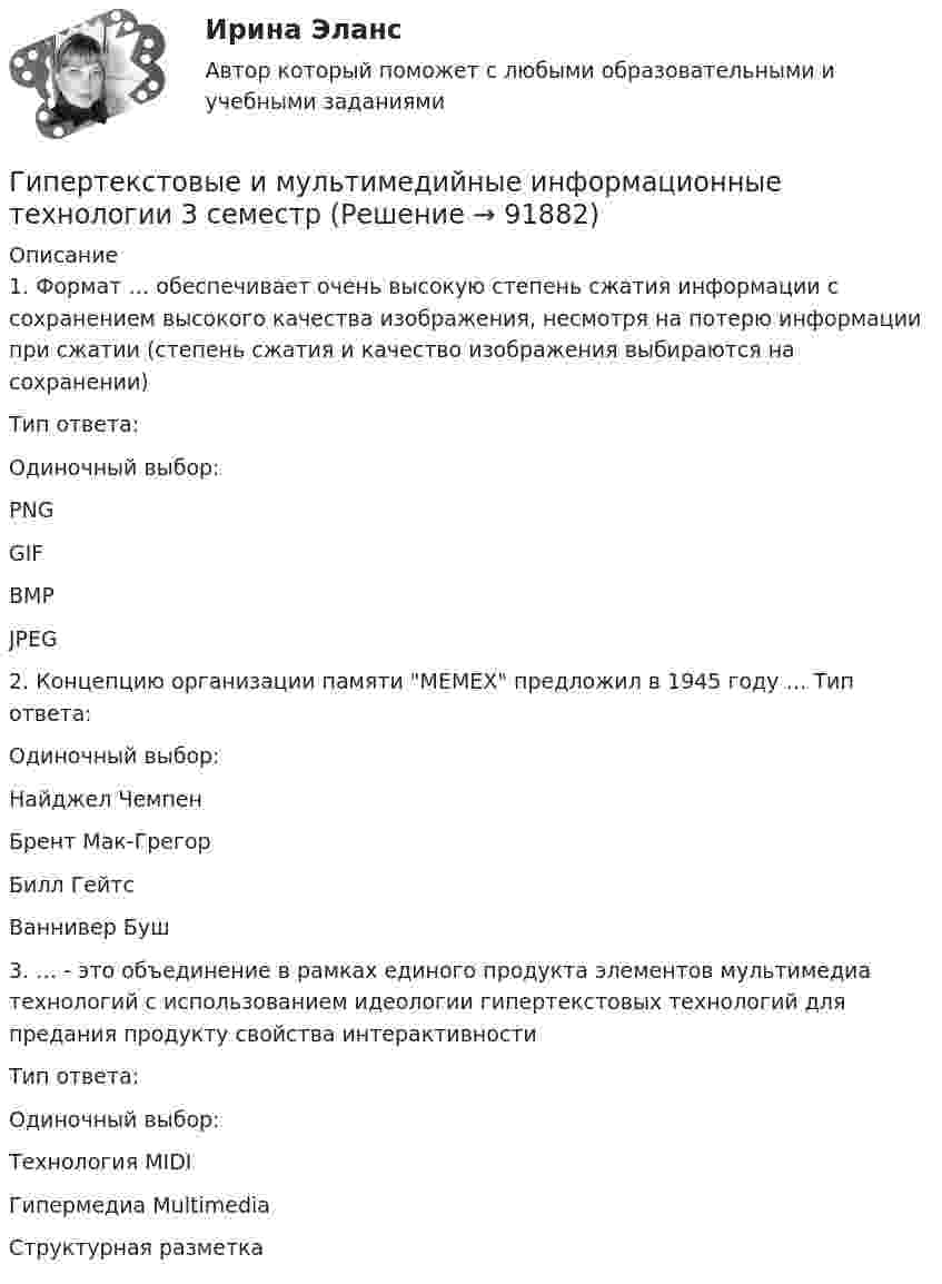      
            Описание
            1. Формат … обеспечивает очень высокую степень сжатия информации с сохранением высокого качества изображения, несмотря на потерю информации при сжатии (степень сжатия и качество изображения выбираются на сохранении) Тип ответа: Одиночный выбор: PNG GIF BMP JPEG2. Концепцию организации памяти MEMEX предложил в 1945 году … Тип ответа: Одиночный выбор:Найджел Чемпен Брент Мак-Грегор Билл Гейтс Ваннивер Буш3. … - это объединение в рамках единого продукта элементов мультимедиа технологий с использованием идеологии гипертекстовых технологий для предания продукту свойства интерактивностиТип ответа: Одиночный выбор:Технология MIDI Гипермедиа Multimedia Структурная разметка   
            
            
            Гиперкинезы характерны для людей сГипертекстовые и мультимедийные информационные технологии 3 семестрГипертекстовые и мультимедийные информационные технологии 69 вопросов СИНЕРГИЯ МТИ 2022💯 Гипертекстовые и мультимедийные информационные технологии (все ответы на тест Синергия / МТИ / МосАП, сентябрь 2022)💯 Гипертекстовые и мультимедийные информационные технологии (ответы на тест Синергия / МТИ / МосАП, май 2022)Гипертекстовые и мультимедийные информационные технологии Синергия💯 Гипертекстовые и мультимедийные информационные технологии [Тема 1-6] (ответы на тесты Синергия / МОИ / МТИ / МосАП, январь 2024)Гидрогазодинамика.ти💯 Гидрогазодинамика.ти (ответы на тест Синергия / МОИ / МТИ / МосАП, декабрь 2023)💯 Гидрогазодинамика.ти (ответы на тест Синергия / МТИ / МосАП, март 2023)💯 Гидрогазодинамика.ти (правильные ответы на тест Синергия / МОИ / МТИ / МосАП)Гидродинамические исследования скважин методом установившихся отборов  при движении по пласту двухфазного потока. ГДИСГидроизоляционные шпонки предназначены для ……………………….. защиты конструкционных зазоров от поступления в них воды.Гидросамолет вариант 2 (Есть 2, 4, 6, 7, 9, 10, 19 варианты)