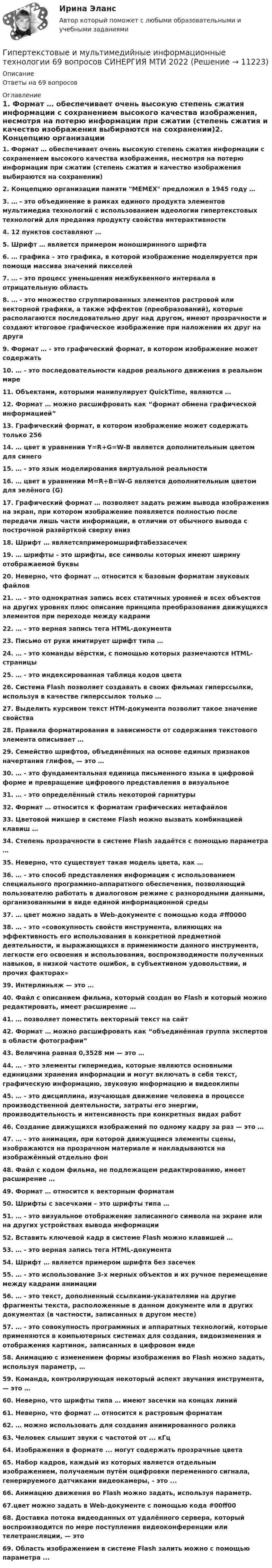      
          Описание
          Ответы на 69 вопросов 
          Оглавление
          1. Формат … обеспечивает очень высокую степень сжатия информации с сохранением высокого качества изображения, несмотря на потерю информации при сжатии (степень сжатия и качество изображения выбираются на сохранении)2. Концепцию организации памяти MEMEX предложил в 1945 году …3. … - это объединение в рамках единого продукта элементов мультимедиа технологий с использованием идеологии гипертекстовых технологий для предания продукту свойства интерактивности4. 12 пунктов составляют …5. Шрифт … является примером моноширинного шрифта6. … графика – это графика, в которой изображение моделируется при помощи массива значений пикселей7. … - это процесс уменьшения межбуквенного интервала в отрицательную область8. … - это множество сгруппированных элементов растровой или векторной графики, а также эффектов (преобразований), которые располагаются последовательно друг над другом, имеют прозрачности и создают итоговое графическое изображение при наложении их друг на друга9. Формат … - это графический формат, в котором изображение может содержать10. … - это последовательности кадров реального движения в реальном мире11. Объектами, которыми манипулирует QuickTime, являются …12. Формат … можно расшифровать как “формат обмена графической информацией”13. Графический формат, в котором изображение может содержать только 25614. … цвет в уравнении Y=R+G=W-B является дополнительным цветом для синего15. … - это язык моделирования виртуальной реальности16. … цвет в уравнении M=R+B=W-G является дополнительным цветом для зелёного (G)17. Графический формат … позволяет задать режим вывода изображения на экран, при котором изображение появляется полностью после передачи лишь части информации, в отличии от обычного вывода с построчной развёрткой сверху вниз18. Шрифт … являетсяпримеромшрифтабеззасечек19. … шрифты - это шрифты, все символы которых имеют ширину отображаемой буквы20. Неверно, что формат … относится к базовым форматам звуковых файлов21. … - это однократная запись всех статичных уровней и всех объектов на других уровнях плюс описание принципа преобразования движущихся элементов при переходе между кадрами22. … - это верная запись тега HTML-документа23.   Письмо от руки имитирует шрифт типа …24. … - это команды вёрстки, с помощью которых размечаются HTML-страницы25. … - это индексированная таблица кодов цвета26. Система Flash позволяет создавать в своих фильмах гиперссылки, используя в качестве гиперссылок только …27. Выделить курсивом текст HTM-документа позволит такое значение свойства28. Правила форматирования в зависимости от содержания текстового элемента описывает …29. Семейство шрифтов, объединённых на основе единых признаков начертания глифов, — это …30. … - это фундаментальная единица письменного языка в цифровой форме и превращение цифрового представления в визуальное31. … - это определённый стиль некоторой гарнитуры32. Формат … относится к форматам графических метафайлов33. Цветовой микшер в системе Flash можно вызвать комбинацией клавиш …34. Степень прозрачности в системе Flash задаётся с помощью параметра …35. Неверно, что существует такая модель цвета, как …36. … - это способ представления информации с использованием специального программно-аппаратного обеспечения, позволяющий пользователю работать в диалоговом режиме с разнородными данными, организованными в виде единой информационной среды37. … цвет можно задать в Web-документе с помощью кода #ff000038. … - это «совокупность свойств инструмента, влияющих на эффективность его использования в конкретной предметной деятельности, и выражающихся в применимости данного инструмента, легкости его освоения и использования, воспроизводимости полученных навыков, в низкой частоте ошибок, в субъективном удовольствии, и прочих факторах»39. Интерлиньяж — это … 40. Файл с описанием фильма, который создан во Flash и который можно редактировать, имеет расширение …41. … позволяет поместить векторный текст на сайт42. Формат … можно расшифровать как “объединённая группа экспертов в области фотографии”43. Величина равная 0,3528 мм — это …44. … - это элементы гипермедиа, которые являются основными единицами хранения информации и могут включать в себя текст, графическую информацию, звуковую информацию и видеоклипы45. … - это дисциплина, изучающая движение человека в процессе производственной деятельности, затраты его энергии, производительность и интенсивность при конкретных видах работ46. Создание движущихся изображений по одному кадру за раз — это …47. … - это анимация, при которой движущиеся элементы сцены, изображаются на прозрачном материале и накладываются на изображённый отдельно фон48. Файл с кодом фильма, не подлежащем редактированию, имеет расширение …49. Формат … относится к векторным форматам50. Шрифты с засечками – это шрифты типа …51. … - это визуальное отображение записанного символа на экране или на других устройствах вывода информации52. Вставить ключевой кадр в системе Flash можно клавишей …53. … - это верная запись тега HTML-документа54. Шрифт … является примером шрифта без засечек55. … - это использование 3-х мерных объектов и их ручное перемещение между кадрами анимации56. … - это текст, дополненный ссылками-указателями на другие фрагменты текста, расположенные в данном документе или в других документах (в частности, записанных в другом месте)57. … - это совокупность программных и аппаратных технологий, которые применяются в компьютерных системах для создания, видоизменения и отображения картинок, записанных в цифровом виде58. Анимацию с изменением формы изображения во Flash можно задать, используя параметр, …59. Команда, контролирующая некоторый аспект звучания инструмента, — это …60. Неверно, что шрифты типа … имеют засечки на концах линий61. Неверно, что формат … относится к растровым форматам62. … можно использовать для создания анимированного ролика63. Человек слышит звуки с частотой от ... кГц64. Изображения в формате ... могут содержать прозрачные цвета65. Набор кадров, каждый из которых является отдельным изображением, получаемым путём оцифровки переменного сигнала, генерируемого датчиками видеокамеры, - это ...66. Анимацию движения во Flash можно задать, используя параметр.67.цвет можно задать в Web-документе с помощью кода #00ff0068. Доставка потока видеоданных от удалённого сервера, который воспроизводится по мере поступления видеоконференции или телетрансляции, — это69. Область изображением в системе Flash залить можно с помощью параметра ... 
            
            
            Гипертекстовые и мультимедийные информационные технологии 3 семестрГипертекстовые и мультимедийные информационные технологии 69 вопросов СИНЕРГИЯ МТИ 2022💯 Гипертекстовые и мультимедийные информационные технологии (все ответы на тест Синергия / МТИ / МосАП, сентябрь 2022)💯 Гипертекстовые и мультимедийные информационные технологии (ответы на тест Синергия / МТИ / МосАП, май 2022)Гипертекстовые и мультимедийные информационные технологии Синергия💯 Гипертекстовые и мультимедийные информационные технологии [Тема 1-6] (ответы на тесты Синергия / МОИ / МТИ / МосАП, январь 2024)Гипертекстовый транспортный протокол для связи веб-серверов и веб-клиентов – это …💯 Гидрогазодинамика.ти (ответы на тест Синергия / МОИ / МТИ / МосАП, декабрь 2023)💯 Гидрогазодинамика.ти (ответы на тест Синергия / МТИ / МосАП, март 2023)💯 Гидрогазодинамика.ти (правильные ответы на тест Синергия / МОИ / МТИ / МосАП)Гидродинамические исследования скважин методом установившихся отборов  при движении по пласту двухфазного потока. ГДИСГидроизоляционные шпонки предназначены для ……………………….. защиты конструкционных зазоров от поступления в них воды.Гидросамолет вариант 2 (Есть 2, 4, 6, 7, 9, 10, 19 варианты)… – гиперкинез, характеризующийся медленными тоническими насильственными движениями, одновременно захватывающими мышцы агонисты и антагонисты; приводит к характерной вычурности, червеобразности насильственных движений, распространяющихся преимуществе