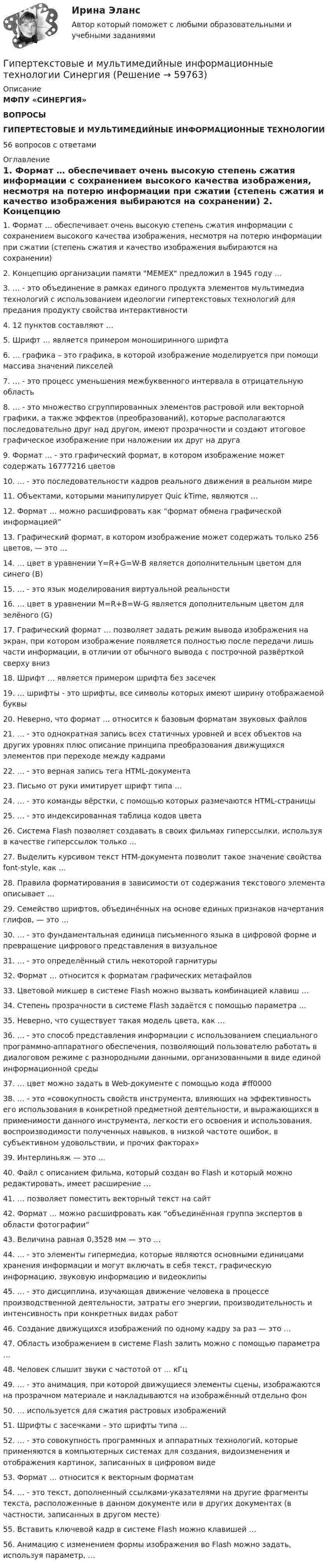      
            Описание
            МФПУ «СИНЕРГИЯ»ВОПРОСЫГИПЕРТЕСТОВЫЕ И МУЛЬТИМЕДИЙНЫЕ ИНФОРМАЦИОННЫЕ ТЕХНОЛОГИИ56 вопросов с ответами 
            Оглавление
            1. Формат … обеспечивает очень высокую степень сжатия информации с сохранением высокого качества изображения, несмотря на потерю информации при сжатии (степень сжатия и качество изображения выбираются на сохранении) 2. Концепцию организации памяти MEMEX предложил в 1945 году … 3. … - это объединение в рамках единого продукта элементов мультимедиа технологий с использованием идеологии гипертекстовых технологий для предания продукту свойства интерактивности 4. 12 пунктов составляют … 5. Шрифт … является примером моноширинного шрифта 6. … графика – это графика, в которой изображение моделируется при помощи массива значений пикселей 7. … - это процесс уменьшения межбуквенного интервала в отрицательную область 8. … - это множество сгруппированных элементов растровой или векторной графики, а также эффектов (преобразований), которые располагаются последовательно друг над другом, имеют прозрачности и создают итоговое графическое изображение при наложении их друг на друга 9. Формат … - это графический формат, в котором изображение может содержать 16777216 цветов 10. … - это последовательности кадров реального движения в реальном мире 11. Объектами, которыми манипулирует Quic kTime, являются … 12. Формат … можно расшифровать как “формат обмена графической информацией” 13. Графический формат, в котором изображение может содержать только 256 цветов, — это … 14. … цвет в уравнении Y=R+G=W-B является дополнительным цветом для синего (В)15. … - это язык моделирования виртуальной реальности 16. … цвет в уравнении M=R+B=W-G является дополнительным цветом для зелёного (G) 17. Графический формат … позволяет задать режим вывода изображения на экран, при котором изображение появляется полностью после передачи лишь части информации, в отличии от обычного вывода с построчной развёрткой сверху вниз 18. Шрифт … является примером шрифта без засечек19. … шрифты - это шрифты, все символы которых имеют ширину отображаемой буквы 20. Неверно, что формат … относится к базовым форматам звуковых файлов 21. … - это однократная запись всех статичных уровней и всех объектов на других уровнях плюс описание принципа преобразования движущихся элементов при переходе между кадрами 22. … - это верная запись тега HTML-документа 23. Письмо от руки имитирует шрифт типа … 24. … - это команды вёрстки, с помощью которых размечаются HTML-страницы 25. … - это индексированная таблица кодов цвета 26. Система Flash позволяет создавать в своих фильмах гиперссылки, используя в качестве гиперссылок только … 27. Выделить курсивом текст HTM-документа позволит такое значение свойства font-style, как … 28. Правила форматирования в зависимости от содержания текстового элемента описывает … 29. Семейство шрифтов, объединённых на основе единых признаков начертания глифов, — это … 30. … - это фундаментальная единица письменного языка в цифровой форме и превращение цифрового представления в визуальное 31. … - это определённый стиль некоторой гарнитуры 32. Формат … относится к форматам графических метафайлов 33. Цветовой микшер в системе Flash можно вызвать комбинацией клавиш … 34. Степень прозрачности в системе Flash задаётся с помощью параметра … 35. Неверно, что существует такая модель цвета, как … 36. … - это способ представления информации с использованием специального программно-аппаратного обеспечения, позволяющий пользователю работать в диалоговом режиме с разнородными данными, организованными в виде единой информационной среды 37. … цвет можно задать в Web-документе с помощью кода #ff0000 38. … - это «совокупность свойств инструмента, влияющих на эффективность его использования в конкретной предметной деятельности, и выражающихся в применимости данного инструмента, легкости его освоения и использования, воспроизводимости полученных навыков, в низкой частоте ошибок, в субъективном удовольствии, и прочих факторах» 39. Интерлиньяж — это … 40. Файл с описанием фильма, который создан во Flash и который можно редактировать, имеет расширение … 41. … позволяет поместить векторный текст на сайт 42. Формат … можно расшифровать как “объединённая группа экспертов в области фотографии” 43. Величина равная 0,3528 мм — это … 44. … - это элементы гипермедиа, которые являются основными единицами хранения информации и могут включать в себя текст, графическую информацию, звуковую информацию и видеоклипы 45. … - это дисциплина, изучающая движение человека в процессе производственной деятельности, затраты его энергии, производительность и интенсивность при конкретных видах работ 46. Создание движущихся изображений по одному кадру за раз — это … 47. Область изображением в системе Flash залить можно с помощью параметра …48. Человек слышит звуки с частотой от ... кГц49. … - это анимация, при которой движущиеся элементы сцены, изображаются на прозрачном материале и накладываются на изображённый отдельно фон50. … используется для сжатия растровых изображений51. Шрифты с засечками – это шрифты типа …52. … - это совокупность программных и аппаратных технологий, которые применяются в компьютерных системах для создания, видоизменения и отображения картинок, записанных в цифровом виде53. Формат … относится к векторным форматам54. … - это текст, дополненный ссылками-указателями на другие фрагменты текста, расположенные в данном документе или в других документах (в частности, записанных в другом месте)55. Вставить ключевой кадр в системе Flash можно клавишей …56. Анимацию с изменением формы изображения во Flash можно задать, используя параметр, …  
            
            
            💯 Гипертекстовые и мультимедийные информационные технологии (ответы на тест Синергия / МТИ / МосАП, май 2022)Гипертекстовые и мультимедийные информационные технологии Синергия💯 Гипертекстовые и мультимедийные информационные технологии [Тема 1-6] (ответы на тесты Синергия / МОИ / МТИ / МосАП, январь 2024)Гипертекстовый транспортный протокол для связи веб-серверов и веб-клиентов – это …Гипотеза в дисперсионном анализе, согласно которой распределение величин является случайным, называется … гипотезой... гипотеза, которая обозначается как НО, - это гипотеза о сходстве, об отсутствии значимых различий между исследуемыми признакамиГипотеза ... Сепира-Уорфа предполагает, что структура языка влияет на мировосприятие и воззрения его носителей, а также на их когнитивные процессы Гидродинамические исследования скважин методом установившихся отборов  при движении по пласту двухфазного потока. ГДИСГидроизоляционные шпонки предназначены для ……………………….. защиты конструкционных зазоров от поступления в них воды.Гидросамолет вариант 2 (Есть 2, 4, 6, 7, 9, 10, 19 варианты)… – гиперкинез, характеризующийся медленными тоническими насильственными движениями, одновременно захватывающими мышцы агонисты и антагонисты; приводит к характерной вычурности, червеобразности насильственных движений, распространяющихся преимуществеГиперкинезы характерны для людей сГипертекстовые и мультимедийные информационные технологии 3 семестрГипертекстовые и мультимедийные информационные технологии 69 вопросов СИНЕРГИЯ МТИ 2022