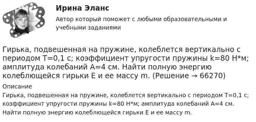      
            Описание
            Гирька, подвешенная на пружине, колеблется вертикально с периодом T=0,1 с; коэффициент упругости пружины k=80 Н*м; амплитуда колебаний A=4 см. Найти полную энергию колеблющейся гирьки E и ее массу m.   
            
            
            Гирька массой m = 40 г, привязанная к нити длиной l = 35 см, описывает в горизонтальной плоскости окружность. Частота вращения гирьки n = 2 об/с. Найти силу натяжения нити T.Гирька, подвешенная на пружине, колеблется вертикально с периодом T=0,1 с; коэффициент упругости пружины k=80 Н*м; амплитуда колебаний A=4 см. Найти полную энергию колеблющейся гирьки E и ее массу m.Гирька, привязанная к нерастяжимой нити длиной l = 30 см, описывает в горизонтальной плоскости окружность радиусом R = 15 см. Найти скорость вращения  гирьки и частоту вращения n.Гирька, привязанная к нити длиной l = 30 см, описывает в горизонтальной плоскости окружность радиусом R = 15 см. С какой частотой n вращается гирька?Гиря массой m = 0,10 кг привязана к концу нити, намотанной на барабан в виде диска радиусом R = 4,0 см. Найти момент инерции барабана, если гиря опускается с ускорением a = 0,80 м/с2.Гиря массой m = 0,2 кг, висящая на вертикальной пружине, совершает затухающие колебания с коэффициентом затухания d = 0,75 с-1. Жёсткость пружины k = 0,5 кН/м. Начертить зависимость амплитуды AГиря массой m = 0,5 кг, подвешенная на спиральной пружине жёсткостью k = 50 Н/м, совершает колебания в вязкой среде с коэффициентом сопротивления r = 0,5 кг/с. На верхний конец пружины действует вынуждающая сила,Гипертекстовый транспортный протокол для связи веб-серверов и веб-клиентов – это …Гипотеза в дисперсионном анализе, согласно которой распределение величин является случайным, называется … гипотезой... гипотеза, которая обозначается как НО, - это гипотеза о сходстве, об отсутствии значимых различий между исследуемыми признакамиГипотеза ... Сепира-Уорфа предполагает, что структура языка влияет на мировосприятие и воззрения его носителей, а также на их когнитивные процессы Гипотеза – это …... гипотеза - это гипотеза об отсутствии различий, и подтвердить ее - значит доказать незначимость различийГипсометрический уровень (например уровень воды в море, в которое впадает река) на котором исчезает водоток и к которому привязана вся его деятельность, называется…  
