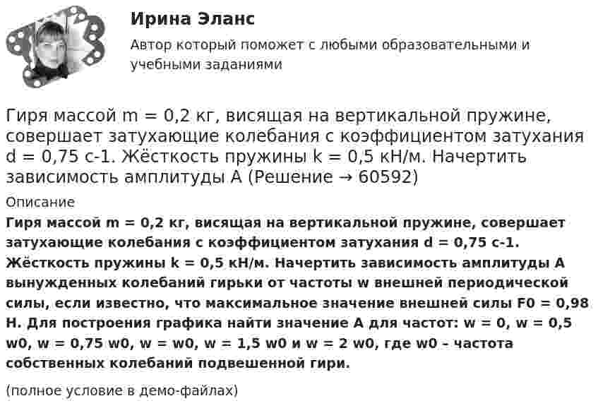     
            Описание
            Гиря массой m = 0,2 кг, висящая на вертикальной пружине, совершает затухающие колебания с коэффициентом затухания d = 0,75 с-1. Жёсткость пружины k = 0,5 кН/м. Начертить зависимость амплитуды A вынужденных колебаний гирьки от частоты w внешней периодической силы, если известно, что максимальное значение внешней силы F0 = 0,98 Н. Для построения графика найти значение A для частот: w = 0, w = 0,5 w0, w = 0,75 w0, w = w0, w = 1,5 w0 и w = 2 w0, где w0 – частота собственных колебаний подвешенной гири.(полное условие в демо-файлах)   
            
            
            Гиря массой m = 0,10 кг привязана к концу нити, намотанной на барабан в виде диска радиусом R = 4,0 см. Найти момент инерции барабана, если гиря опускается с ускорением a = 0,80 м/с2.Гиря массой m = 0,2 кг, висящая на вертикальной пружине, совершает затухающие колебания с коэффициентом затухания d = 0,75 с-1. Жёсткость пружины k = 0,5 кН/м. Начертить зависимость амплитуды AГиря массой m = 0,5 кг, подвешенная на спиральной пружине жёсткостью k = 50 Н/м, совершает колебания в вязкой среде с коэффициентом сопротивления r = 0,5 кг/с. На верхний конец пружины действует вынуждающая сила,Гиря массой m = 500 г подвешена к спиральной пружине жёсткостью k = 20 Н/м и совершает упругие колебания в некоторой среде. Логарифмический декремент колебаний q = 0,004. Определить число N полных колебаний,Гиря массой m падает с высоты h на подставку, закреплённую на пружине жёсткостью k. Определите при этом смещение пружины.Гиря массой m падает с высоты h на подставку, закреплённую на пружине жёсткостью k. Определите при этом смещение пружины.Гиря, положенная на верхний конец вертикальной пружины, поставленной на подставке, сжимает ее на 2 мм. На сколько сожмет пружину та же гиря, упавшая на конец пружины с высоты h = 5 см?Гипотеза – это …... гипотеза - это гипотеза об отсутствии различий, и подтвердить ее - значит доказать незначимость различийГипсометрический уровень (например уровень воды в море, в которое впадает река) на котором исчезает водоток и к которому привязана вся его деятельность, называется…  Гирька массой m=0,15 кг, подвешенная на пружине, колеблется вертикально с периодом T=0,01 с; амплитуда колебаний A=0,8 см. Найти полную энергию колеблющейся гирьки E и коэффициент жесткости пружинки k.Гирька массой m = 40 г, привязанная к нити длиной l = 35 см, описывает в горизонтальной плоскости окружность. Частота вращения гирьки n = 2 об/с. Найти силу натяжения нити T.Гирька, подвешенная на пружине, колеблется вертикально с периодом T=0,1 с; коэффициент упругости пружины k=80 Н*м; амплитуда колебаний A=4 см. Найти полную энергию колеблющейся гирьки E и ее массу m.Гирька, привязанная к нерастяжимой нити длиной l = 30 см, описывает в горизонтальной плоскости окружность радиусом R = 15 см. Найти скорость вращения  гирьки и частоту вращения n.
