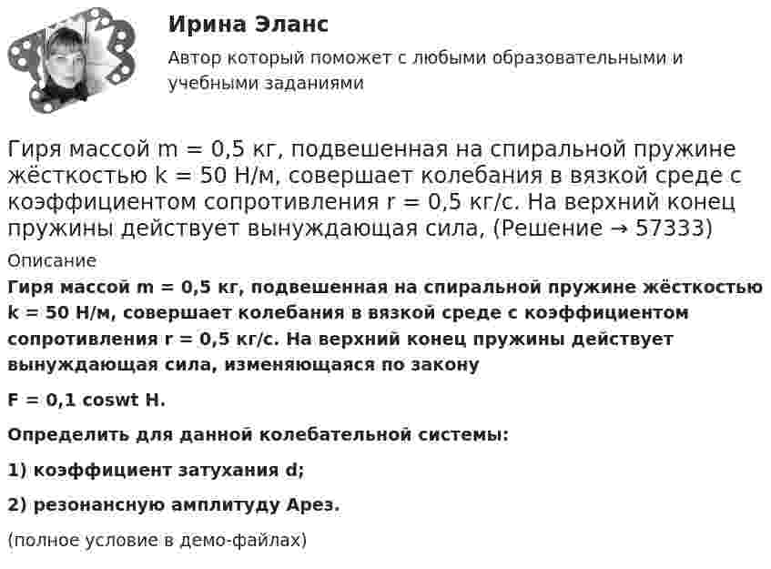     
            Описание
            Гиря массой m = 0,5 кг, подвешенная на спиральной пружине жёсткостью k = 50 Н/м, совершает колебания в вязкой среде с коэффициентом сопротивления r = 0,5 кг/с. На верхний конец пружины действует вынуждающая сила, изменяющаяся по законуF = 0,1 coswt Н.           Определить для данной колебательной системы:1) коэффициент затухания d;2) резонансную амплитуду Aрез.(полное условие в демо-файлах)   
            
            
            Гиря массой m = 0,2 кг, висящая на вертикальной пружине, совершает затухающие колебания с коэффициентом затухания d = 0,75 с-1. Жёсткость пружины k = 0,5 кН/м. Начертить зависимость амплитуды AГиря массой m = 0,5 кг, подвешенная на спиральной пружине жёсткостью k = 50 Н/м, совершает колебания в вязкой среде с коэффициентом сопротивления r = 0,5 кг/с. На верхний конец пружины действует вынуждающая сила,Гиря массой m = 500 г подвешена к спиральной пружине жёсткостью k = 20 Н/м и совершает упругие колебания в некоторой среде. Логарифмический декремент колебаний q = 0,004. Определить число N полных колебаний,Гиря массой m падает с высоты h на подставку, закреплённую на пружине жёсткостью k. Определите при этом смещение пружины.Гиря массой m падает с высоты h на подставку, закреплённую на пружине жёсткостью k. Определите при этом смещение пружины.Гиря, положенная на верхний конец вертикальной пружины, поставленной на подставке, сжимает ее на 2 мм. На сколько сожмет пружину та же гиря, упавшая на конец пружины с высоты h = 5 см?Гиря, положенная на верхний конец спиральной пружины, поставленной на подставке, сжимает её на 5 мм. На сколько сожмёт пружину та же гиря, упавшая на конец пружины с высоты 15 см?... гипотеза - это гипотеза об отсутствии различий, и подтвердить ее - значит доказать незначимость различийГипсометрический уровень (например уровень воды в море, в которое впадает река) на котором исчезает водоток и к которому привязана вся его деятельность, называется…  Гирька массой m=0,15 кг, подвешенная на пружине, колеблется вертикально с периодом T=0,01 с; амплитуда колебаний A=0,8 см. Найти полную энергию колеблющейся гирьки E и коэффициент жесткости пружинки k.Гирька массой m = 40 г, привязанная к нити длиной l = 35 см, описывает в горизонтальной плоскости окружность. Частота вращения гирьки n = 2 об/с. Найти силу натяжения нити T.Гирька, подвешенная на пружине, колеблется вертикально с периодом T=0,1 с; коэффициент упругости пружины k=80 Н*м; амплитуда колебаний A=4 см. Найти полную энергию колеблющейся гирьки E и ее массу m.Гирька, привязанная к нерастяжимой нити длиной l = 30 см, описывает в горизонтальной плоскости окружность радиусом R = 15 см. Найти скорость вращения  гирьки и частоту вращения n.Гирька, привязанная к нити длиной l = 30 см, описывает в горизонтальной плоскости окружность радиусом R = 15 см. С какой частотой n вращается гирька?