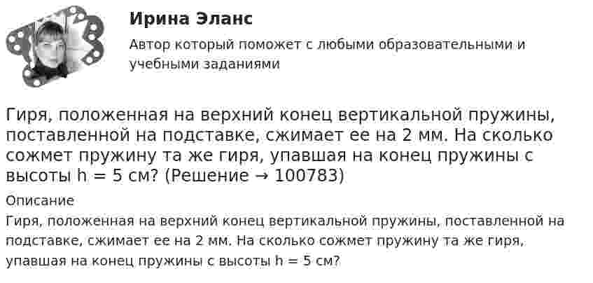      
            Описание
            Гиря, положенная на верхний конец вертикальной пружины, поставленной на подставке, сжимает ее на 2 мм. На сколько сожмет пружину та же гиря, упавшая на конец пружины с высоты h = 5 см?   
            
            
            Гиря массой m падает с высоты h на подставку, закреплённую на пружине жёсткостью k. Определите при этом смещение пружины.Гиря, положенная на верхний конец вертикальной пружины, поставленной на подставке, сжимает ее на 2 мм. На сколько сожмет пружину та же гиря, упавшая на конец пружины с высоты h = 5 см?Гиря, положенная на верхний конец спиральной пружины, поставленной на подставке, сжимает её на 5 мм. На сколько сожмёт пружину та же гиря, упавшая на конец пружины с высоты 15 см?Гиря, положенная на верхний конец спиральной пружины, поставленной на подставке, сжимает её на x = 2 мм. На сколько сожмёт пружину та же гиря, упавшая на конец пружины с высоты h = 5 см?Гиря, положенная на верхний конец спиральной пружины, сжимает её на Dl = 2 мм. На сколько сожмёт пружину та же гиря, упавшая на конец пружины с высоты h = 5 см?Гиря, прикреплённая к пружине, совершает гармонические колебания. Полная энергия колебаний равна 0,2 Дж, а амплитуда 2 см. Найти коэффициент упругости пружины.ГК ч1 ЗадачиГирька, подвешенная на пружине, колеблется вертикально с периодом T=0,1 с; коэффициент упругости пружины k=80 Н*м; амплитуда колебаний A=4 см. Найти полную энергию колеблющейся гирьки E и ее массу m.Гирька, привязанная к нерастяжимой нити длиной l = 30 см, описывает в горизонтальной плоскости окружность радиусом R = 15 см. Найти скорость вращения  гирьки и частоту вращения n.Гирька, привязанная к нити длиной l = 30 см, описывает в горизонтальной плоскости окружность радиусом R = 15 см. С какой частотой n вращается гирька?Гиря массой m = 0,10 кг привязана к концу нити, намотанной на барабан в виде диска радиусом R = 4,0 см. Найти момент инерции барабана, если гиря опускается с ускорением a = 0,80 м/с2.Гиря массой m = 0,2 кг, висящая на вертикальной пружине, совершает затухающие колебания с коэффициентом затухания d = 0,75 с-1. Жёсткость пружины k = 0,5 кН/м. Начертить зависимость амплитуды AГиря массой m = 0,5 кг, подвешенная на спиральной пружине жёсткостью k = 50 Н/м, совершает колебания в вязкой среде с коэффициентом сопротивления r = 0,5 кг/с. На верхний конец пружины действует вынуждающая сила,Гиря массой m = 500 г подвешена к спиральной пружине жёсткостью k = 20 Н/м и совершает упругие колебания в некоторой среде. Логарифмический декремент колебаний q = 0,004. Определить число N полных колебаний,