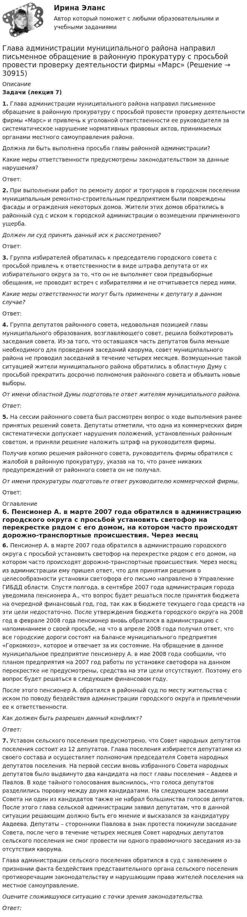      
          Описание
           Задачи (лекция 7)       1. Глава администрации муниципального района направил письменное обращение в районную прокуратуру с просьбой провести проверку деятельности фирмы «Марс» и привлечь к уголовной ответственности ее руководителя за систематическое нарушение нормативных правовых актов, принимаемых органами местного самоуправления района.	      Должна ли быть выполнена просьба главы районной администрации? 	Какие меры ответственности предусмотрены законодательством за данные нарушения? 	Ответ: 2. При выполнении работ по ремонту дорог и тротуаров в городском поселении муниципальным ремонтно-строительным предприятием были повреждены фасады и ограждения некоторых домов. Жители этих домов обратились в районный суд с иском к городской администрации о возмещении причиненного ущерба. Должен ли суд принять данный иск к рассмотрению? 	Ответ: 3. Группа избирателей обратилась к председателю городского совета с просьбой привлечь к ответственности в виде штрафа депутата от их избирательного округа за то, что он не выполняет свои предвыборные обещания, не проводит встреч с избирателями и не отчитывается перед ними. Какие меры ответственности могут быть применены к депутату в данном случае?	Ответ: 4. Группа депутатов районного совета, недовольная позицией главы муниципального образования, возглавляющего совет, решила бойкотировать заседания совета. Из-за того, что оставшаяся часть депутатов была меньше необходимого для проведения заседаний кворума, совет муниципального района не проводил заседаний в течение четырех месяцев. Возмущенные такой ситуацией жители муниципального района обратились в областную Думу с просьбой прекратить досрочно полномочия районного совета и объявить новые выборы.       От имени областной Думы подготовьте ответ жителям муниципального района.  Ответ:  5. На сессии районного совета был рассмотрен вопрос о ходе выполнения ранее принятых решений совета. Депутаты отметили, что одна из коммерческих фирм систематически допускает нарушения положений, установленных районным советом, и приняли решение наложить штраф на руководителя фирмы. 	      Получив копию решения районного совета, руководитель фирмы обратился с жалобой в районную прокуратуру, указав на то, что ранее никаких предупреждений от районного совета он не получал.        От имени прокуратуры подготовьте ответ руководителю коммерческой фирмы.	Ответ: 
          Оглавление
           6. Пенсионер А. в марте 2007 года обратился в администрацию городского округа с просьбой установить светофор на перекрестке рядом с его домом, на котором часто происходят дорожно-транспортные происшествия. Через месяц из администрации ему пришел ответ, что для принятия решения о целесообразности установки светофора его письмо направлено в Управление ГИБДД области. Спустя полгода, в сентябре 2007 года администрация города уведомила пенсионера А., что вопрос будет решаться после принятия бюджета на очередной финансовый год, год, так как в бюджете текущего года средств на эти цели недостаточно. После утверждения бюджета городского округа на 2008 год в феврале 2008 года пенсионер вновь обратился в администрацию с напоминанием о своей просьбе, на что в апреле 2008 года получил ответ, что все городские дороги состоят на балансе муниципального предприятия «Горкомхоз», которое и отвечает за их состояние. На обращение в данное муниципальное предприятие пенсионеру А. в мае 2008 года сообщили, что планом предприятия на 2007 год работы по установке светофора на данном перекрестке не предусмотрены, средства на эти цели отсутствуют. Поэтому его вопрос будет решаться в следующем финансовом году. 	После этого пенсионер А. обратился в районный суд по месту жительства с иском по поводу бездействия администрации городского округа и привлечении ее к ответственности. Как должен быть разрешен данный конфликт? Ответ: 7. Уставом сельского поселения предусмотрено, что Совет народных депутатов поселения состоит из 12 депутатов. Глава поселения избирается депутатами из своего состава и осуществляет полномочия председателя Совета народных депутатов поселения. На первой сессии вновь избранного Совета народных депутатов было выдвинуто два кандидата на пост главы поселения – Авдеев и Павлов. В ходе тайного голосования выяснилось, что голоса депутатов разделились поровну между двумя кандидатами. На следующем заседании Совета ни один из кандидатов также не набрал большинства голосов депутатов. После этого глава сельской администрации заявил депутатам, что в данной ситуации решающим должно быть его мнение и высказался за кандидатуру Авдеева. Депутаты – сторонники Павлова в знак протеста покинули заседание Совета, после чего в течение четырех месяцев Совет народных депутатов сельского поселения не смог провести ни одного правомочного заседания из-за отсутствия кворума. 	Глава администрации сельского поселения обратился в суд с заявлением о признании факта бездействия представительного органа сельского поселения противоречащим законодательству и нарушающим права жителей поселения на местное самоуправление. Оцените сложившуюся ситуацию с точки зрения законодательства.  Ответ: 
            
            
            Глава I. Царь Михаил и патриарх Филарет. Положение государства. . Глава II. Правление Алексея Михайловича. Предпосылки формирования абсолютной монархии Глава III. Раскол церквиГлава администрации муниципального района направил письменное обращение в районную прокуратуру с просьбой провести проверку деятельности фирмы «Марс»Глава дипломатического корпуса, старший по классу и времени аккредитования именуется...Глава крестьянского фермерского хозяйства «Антипов» обратился в Арбитражный суд Ростовской области с иском к ООО «Реставратор» и ООО «Квартал»Глава крестьянского (фермерского) хозяйства «Русь» Б. обратилась в Арбитражный суд города и области с иском к закрытому акционерному обществу «Цветник»Глава местной администрации вновь сформированного на межселенной территории сельского поселения поручил юристу администрации зарегистрировать администрацию в качестве юридического лица. Укажите, какие документы следует подготовить юристуГлава областной администрации 20 ноября получил жалобы военнослужащего «Г.» и гражданина «С.» на действия заведующего финансовым отделом областной администрацииГиря, положенная на верхний конец вертикальной пружины, поставленной на подставке, сжимает ее на 2 мм. На сколько сожмет пружину та же гиря, упавшая на конец пружины с высоты h = 5 см?Гиря, положенная на верхний конец спиральной пружины, поставленной на подставке, сжимает её на 5 мм. На сколько сожмёт пружину та же гиря, упавшая на конец пружины с высоты 15 см?Гиря, положенная на верхний конец спиральной пружины, поставленной на подставке, сжимает её на x = 2 мм. На сколько сожмёт пружину та же гиря, упавшая на конец пружины с высоты h = 5 см?Гиря, положенная на верхний конец спиральной пружины, сжимает её на Dl = 2 мм. На сколько сожмёт пружину та же гиря, упавшая на конец пружины с высоты h = 5 см?Гиря, прикреплённая к пружине, совершает гармонические колебания. Полная энергия колебаний равна 0,2 Дж, а амплитуда 2 см. Найти коэффициент упругости пружины.ГК ч1 ЗадачиГлава 1. Теоретические особенности технологии торговли опционами и клиринга на рынке стандартных контрактов 1.1. Технологии для торговли классическими , элементными и комбинированными опционами 1.2. Понятие клиринга на рынке стандартных контрактов