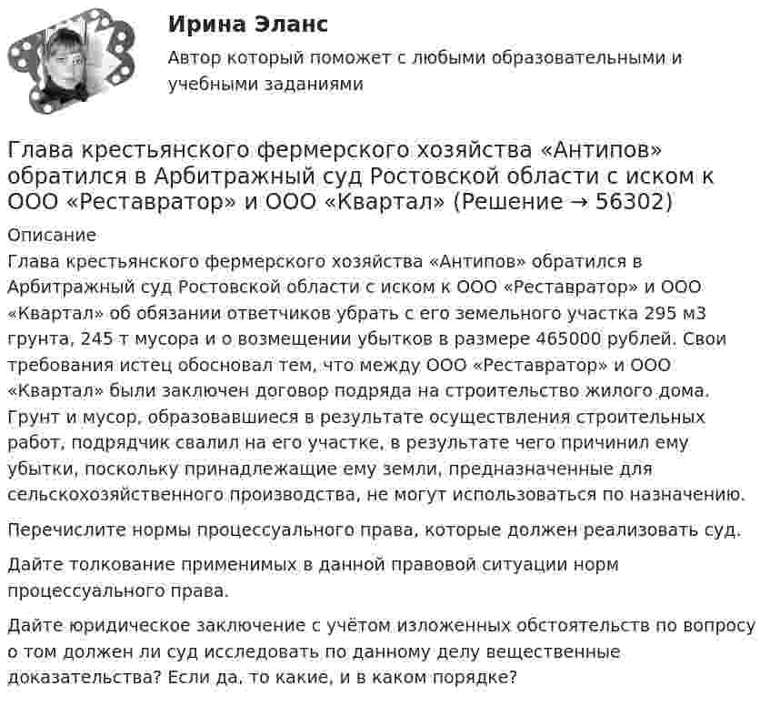      
            Описание
            	Глава крестьянского фермерского хозяйства «Антипов» обратился в Арбитражный суд Ростовской области с иском к ООО «Реставратор» и ООО «Квартал» об обязании ответчиков убрать с его земельного участка 295 м3 грунта, 245 т мусора и о возмещении убытков в размере 465000 рублей. Свои требования истец обосновал тем, что между ООО «Реставратор» и ООО «Квартал» были заключен договор подряда на строительство жилого дома. Грунт и мусор, образовавшиеся в результате осуществления строительных работ, подрядчик свалил на его участке, в результате чего причинил ему убытки, поскольку принадлежащие ему земли, предназначенные для сельскохозяйственного производства, не могут использоваться по назначению.	Перечислите нормы процессуального права, которые должен реализовать суд.	Дайте толкование применимых в данной правовой ситуации норм процессуального права.	Дайте юридическое заключение с учётом изложенных обстоятельств по вопросу о том должен ли суд исследовать по данному делу вещественные доказательства? Если да, то какие, и в каком порядке?    
            
            
            Глава дипломатического корпуса, старший по классу и времени аккредитования именуется...Глава крестьянского фермерского хозяйства «Антипов» обратился в Арбитражный суд Ростовской области с иском к ООО «Реставратор» и ООО «Квартал»Глава крестьянского (фермерского) хозяйства «Русь» Б. обратилась в Арбитражный суд города и области с иском к закрытому акционерному обществу «Цветник»Глава местной администрации вновь сформированного на межселенной территории сельского поселения поручил юристу администрации зарегистрировать администрацию в качестве юридического лица. Укажите, какие документы следует подготовить юристуГлава областной администрации 20 ноября получил жалобы военнослужащего «Г.» и гражданина «С.» на действия заведующего финансовым отделом областной администрацииГлавная задача анализа внутренней среды фирмы состоит в признании менеджментом необходимости ...Главная задача деятельности государственной службы занятости населения – это…Гиря, положенная на верхний конец спиральной пружины, поставленной на подставке, сжимает её на x = 2 мм. На сколько сожмёт пружину та же гиря, упавшая на конец пружины с высоты h = 5 см?Гиря, положенная на верхний конец спиральной пружины, сжимает её на Dl = 2 мм. На сколько сожмёт пружину та же гиря, упавшая на конец пружины с высоты h = 5 см?Гиря, прикреплённая к пружине, совершает гармонические колебания. Полная энергия колебаний равна 0,2 Дж, а амплитуда 2 см. Найти коэффициент упругости пружины.ГК ч1 ЗадачиГлава 1. Теоретические особенности технологии торговли опционами и клиринга на рынке стандартных контрактов 1.1. Технологии для торговли классическими , элементными и комбинированными опционами 1.2. Понятие клиринга на рынке стандартных контрактовГлава 34. АрендаГлава I. Царь Михаил и патриарх Филарет. Положение государства. . Глава II. Правление Алексея Михайловича. Предпосылки формирования абсолютной монархии Глава III. Раскол церкви