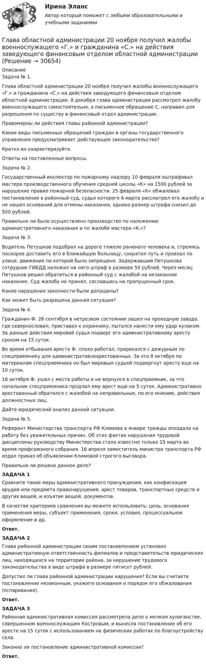      
          Описание
          Задача № 1.Глава областной администрации 20 ноября получил жалобы военнослужащего «Г.» и гражданина «С.» на действия заведующего финансовым отделом областной администрации. 8 декабря глава администрации рассмотрел жалобу военнослужащего самостоятельно, а письменное обращение С. направил для разрешения по существу в финансовый отдел администрации.Правомерны ли действия главы районной администрации?Какие виды письменных обращений граждан в органы государственного управления предусматривает действующее законодательство?Кратко их охарактеризуйте. Ответы на поставленные вопросы.Задача № 2. Государственный инспектор по пожарному надзору 10 февраля оштрафовал мастера производственного обучения средней школы «К» на 1500 рублей за нарушение правил пожарной безопасности. 25 февраля «К» обжаловал постановление в районный суд, судья которого 6 марта рассмотрел его жалобу и не нашел оснований для отмены наказания, однако размер штрафа снизил до 500 рублей.Правильно ли было осуществлено производство по наложению административного наказания и по жалобе мастера «К.»?Задача № 3.Водитель Петушков подобрал на дороге тяжело раненого человека и, стремясь поскорее доставить его в ближайшую больницу, сократил путь и проехал по улице, движение по которой было запрещено. Задержавший Петушкова сотрудник ГИБДД наложил на него штраф в размере 50 рублей. Через месяц Петушков решил обратиться в районный суд с жалобой на незаконное наказание. Суд жалобу не принял, сославшись на пропущенный срок. Какие нарушения законности были допущены?Как может быть разрешена данная ситуация? Задача № 4.Гражданин Ф. 26 сентября в нетрезвом состоянии зашел на проходную завода, где сквернословил, приставал к охраннику, пытался нанести ему удар кулаком. За данные действия мировой судья подверг его административному аресту сроком на 15 суток.Во время отбывания ареста Ф. плохо работал, пререкался с дежурным по спецприемнику для административноарестованных. За это 8 октября по материалам спецприемника он был мировым судьей подвергнут аресту еще на 10 суток.16 октября Ф. ушел с места работы и не вернулся в спецприемник, за что начальник спецприемника продлил ему арест еще на 5 суток. Административно арестованный обратился с жалобой на неправильные, по его мнению, действия должностных лиц. Дайте юридический анализ данной ситуации.Задача № 5.Референт Министерства транспорта РФ Климова в январе трижды опоздала на работу без уважительных причин. Об этих фактах нарушения трудовой дисциплины руководству Министерства стало известно только 15 марта во время профсоюзного собрания. 16 апреля заместитель министра транспорта РФ издал приказ об объявлении Климовой строгого выговора.Правильно ли решено данное дело? ЗАДАЧА 1	Сравните такие меры административного принуждения, как конфискация орудия или предмета правонарушения, арест товаров, транспортных средств и других вещей, и изъятие вещей, документов.	В качестве критериев сравнения вы можете использовать: цель, основания применения меры, субъект применения, сроки, условия, процессуальное оформление и др. Ответ.  ЗАДАЧА 2	Глава районной администрации своим постановлением установил административную ответственность филиалов и представительств юридических лиц, находящихся на территории района, за нарушение трудового законодательства в виде штрафа в размере пятисот рублей.	Допустил ли глава районной администрации нарушения? Если вы считаете постановление незаконным, укажите основания и порядок его обжалования (оспаривания). Ответ.ЗАДАЧА 3	Районная административная комиссия рассмотрела дело о мелком хулиганстве, совершенном военнослужащим Костровым, и вынесла постановление об его аресте на 15 суток с использованием на физических работах по благоустройству села.	Законно ли постановление административной комиссии? Ответ.  
            
            
            Глава местной администрации вновь сформированного на межселенной территории сельского поселения поручил юристу администрации зарегистрировать администрацию в качестве юридического лица. Укажите, какие документы следует подготовить юристуГлава областной администрации 20 ноября получил жалобы военнослужащего «Г.» и гражданина «С.» на действия заведующего финансовым отделом областной администрацииГлавная задача анализа внутренней среды фирмы состоит в признании менеджментом необходимости ...Главная задача деятельности государственной службы занятости населения – это…Главная особенность стратегии интернет-бизнеса - ориентация на ...Главная особенность хранилищ данных - ориентация на ... обработку данныхГлавная проблема онлайн-работы заключается в ...ГК ч1 ЗадачиГлава 1. Теоретические особенности технологии торговли опционами и клиринга на рынке стандартных контрактов 1.1. Технологии для торговли классическими , элементными и комбинированными опционами 1.2. Понятие клиринга на рынке стандартных контрактовГлава 34. АрендаГлава I. Царь Михаил и патриарх Филарет. Положение государства. . Глава II. Правление Алексея Михайловича. Предпосылки формирования абсолютной монархии Глава III. Раскол церквиГлава администрации муниципального района направил письменное обращение в районную прокуратуру с просьбой провести проверку деятельности фирмы «Марс»Глава дипломатического корпуса, старший по классу и времени аккредитования именуется...Глава крестьянского фермерского хозяйства «Антипов» обратился в Арбитражный суд Ростовской области с иском к ООО «Реставратор» и ООО «Квартал»