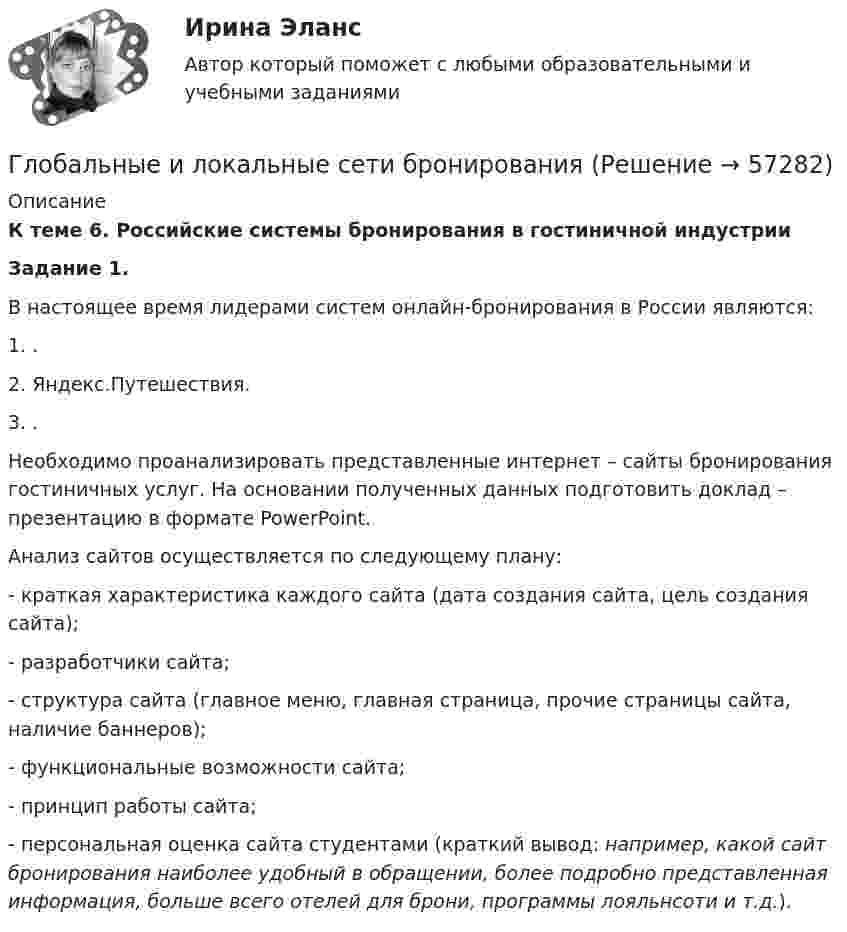      
            Описание
             К теме 6. Российские системы бронирования в гостиничной индустрии   Задание 1. 	В настоящее время лидерами систем онлайн-бронирования в России являются: 	1. .	2. Яндекс.Путешествия.	3. .	Необходимо проанализировать представленные интернет – сайты бронирования гостиничных услуг. На основании полученных данных подготовить доклад – презентацию в формате PowerPoint. 	Анализ сайтов осуществляется по следующему плану: 	- краткая характеристика каждого сайта (дата создания сайта, цель создания сайта);	- разработчики сайта;	- структура сайта (главное меню, главная страница, прочие страницы сайта, наличие баннеров);	- функциональные возможности сайта;	- принцип работы сайта;	- персональная оценка сайта студентами (краткий вывод: например, какой сайт бронирования наиболее удобный в обращении, более подробно представленная информация, больше всего отелей для брони, программы лояльнсоти и т.д.).   
            
            
            Глобальные и локальные сети бронированияГлобальные и локальные сети бронированияГлобальные и локальные сети бронированияГлобальные и локальные сети бронированияГлобальные проблемы и мирохозяйственные отношения на современном этапеГлобальный_____ «зеленой» экономики-это наиболее широко упоминаемый показатель не международном уровне, используемый политиками, международными организациями, гражданским обществом..Глобальный механизм обмена информацией – это …Глазурь наносится на керамику с целью:Глицерин в капиллярной трубке диаметром 1 мм поднялся на высоту 25 мм. Определить коэффициент поверхностного натяжения глицерина. Смачивание считать полным.Глицерин поднялся в капиллярной трубке диаметром канала d = 1 мм на высоту h = 20 мм. Определить коэффициент поверхностного натяжения глицерина. Смачивание считать полным.Глицерин поднялся в капиллярной трубке диаметром канала d = 1 мм на высоту h = 20 мм. Определить поверхностное натяжение глицерина. Считать смачивание полным.Глицерин поднялся в капиллярной трубке на высоту h = 20 мм. Определить поверхностное натяжение s глицерина, если диаметр d внутреннего каната трубки равен 1 мм. Смачивание считать полным.Глобализация транснациональной преступности - контрольнаяГлобализация-это процесс всемирной экономической, политической и культурной______ и унификации